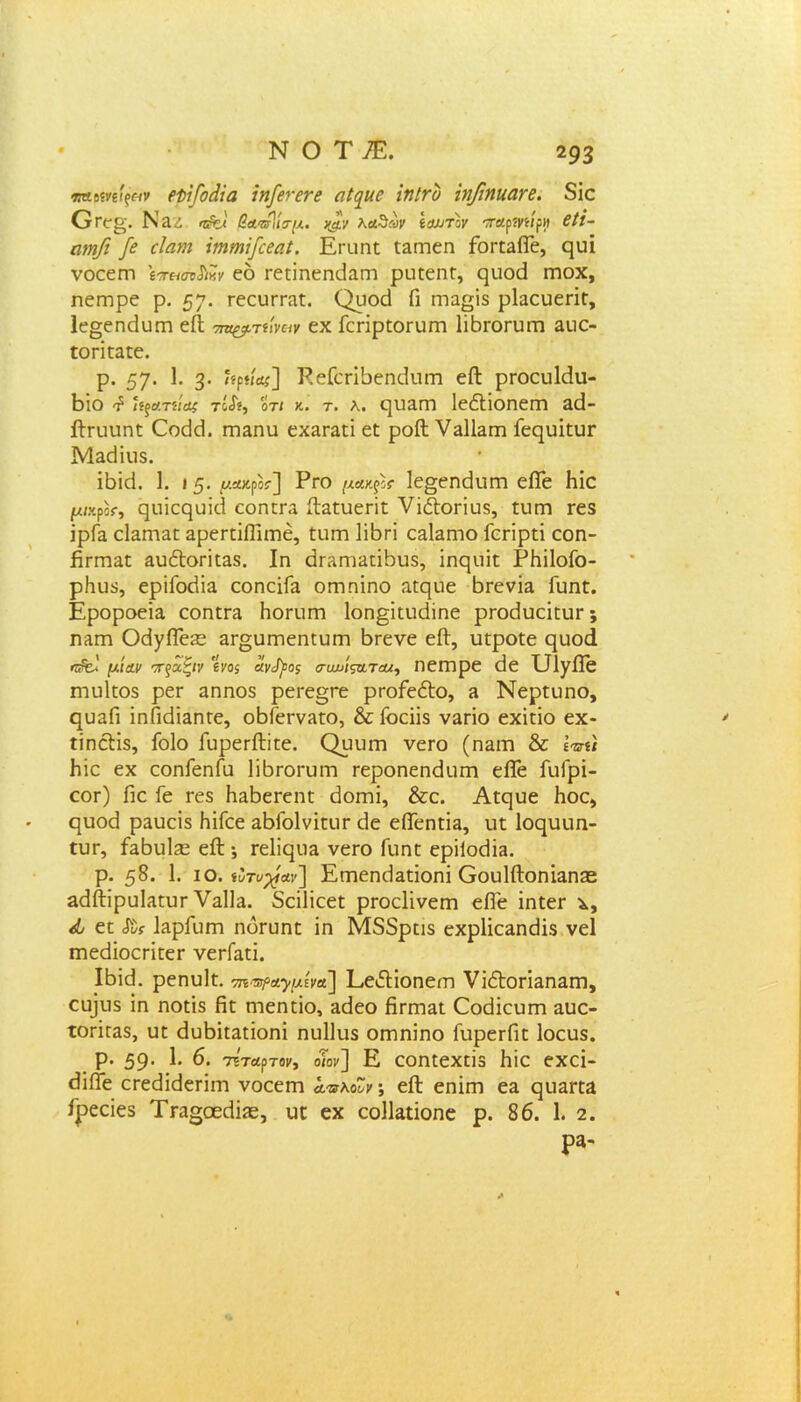 ΝΟΤΕ παανείξαν εϋίβοάία ίηβενενε αΐ^κε χηΐτυ νιβηκατε. 8ίο Ογ(τ«'. Ν 3.Δ βα'ΰΡιία-μ. χ$.ν λαΖων ίαυτίν παρίηίρη 6ΐΐ- ωηβ β εΐαηι ΐχηιηϊβεαί. Εευηε εΕεηεη ίοεεΕίΤε, ςυϊ νοεεεη ίπ&σν$ικν εό εεείηεη6Εεη ρπεεηε, εμιο6 εηοχ, ηειηρε ρ. 57· εεευεεΕε. Ορού Γι ηΐΕ^ίδ ρΕεπεεΐε, 1ε§εη6υεη είΐ τη^τίιναν εχ Γεεΐρεοευεει Ιϊβεοευεη Εΐιε- εοεΐεΕεε. ρ. 57· ϊ· 3· '5ρ«*ί] ΡεΓεεΐδεηβυεη είΐ ρεοευ16υ- Εΐο £ ϊίξατηας τόΛ, οτι κ· τ. λ. ςυ&Γη ΙεέΙΐοηεηη ε6- βτυυηε Οοείεί. επΕηυ εχΕεΕεΐ εε ροίΐ ΥεΙΙεγπ Ιεεριΐευε Μαάΐιΐδ. ϊβΐ6. 1. 15· μακρ05·] Ργο μΛκξΙΐ 1ε§εη6υεη είΓε Ηΐε μικροί, ρηίερυϊά εοηεεα ίΐΕευεεΐε νΐόΐοεΐυδ, ευεη εεδ ΐρί~Ε εΐΕεηΕε ΕρεεεΐΠΐεηέ, ευεη Ιϊβεΐ ο&Ιεπιο Γεείρεί εοη- βεεηΕε Ευ&οεϊεΕδ. Ιη αεΕηίΕεϋουδ, ΐηςυΐε ΡΗϊΙοίο- ρΐιυδ, ερΐίο6ΪΕ εοηεΐίΕ οηιηίηο αεςιιε βεενΪΕ Γυηε. ΕροροεΪΕ εοηεεΕ Ηοευεη 1οη§ΐευ6ίηε ρεο6αεΐευε; πλγπ 06)6Ίε£ε Εε§υεηεηευεη δεενε είΐ, υεροεε ριιοά ιμίαν ττξχζιν 'ίνο$ ϊίνβος συχ>ίςα.ταχ, ηεεηρε 6ε ΕΙΤγίϊε εηυΐεοδ ρεε αηηοδ ρεεε§εε ρεοίεΛο, ε Νερευηο, ηυΕΠ ϊηΓιάΪΕηεε, οδΓεενΕεο, & ίοεϋδ νΕεΐο εχΐείο εχ- ίίηόϊιΐδ, ίοίο ΓυρεείΙϊεε. Ορυεη νεεο (πειώ & Ιπύ βίε εχ εοηίεηΓα Ιΐβεοευιη εεροηεη6υεη είΓε ΓιιΓρϊ- εοε) Γιε Γε εεδ ΗΕδεεεηε 6οεηΐ, &ε. Αεςυε Ηοε, ςυο6 ρΕυείδ Ηΐίεε ΕδΓοΙνΐευε 6ε είΤεηεΪΕ, ιιε Ιορυιιη- ίυε, £ε6ιι1^ είΐ ·, εε1ΐε[υΕ νεεο Γιιειε ερϋο6ΪΕ. ρ. 58. 1. ίο. ίϊτυβαν] Εεηεη6Εεϊοηΐ ΟουΙίΙοειίΕηεε Ε6Λι’ρυΐΕευε ΥεΙΙε. δεϊΐϊεεε ρεοείΐνεεη εΠ'ε ΐηεεε χ, ά εε «ίΐ* ΕρΓοεη ηοευηε ΐη Μδδρείδ εχρ1ΐεΕη6ΐδ νεί εηε6ΐοεεΐεεε νεεΓΕεί. Ι6ΐ6. ρεηυΐε. τη^Λ^μίνα] ΕείΙΐοηείη νΐΛοείΕείΕεη, ευ]εΐδ ΐη ηοεΐδ βε ηηεηεΐο, Ε6εο βείΏΕε Οο6ΐευεη Ευε- τοείΓΕδ, υε 6υ6ΐεΕεΐοηΐ ηυΐΐιΐδ οεηηΐηο ΓυρεεΓιε Ιοευδ. ρ. 59· 6. 7ΐταρτομ, οΤοκ] Ε εοηεεχεϊδ Ηϊε εχεΐ- 6ΐίΓε εεε6ΐ6εεϊεη νοεεεη ο,™κοΖν·, είΐ εηΐεη εΕ ερίΕεεα Γρεεΐεδ ΤεΕ»οε6ΐίΕ, υε εχ εοΐΐαεϊοηε ρ. 86. 1. 2. ρα-