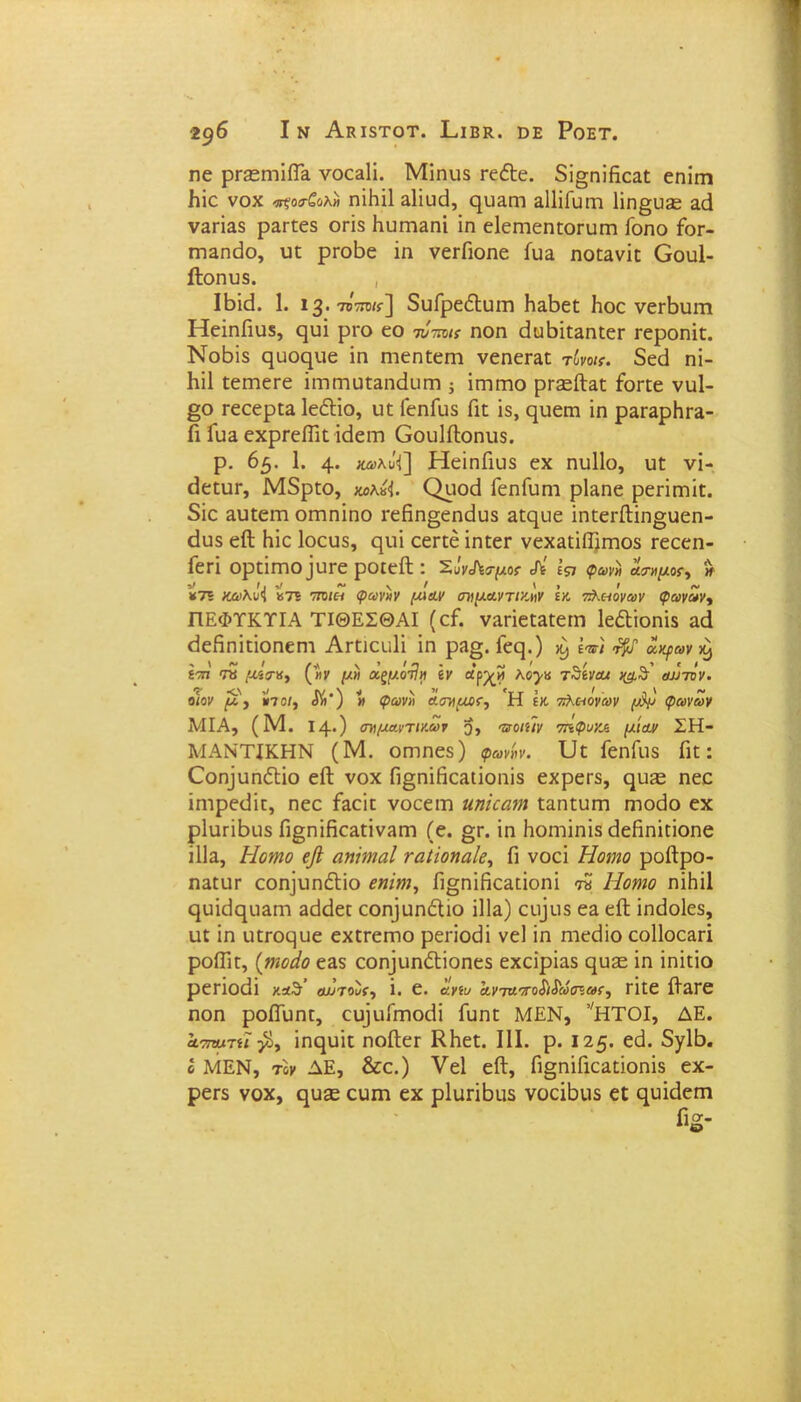 Ιν ΑκίδΤΟΤ. ΠΐΒΚ.. ϋΕ Ροετ. 2 $6 ηε ρΓ32ΓηΐίΤα νοεειίΐ. Μΐηυδ εε&ε. δΐ§ηΐβεαε εηίιτι βίο νοχ ικοο-ζολη ηΐβΐΐ αΐΐυεί, ηυαεη ϊΙΙΐΓυιη 1ΐη§υ£Ε αά ναεΐαδ ραεεεδ οεΐδ ΚυπίΕπΐ ΐη εΐεεηεηεοευεη Γοηο Γοε- εηαηεΐο, υε ρεοβε ΐη νεείΐοηε ίυ& ηοεανΐε Οουί- ίΐοηυδ. , ΙΒΐά. 1. ΐ3· 707π>«·] δυΓρεόΙυεη Η&βεε βοε νεεβυεη ΗεΐηΓιυδ, ςυΐ ρεο εο τνπυκ ηοη άυΒΐε&ηεεε εεροηΐε. Νοδϊδ ςυοφ-ΐε ΐη ηιεηεεεη νεηεε^π τόνοκ. δεβ ηΐ- Ηΐΐ εεεηεεε ΐιηεηυεαηεΐυεη ; ΐεηεηο ρεεείΗε Γοεεε νυΐ- §ο εεεερεα ΙεέΙΐο, υε ΓεηΓϋδ Γιε ΐδ, ηυειη ΐη ραε3ρΗε&- Γι Γυ& εχρεείΓιε κίεεη Οουΐίΐοηυδ. ρ. 65. 1. 4· «ώ>λϋ'Ί] ΗεΐηΓιυδ εχ ηυΐΐο, υε νΐ- εΐεευε, Μδρεο, ωλκΊ. Οιιοεί ΓεηΓυηι ρΐη,ηε ρεεΐεηΐε. δίε αυεεεη οεηηίηο εεβη§εηάυδ αεςυε ΐηεεείΙΐη§υεη- <3υδ είΐ Ηΐε Ιοευδ, ςυΐ εεεεε ΐηεεε νεχ3εΐίΙ)εηοδ εεεεη- Γεεΐ ορεΐεηοΐυεε ροιείΐ : Έ,ΰνΛσμοί Λ' Ιςι ψων» άσημος # ¥75 κώ>λο<| «75 τπ)ιη φωνήν [Μαν σημαντικήν ϊκ πλπόναν φωνων^ ΠΕΦΤΚΤΙΑ ΤΙΘΕΣΘΑΙ (εΓ. νη.εΐεε»εεητι Ιε&ΐοηΐδ αεί εΐεβηΐεΐοηεηι Αεειευίΐ ΐη ρα». Γεερ) ^ ίν) ^ αψον ^ ίση Τΰ μβτκ, (ην μη α,ξμόί1η έν ώρ^ίί λο^κ τθέναί αν τον. ο/ον μ. ·) ΐ»7ο/, $»’) « φωνή ασημαν-, Η έκ 7τλε-/ον®ν φωνων ΜΙΑ, (Μ. Ι4·) σημαντικών 5, τζ-ο/ί/ν 7ηφυκ& μίαν ΣΗ- ΜΑΝΤΙΚΗΝ (Μ. οεηηεδ) φωνήν, υε ΓεηΓιΐδ Γιε: ΟοηρηόΙΐο εΛ νοχ Γι§ηΐβε;ιποηΐδ εχρεεδ, ηυίε ηεε ΐηιρεεϋε, ηεε Γαεΐε νοεεεη ιιηκατη εαηευηη ηιοάο εχ ρΐυεΐΐχΐδ Π§ηΐβθ3.εΐνηΓη (ε. §ε. ΐη Ηοηιΐηΐδ θεβηΐεΐοηε ΐΐΐα, Ηουπο εβ αηΐηιαΐ ταύοηαίε, Γι νοεί Ηοιηο ροίϊρο- ηαευε εοη]υηόΙΐο εηΐηι, β§ηΐβεαεΐοηΐ ™ Ηοηιο ηΐΗΐΙ ςυΐείφΐ&εη 3<Ηεε εο^υηόΐιο ΠΙα) ευ]υδ εα είΙ ΐηεΐοΐεδ, υε ΐη υεεοςυε εχεεεεηο ρεεΐοεϋ νεί ΐη εηεείΐο εοΐΐοε&εϊ ροίΓιε, (τηοάο ε&δ εοη]ιιηόΙΐοηεδ εχεΐρΐαδ ηυε ΐη ΐηΐεΐο ρεεΐοεϋ καδ’ αι>τοίί, ΐ. ε. ανίυ ανταπο$'ι$'ώσιωί, εΐεε ίΓ&εε ηοη ροβΓυηε, ε^υΓεηοεΙΐ Γυηε ΜΕΝ, νΗΤΟΙ, ΔΕ. αστυατη β, ΐη(|υΐε ηοβεε ΚΗεε. III. ρ. 125. εεί. δγΐβ. ο ΜΕΝ, τόν ΔΕ, &ε.) Υεΐ είΐ, β§ηΐΓιε^εΐοηΐδ εχ- ρεεδ νοχ, ηυ£Ε ευπι εχ ρΐυεΐβιΐδ νοεΐβυδ εε ^υΐεΐεεη ίΐ°Γ- ι&