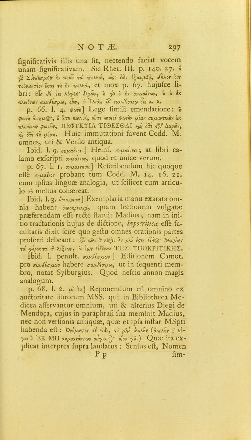 Π§ηΐβεΕΠνί5 ϋΐίδ ιιπε Γιϋ, ηεεΐεηοίο Γαοΐαί νοεειτι υηαιτι Γι§ηΐβοαπναιη. 5ϊε ΚΗεο III. ρ. ΐ4°· 27· “ ■β> ΣιίνΛσμ&' ίν ποια τα πο>λά, ως* Ιαν ίζα/ξίδΐί, /ήλον ον τουναντίον Ίζοιττο » «Ετολλά, εϋ Γποχ ρ. 6γ. βιιΐιιίεε 1ΐ- βπ: Εΐί Λ ΐςι Κ&γξ&' &?4>ί·> » }Ε> ό ίν σημαίνων, « ο ίΧ. πλαϊνών σαυ/ίσμω, οίον, » Ιλίάί μ ηια/^σμφ α$ Λ. λ. ρ. 66. 1. 4· <?»>'»] I·-6»6 ίΪΓηΐΙΐ επΊεηάΕΠοηε: » <Ρίνν« ασν μ&, « »7? Χώ)λιί<ί, ο ντί έγο/:7 ρ®|/»κ μίαν αν μαννών ίκ πλαϊνών φωνων, ΠΕΦΤΚΤΙΑ ΤΙΘΕΣΘΑΙ ^ ο^</ αΐίρων, ώ) η μίσ«. Ηιιΐο ΐιηηιυϋΕΠΌηΐ ίανεηι Οοάά. Μ. οαιηεδ, υπ & νεπΛο ΕηπςιίΕ. Ι6κ3. 1. 9· σημά/να.] Ηείηΐ. σημαίναν *, Εί ΗΒΗ 0Ε- Ιεγπο εχΓςπρπϊ σημαίνον, ςυοά ε£ υηϊεε νεπιηι. ρ. 67. 1. ι. ™μα<ν»3«] ΚείεπΒεηίΙιιιτι Με ςυοεμιε εΠε σνιμαϊνον ρΓΟ^ΕΠΕ Γ11ΓΠ 0x1 ά. Μ. 14. 16. 21. ευιτι ϊρβιΐδ 1ϊη§υ2ε &ηα1ο§ΪΕ, ιΐ£ Γείϋεεπ ευιτι Επΐεα- 1ο το ΓηεΠιΐδ εοβεεΓεαυ. Ι6κ1. 1.3· ότοψτϋ.] ΕχειηρΙαπΕ πίεπιι εχΕΓΕίΕ ογπ- πϊε Ηε66π£ ΙταοψνχΙ, ^οειό ΙεέΙϊοηειη νυ]§Ε£ίε ρΓ3είεΓεη(ΐΕηι είΓε τεόΐε ίΐΕΐιιΐε Με<Ιϊο5 ; πεγπ ϊη ίηϊ- είο ΠΓΕόΐΕΠοηΐδ Ηυ]υ5 άε (Ιΐίϋοηε, }η·ροσίΐκ<β είϊέ Ιε- ειι1[ΕΠ5 άΐχΐε Γεϊεε ςιιο §εί1υ οιηηεδ οΓΕάοηϊδ ρΕίτεδ ρΓοίεΓΠ άε^εΕΠί;: τ^σ^τλίξιν ίν μίιί Ιςιν δίω&ίασ ίλ %ματα «ί λΐξίοσ, Ιί Ιςιν η&νασ ΤΗΣ ΥΠΟΚΡΙΤΙΚΗΣ. 16ΐι1. 1. ρεηυΐε. συΜ&σμων] Εϋϊποηειτι Οεπίογ. ρτο συν&σμων ΙΐΕ^εΓε συω&σμω, ιιε ΐη Γεςαεηιϊ Γηεηι- βΐΌ, ηοΕΕΠ δ^ί^αΓξΐοδ. Οροά ηεΓεΐο αηηοη ιώε§Ϊ5 επεΙο^ιπτι. ρ. 68. 1. 2. μϊ, «χ] ΚεροηεηάϋΓη εί! ΟΓηηΐηο εχ αυέΐοΓΪΕΕΓε Ιϊ^ΓΟΓυαι Μ55. ηυϊ ϊη ΒίΕΙΐοεΠεοα Με- ίΙϊεεΕ ΕίίεΓνΕηηΐΓ οπιηίυπη, ιπϊ & Εΐιεπυδ Όίε§ϊ <Ιε ΜεηάοςΕ, ευ]υ5 ϊη ρΕΓΕρΗταβ Ιιιε ιώεπιΐηίι; ΜεοΗιι3, ηεε ηοη νεΓΠοηϊδ Εππςυίε, ςυ^ε ει ΐρίΕ ϊπΙΙεγ Μδριί ΗΕ6εη(ΐΕ εΠ;: ’Ονίματος Λ' «/Λ, το (νίμ ά.7ΐλκν (απών ο λί- *)ω ο ΕΚ ΜΗ σημαινόντων σν·γκα^)' οίον ·)■».) ΟΐΙίΕ 1ΓΕ εΧ- ρΐΐεαι ΐηιεΓρΓεδ ίίιρΓΕ ΐΕυάΕΕυδ : 5εη1υ5 είΐ, Νοιτιεη Ρ ρ Γιγπ-