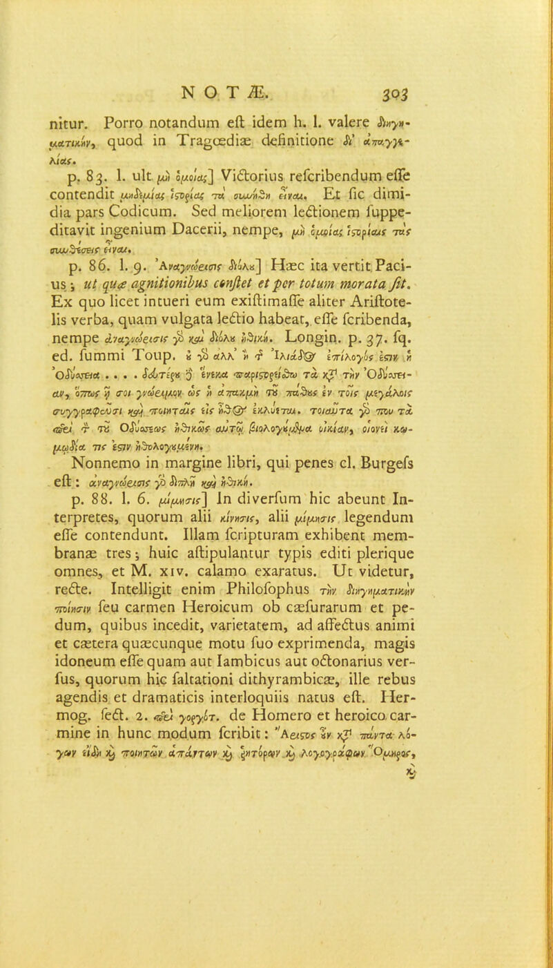 ΝΟΤΕ 393 ηΐειη*. Ρογγο ηοϋ&ηάιιΐΏ είΐ ΐείειη 1ι. 1. ν3ΐεεε Α»>»- μα,τοάνι ηυοά ΐη Τε3£ϋεε1ΪΣε άεβηΐεΐοηε Α’ Λ5«»ί* Αίαίί. ρ. 83. 1. υΐϋ //» Ιμο\β] νί61θΓΪιΐ8 Γείεπβεηβυεη είΓε εοηεεη<3ΐε μη^ίμκμ ίςΌξίας τκ ονυυή^Η «καί. Εε βε ίΤίΓηΐ- εϋα ραΓ5 Οοάΐευεη. δεεΙ εηεΐΐοεεηι ΙεέΙΐοηεΓη ίυρρε- (ίΐε3νΐε ΐη§εηΐυεη ϋαεεπΐ, ηεεηρε, μ* Ιμοίας ί&ρία,ς τας * > 01ψΖίΟ&Γ &ν<Μ. ρ. 86. 1. 9· ’ανα,γκύαβίί Αάλ«] ΤΕεε ίεα νεεεΐε Ραεί- υδ ·, ηΐ ([ΐ(<£ α^ηίύοη'ώιΐί αηββί βί ροτ Ιοίαιη ηιοταΐα/ιί. Εχ ςυο Ιΐεεε ΐηευεπ εειεη εχίίΙΪΓηαΕε 3ΐΐεεε ΑιΐίΙοεε- Ιΐδ νεΓδα, ηιιαιτι νυΙο^εΕ Ιε&ΐο β3δε3ε, είΓε ίειιβεηιία, ηεεηρε &ίαγιωςιο-κ β χβ Αόλ« ίθ/κί. Εοη§ΐη. ρ. 37· βρ εά. ίυΓΉΓηι Ιοιιρ. « ·$ «λλ » ^ ίλι&ίΌ' ίπίκοβος \ςιν,.» ’οάϋΑΓ&α .... $ώτβ 3 'ίνΙΥΜ ·3ΓΑρ/5Τ£ί/<θϊι> ΤΑ χ71 Τ^γ ’ΟΑ!μ«- αν·, οττως % σοι γ/ωαμον ως >> απα,Λμη η 7πζ5ας Ιν τοις μίγάλαις σνγγραφουσΊ νβ ποίηταις ίΐς »θ@' £κλκί7Αΐ. τοιαυτοί β του τα <τ$& τ Τύ ΟιΓυουϊαΐί ηθικώς αϋτω βιοΚογχο^Λ οικίαν, οιονίΐ κω- μωβα τις \ςιν »·%λογαμίΐι», Νοηηεηιο ΐη ηπ3Γ§ΐηε Ιΐβπ, φΐΐ ρεηεδ εΐ. ΒυΓ§είδ είΐ: Άναγ,νω&ισις β Απλίϊ νβ »·τική. ρ. 88. 1. 6. μίμΜ'τις'] 1η (ΙΐνειΤϋΓη βίε 3βευηε Ιη- εεερεεεεδ, ηυοΓυιη εΙϊϊ κίν»™, αΐϋ μίμηαις 1ε§εη<3υηι είΓε εοηεεηάυηε. ΙΙΕεη ΓεπρευΓ3Γη εχΗ’ώεηε ηιειτι- Βγεπεε εεεδ; Ηυΐε 3ίΙΐρυΐ3ηειΐΓ £χρΪ5 εεΐΐεΐ ρΐεπςυε οηιηεδ, εε Μ. χιν. εαΕεηο εχ3Γ3ευδ. υε νΐβεειιε, εε&ε. Ιηεε1]ΐ§ΐε εηΐεη ΡΗΐΙοΓορΗυδ τ»ν. &»γψΛτνβν τηίασιν Γεα ε3ΐτηεη ΗεΐΌΪειιεη οΒ εεείυ^πιεη εε ρε- (Ιυπη, ηυΐΒυδ ΐηεεϋΐε, ν^Γίεεαεεηι, αεί αίΤεέΙιΐδ αηΐιτίΐ εε ε?εεεΓ3 ςιιεεειιη^ιιε εηοευ Γυο εχρεΐηπεπεία, Γη3§ΐδ ίάοηευπι εΕε ςιΐ3εη 3υε Εεηδίευδ ααε οίΙοη3πυδ νεε- Γιΐδ, ςιιοηιεη Ηΐε Γαΐεαεΐοηΐ (ϋεβγΓ3Γηΐ3Ϊε3ε, ΐΐΐε εείειίδ α§εηέϋδ εε άΓ3ΓΠ3εΐεϊδ ϊηεεΓίοςυϋδ η3ειΐδ είΐ. ΙϊεΓ- πιο§;. ΓεέΙ. 2. ^γίτ. εΐε ΗοεηεΐΌ εε ΗεΓοΐεο.εαΓ- εηϊηε ΐη Ηυηε εηοείηπι ΓεεΐΒΐε: Α6<?οί·«κ τήντα- λό- >αχ ίΙΛ ^ ποιητών άπάττων ^ \ητόρωνβ) Μγογοζφνν Ομ>^ος, Ν V
