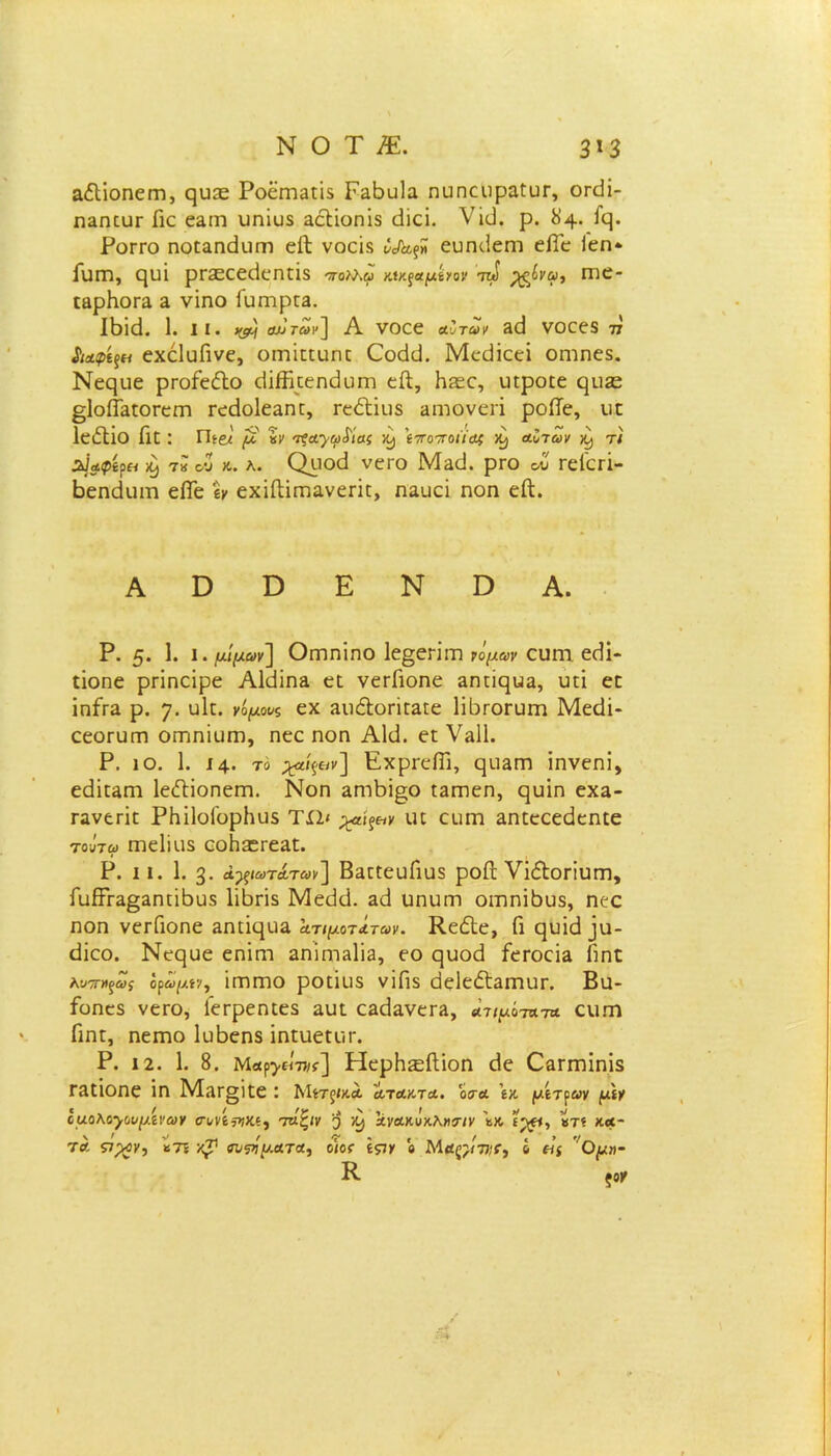 ΝΟΤ£ 3*3 αΛίοπειτι, ςιίΣΕ Ροεηΐ3Π$ Γα6υ]α ηυηεοραίυΓ, οπίΐ- ηαηευΓ Γιε ε3ΐη υηϊυδ αεΗοηϊδ ιΐίεί. Vϊϋ. ρ. 84. Γς. Ρογγο ηοίαηάϋΓη είΐ νοείδ ευη<.1εηι είΓε Γεη* ΓΐΙΠΙ, ηυΐ ρΓΣΕεείΙεηΠδ ττολλω Μκςαμίνον τι») ^νω, Γηε- ιαρΚοΓΕ 3, νΐηο Γυηιρ£3. ΙΒΐ(3. 1. II. αν των] Α νοεε αυτών 3(1 νοεεδ 77 ίιαφίςΗ εχέΙυΓινε, οητΐππιπΣ 0x1(3. ΜεΒΐεεί οηιηεδ. Νεςιιε ρΓοίεέΐο <3ΐίϊΐι:εη<3υΓη εβ, Ηίεε, υιροιε ςιΐίε £ΐοίί3ΐθΓεΓη τεύοΐεαπτ, τεΛϊιΐδ αηιονεή ροίΤε, υί ΙείΙΐο Γκ : Πίβ/' μ Ζν τξα·γω£ίας X) 'ι-ττοττοιϊας ·Ζ) αυτών ^ τι ϊΐαφίρει >0) τΖ ου κ. λ. Ορο<3 νεΓο Μ&ϋ. ρΓο ου Γεί'ειϊ- ΒεηεΚιιη είΓε ίν εχϊίΙίΐΏανεπί:, ηαυεί ηοη είΐ. Α ϋ Ό Ε Ν Ό Α. Ρ. 5· 1· ι · μίμων] Οηπηϊηο 1ε§επΓη νόμων ευητ εεΐΐ- ποηε ρπηείρε ΑΜϊπε εΐ νετΓιοηε 3ηπ(}υ3, υπ επ ϊηίτα ρ. 7· υΕ. νομούς εχ 3ΐιέΙοπΐ3Γε ΠΙκοι-υΐΏ Μεείί- εεοΓϋΓη ΟΓηηίυΐΏ, ηεε ηοη ΑΜ. ει V»11. Ρ. ίο. 1. 14· το χζίξ&ν] ΕχρΓείΓι, ε}ΐΐ3Γη ίηνεηί, ε<3ΪΓ3ηι ΙεΛΐοηεηη. Νοη επίΒι^ο Ι3ΐηεη, ςυϊη εχα- Γανεππ ΡΗϋοΓορΗυδ Τί1< ^αί^κ ιη ειίΓη αηπεεεάεηΐε τουτω Γπείίαδ εοΗ^Γεαπ. Ρ. II. 1. 3· ά^ξίωτάτων ] ΒαπεαΓιαδ ροΓι νΐ&οπυηι, ΓυίΓΓ3§3ηιϊΐ3υ5 ΙϊΙογϊβ Μειίιΐ. ζά υηιηη οιηηΐβυδ, ηεε ηοη νετΓιοηε 3ηικ}υ3. ατιμότατων. ΚεόΙε, Γι ηυΐεΐ ]υ- Βϊεο. Νεςαε εηΐητ 3ηΐητ3ΐΪ3, εο ςυοά ίεΓοεΪ3 Πηε λντηΐξως όρωμίν, ΙΓηΐΏΟ ρΟΓΪΐΙδ νΐΠδ εΙεΙεέ^ΠΊΙΙΓ. Βίΐ- Γοηεδ νεΓο, ίετρεπιεδ αυι ε3ά&νεΓ3, ατιμότατα ειιπη Γιηι, ηεπιο ΙοΒεηδ ίηΐιιεαίΓ. Ρ. 12. 1. 8. Μβρ^εΙπκ] ΗερΗ^ίΙίοη (1ε ΟαΓΓηΐηΐδ Γ3Π0ηε ΐη Μ3Γ§ΪΓε : Μίτξίχα ατακτα. 'όσα 'ιν. μιτρών μιγ ίμο\ο·}ουμινών σ-υνίριχι, τάζιν 3 ανακΰχλ»<ην ι^ξΐ, Ζτι χα- τ α &%ν, *7ϊ χ^1 συρίματα, ο ιοί ιςιν ο Μ αςγνιί, ό (ϊς Ο μη- Κ- ξοΥ 0Φ