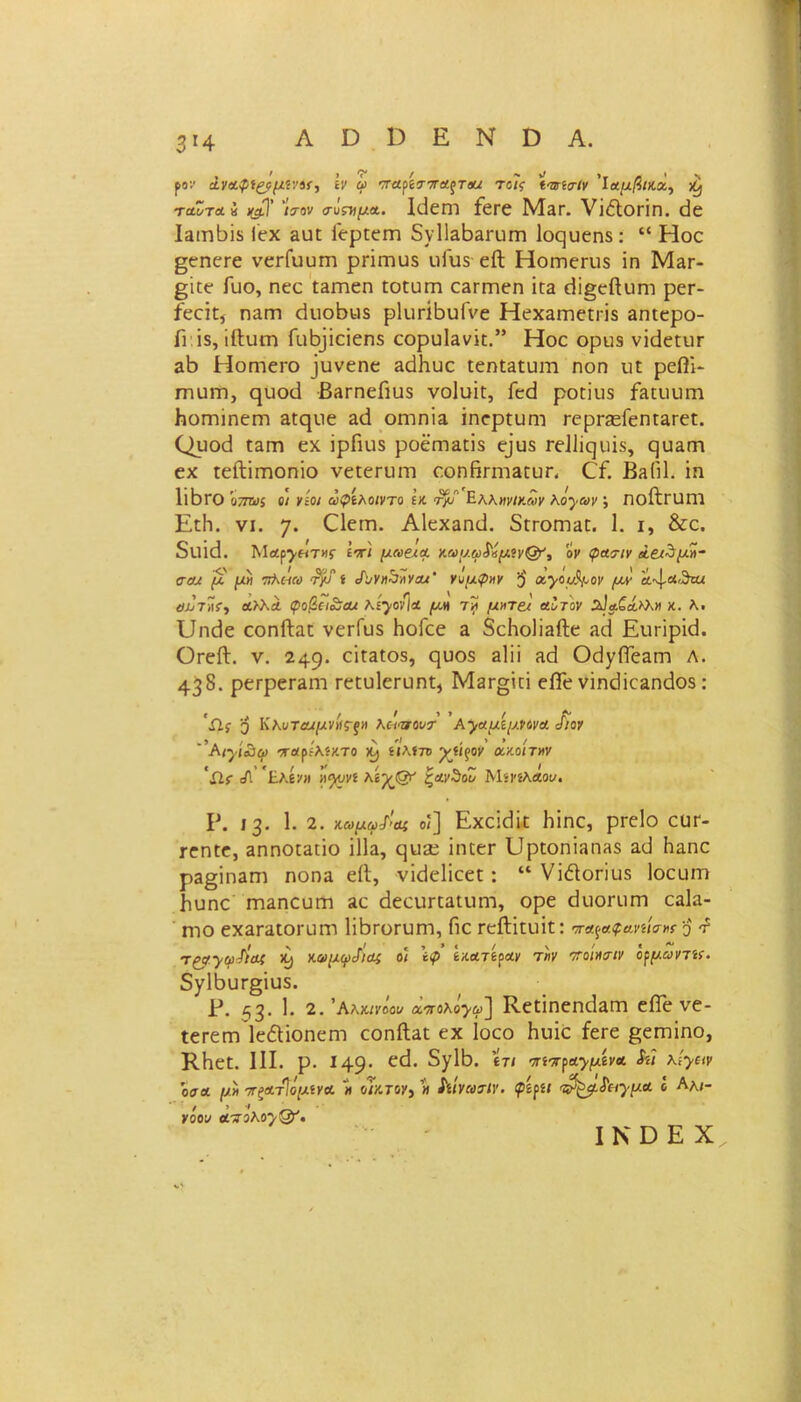 Α Ό Ο Ε Ν Ο Α. 3*4 ρο:· 2.ν&φί£?μί\’»(·) ’ίν ω ττα^ττΑξτΐια τοίς ίτηαΐν ’ΐοίμ/5/κα, ^ ταΖύα η )(§}' ιτον αυςτιμΑ. Ιϋεητ ίετε Μεγ. νϊέΐοπη. <3ε ΐΕΐηβϊδ Γεχ &υΐ: Γερίειη 5ν1ΐΕΒ&ηΐΓη Ιοςυεηδ: “ Ηοε ^εηετε νεΓίουπι ρπΓηυδ υΓιΐδείΙ Ηοιηεηΐδ ϊη Μ&γ- £ΐ£ε Γυο, ηεε ί&ιηεη ιοϋϋΐτι εΕΐτηεη ίεα εϋ§εΠιιηι ρεΓ- ίεείϋ, ηαηι <ΕιοΒ«$ ρΙιπ-ίβυΓνε ΗεχαιηεΠΊδ αηίερο- Γι ϊδ, ϊίΐυιτϊ Γαβρεΐεηδ εορυΐανκ.” Ηοε οριίδ νΐίΙεηΐΓ εΒ Ηοηιεκο ίυνεηε ΕάΚυε ίεηίΕΐυιη ηοη ιΐ£ ρεβΐ- ιηυΐΏ, ηυοΒ ΒΕΓηεΓιυδ νοίυϊι, Γε<3 ροπιΐδ Γειοιηπ ΗοΓηίηεητ Εϋςιιε ειΙ οπίπϊε ΐηερίυΓη Γερι*£εΓεηΓ3Γε£. Ορθά ιεγώ εχ ΐρΓιυδ ροέαΐΕΠΪδ ε]υδ Γείΐίςιιΐδ, ςυΕίη εχ ιείΙΐΓηοηίο νείεπιιτι εοηβππΕϋυΓ- (Γί. ΒηΠΙ. ϊη Ιώτο υτηΐί οι νίοι αφίλοιντο ε κ τ/Ϊ Ηλλκινικών λόγων ; ΠοΛπίΠΙ Επίι. νι. 7· Ο^πι. Αίεχαηίΐ. δΠΌΐτίΕε. 1. ι, &ε. δΐΐΐθ. ΜΛρ^ΗΤΜί· ετι μαβχα. κομφ$ί(Μον φασιν άειΖμϊί- σοΛ μ μ» ττλιιω ·τ} ί «Λ/ΚΛθίϊχα/· νόμφ»ν $ α,γομ^ον μν Α^Α,^υα λο7ίΐί·, αλλΑ φοβει&Αΐ λίγονία μη τξί μκτοί αϊτόν %]α.ζΑϊλ» κ. λ. υηάε εοηΠιαπ νετΓυδ Ηοίεε ε δείιοΐΐδίΐε εε,Ι Ειιπρκί. ΟτεΛ. ν. 249· αΓ3105» 9υ°δ δΐϋ ^ Οβ^ΙΓεαπΊ λ. 438. ρετρεΓΕίτι ΓείυΙεΓυηΐ, Μ3Γ§ΐπ εβε νϊηεΙϊεΕηεΙοδ: * / / »*/ & &{ 3 ΚλυΤΑίμνκς-ξΗ λοιπού* Αγαμΐμ.νονα ύιον 'λιγίίιφ τβίρίλίχτο ί«λί7Β “χείρον οοκοίτχν 'Ω.{ ;Α £λενιι η^υνί λ'ί’χΟτ' ζαν^οο Μίΐ'ίλΛοι/. Ρ. 13. 1. 2. κωμω/'Οί οί] Εχεΐείίε Ιιϊηε, ρΓεΙο ευε- τεηϋε, 3ηηοΐ3Πθ ϊΐΐα, ρυεε ϊιηει* υριοπΐππΗδ αϋ Ηεπο ρ3§ΐη3πι ηοηα είΐ, νϊίΐεΐΐεεϋ: “ νΐέΐοπυδ Ιοειπη βυηε ΠΊΕπευπι 3ε άεευπΕίιπη, ορε εΙιιοηΐΓΠ εαΐα- ητο εχ3Γ3ΐθΓυπι 1ϊΐ3ΓθΓυητ, Γιε ΓεΛϊαιΐί: τ«ρ«£αηίσ·»?$ τ5 Τ£0>$>Λαί ιί) ν.αμφοΓ)<ΐ( οι \φ έκοίτίραν τ»ν Τοίκαιν ο^μωντίί. δ^ΙΒυΓβΐυδ. ρ. 53· 1· 2. Αλκίνοον α^ολο>ω] ΚεΠηεηάαΓη είΓε νε- ΐεΓειηΊεΛΐοηεηι εοηίΗϋ εχ Ιοεο Ηιιΐε ίεεε ^εΓηΐηο, ΚΗεΕ. III. ρ. 149· ^χΙΒ. «τ/ -τη^α^μίνα $ίϊ κί^ειν οσα μ» ττςΑτΙόμινα » οίκτο)», » ίΐίνατίΥ. φ'ίγίΐ '^μί'π^μα I Αλ/- / >7 νοου ατηλοϊΌΐ. I Ν Ό Ε X