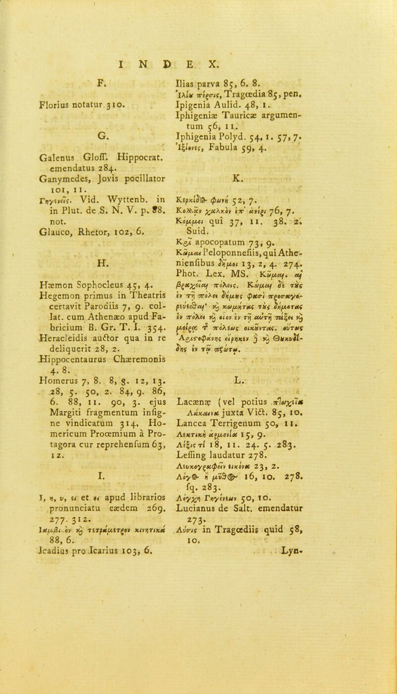 I Ν I) Ρ. ΡΙοΓίυδ ηοίΕΐυι- 310. Ο. θ3ΐεηιΐ3 ΟΙοίΓ. Ηΐρροει·3£. ΰπκηάΒΕίΐϊ 284. θ3ηγπκ<1ε5, _)ονΪ5 ροοίΙΙαίΟΓ ΙΟΙ, I I . Γυν«»«ί· νί<3. λνχίίεηΒ. ϊη ΐη Ρΐιιϊ. άε δ. Ν. V. ρ. 88. ηο£. ΟΙεικο, ΚΙιεΙΟΓ, 102, 6. Η. Ηηιιηοη δορΡ.οεΙευδ 4?» 4· Ηε§επιοη ρπιηνίδ ΐη ΤΙιεΕίπδ εεπανΐΐ ΡαίΌοϋδ η, 9· ε°1* Ιει. ευπι ΑιΗεηχο Ερυά Ρε- Βπεΐηπι Β. Ογ. Τ. I. 354· ΗεΓΕοΙεΐάΐδ ειι&ογ ηυα ΐη τε άεΙΐηιιεΓίΓ 28, 2. ΗΐρροεεηίΕαΓΰδ ΟΐίΕΓεπιοηΐδ 4» 8· . Ηοιηεηΐδ γ, 8. 8, 12, 13. 28, 5· 5°> 2· δ4» 9· δ6» 6. 88, ιι. 9°> 3* €ΐΰ$ Μεγ£Ϊιϊ ίτΕ^ιηεηΓϋπι ΐηή§- ηε νΐηάΐοΕϋυιη 3 Η» Η°- ιηεπεαιη Ργοοεπιϊιιπι ε Ργο- Ι3§ογ3 εαΓ ΓερΓεΚεηίυπι 63, I 2. I. I, >), ν, ίί ε£ «« αριηί 1ϊΒγεγϊο5 ρι·οηαηεΪΕία εζεάεπι 269. 277· 312· Ιχμβι ον ύ) τίτράμίΤζον κινητικά 88, 6. 1θ3άΐϋ3 ρΓΟ.ΙεΕΠΙΙδ 103» 6· Ε X. I] 135 ρ3Γνα 85, 6. 8. ’ΐλί* ττίξο-ις, ΤΓΕβοεάΐ» 85, ρ«η, ΙρίβεηΪ3 ΑηΙΐΒ. 48» ι. ΙρΚΐβεηΐηε ΤΗαπείε 3Γ§απιεη- ΐηπι ς6, 11. ΙρΚΐ^εηΐΕ Ροΐ/ιΐ. 54» *· 57» 7* ’ι|/·»ίί, Ρ3Βα1α 59* 4· Κ. Κίρκΐί'®· φωνή 52» 7· χοίλκον (τ’ άνίςι η6, }. Κψμ,οι ηιαΐ 37» **· 38· 2· 8υΐά. ΚβΛ 3ροεορ3ΐϋπι 73» 9* Υ^άμ,αΑ ΡεΙοροηηεΓιΐί, ηαΐ ΑϋΗε- ηΐεηΓιΒιΐδ ι&μοι 13, ζ, 4· 274· ΡΙιοϋ. Εεχ. Μ8. Κ.αμομ. αή βξχχ&ΐαΐ πολας. Κώμα) ί'ε τής ίν τη 7Τολα ύήμκς φοίτ'ι πξοσ-χγο- ριυίι&ομ' χαμήτχς τής ίήμοτχς ιν ντολα οι ον ιν Γη οωτή ττίζα (Αοΐξοι πόλιως οιχήντχς. ούτως Αςμςοφχνης οϊρηκιν 5 Θκχυίί- ίίϊ (* τω πξάτω. Ε. Ι,Εοχηίε (νεί ρο£ίιΐ3 πϊαχιϊ* ΑχχοωνΧ ]ηχ£3 Vΐ<51. 85, ΙΟ, Εεποοε Τειτΐ^εηηπι 50, II. Αίχτιχή χομονίχ 15, 9* Λίξιςτί ΐ8, II. 24· 5* 2δ3· Εε1Γιη§ Ιειι^εοιγ 278. Λζυκογξχφεΐν ιιχονχ 23» 2. Αόγ& ή μΰΆ& 16, ΙΟ. 278. Γη. 283. λόγχη Γηγίνιων ζΟ, ΙΟ. ΕυεΪΕηιΐ3 άε 5εΙε. επιεηάαΐαΓ 273· Λνης Ϊη ΤΪ3§α<1ϋδ η1ΐΐ(1 5δ» ΙΟ. Εχη* «