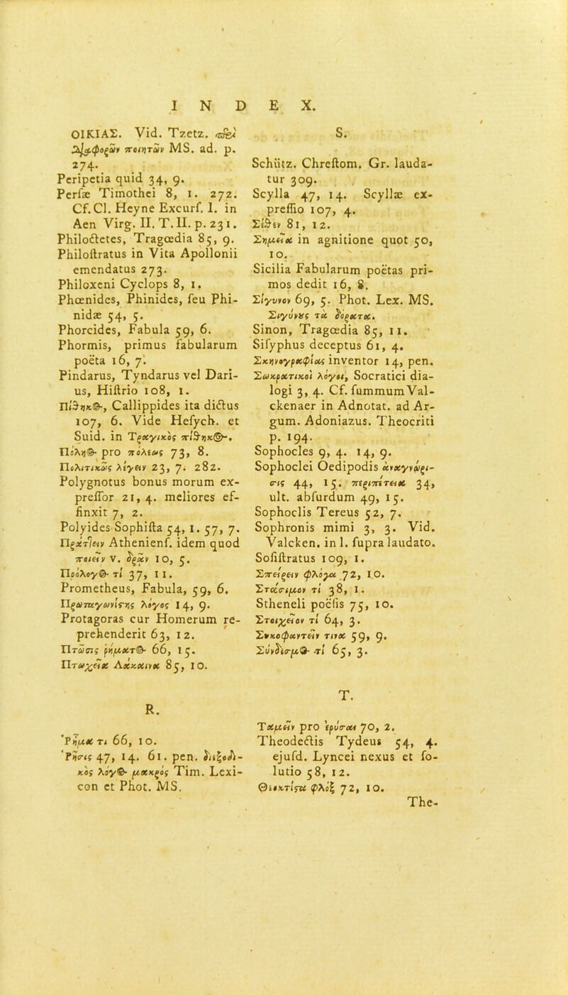 ΟΙΚΙΑΣ, νΐά. ΤζεΙζ. «&«' 2^$.φοζα)ΐ ποιητΖν Μ5. 3(1. ρ, 2?4· Ρεπρε:Ϊ3 ηυΐά 34- 9· ΡεγΓ^ ΤΐπιοίΒεΐ 8, ι. ζηζ. ΟΓ.ΟΙ. Ηε^ηε ΕχοιιγΓ. 1. ΐη Αεη νΪΓ§. II. Τ. II. ρ. 231. ΡΗΐΙοέΙείεδ, ΤΪΗςοεβία 85, 9· Ρ1ιί1οβΓ3ΐϋ5 ΐη νΐ£3 Αροΐΐοηϋ επιεηάΕΐΰδ 273· ΡΗΐΙοχεηΐ Οχείορδ 8, ι, ΡΗοεηΐόεδ, ΡΙιΐηΐίΙεδ, ίεα ΡΚΐ- ηΐάδε 54- 5· ΡΙιοΓεΐάεδ, ΡβΒηΙα 59- 6. ΡΗοπηΐδ, ρπιηα$ ΓεΒοΙεπιπι ροε{3 ιό, 7· ΡΐηάΕΠίδ, Τ/ηεΐΕηΐδ νεί ϋ3Π- η$, ΗίΛπο ιο8, ι. Πί'3»*©-, 03ΐ1ΐρρί<1ε$ ϊ£3 «Ιΐίΐϋδ ιογ, 6. νΐ<ϊε Ηεί/εΗ. ει δΐΐΐίΐ. ΐη Τξχγικος π·1&7)χ(&-. Πίλΐ}®· ρΓΟ 7ΐόλίύ>ς 73» Πολιτικνς λίγαν 23> 7· 2δζ. Ροΐ7§ηοίιΐδ Βοηιΐδ ιηοπιπι εχ- ρΓείΤοΓ 2ΐ, 4· πιεΙΐοΓεδ εί- ήηχη 7> 2. Ροΐ^ΐιίεδ δορβΐίΐα 54» ΐ· 57» 7* ΠξχτΊαν ΑιΙιεηΐεηΓ. ΐίίειη ■ρτβΐΐΐν V. ίξΖν ίο, ζ. Ποάλογ®· τί 37» 11 · Ρι-οπιεΓΗευδ, ΕεΒιιΙε, 59» 6. Π^Λΐ7Κ7ώ'νΐΓ>!? λίγος 14, 9* Ργο£ε§;ογ35 εαε Ηοιηεπιιη τε- ρι-εΐιεηάεπι 63, ι ζ. Πτωτις ρήμχτ®· 66, 1ξ. Πταχόΐκ Λχζκηχ 85, ΙΟ. Κ. 'ΠμΧ τι 66, I Ο. ?ίί·<ί 47» *4· 6ι. ρεη. ίΐίξοΛ- χ.ο; λο'ν®· μ**ξ°ί Τΐιη. Εεχΐ- εοη εΐ ΡΚοΐ. Μ3. δ. δοΜίΐζ. Οιι-είΙοπι. Ογ. ΙειιοΙβ- ίϋΓ 309· δεχΙΐΕ 47» Η· δο^ΙΙηο εχ· ρΓείΤιο 107, 4· Σ&ίν 8 1, 12. Σνμιΐχ ΐη αβπΐιΐοηε ^ηοΐ 5°» ίο. δΐεΐΙΐΕ ΕεΒιιΙηγιιπι ροεϋαδ ρπ- ιώο$ εΐεάπ 16, 8. Σΐγννον 69, 5· ΡΒοΐ. Εεχ. Μ5. Σιγύνας τα $οξχτχ. δΐηοη, ΤΓΕβοεάΐΕ 85, II. δΐΓ^ρΙιηδ εΐεεερηΐδ 61,4· Σχννογρχφίας ΐηνεη£0Γ 14, ρεη. Σωκρατικοί λόγοι, δοοΓαΐΐεΐ <1Ϊ3- 1ο§ΐ 3, 4· ^ί· ίηηιπιιπηνΕΐ- εΙίεηαεΓ ΐη Α^ηο£3£. α<1 Αγ- £υπι. Α(Ιοη'ΐ3Ζΐΐ5. Τΐιεοεπό ρ. 194· δορΗοεΙεδ 9» 4· Μ» 9· δορίιοείεΐ Οεάίροάΐδ χιχγνόΐξΐ- ο-(ί 44» 15· ’χϊξίπίτΗΧ 34» υΐι. 3ΒΓιΐΓ<ίϋΓη 49» 15· δορΗοεΙΐδ ΤεΓειίδ 52, η. δορΗτοηΐδ Γηΐιηΐ 3, 3· νΐ<ί. ΫΕίεΙίεπ. ΐη 1. ΓαρΓ3 Ιαιι^αίο. δοίΐίΙι-Εΐιΐδ 109, ι. Στοίξ&ι ψλίρχ 72, Ι Ο. Στκ,ο-ιμο» τί 38, I. διΗεηεϋ ροείΐδ 75» ΙΟ· Στοιχ&ο» τί 64, 3· Σπκοφαιτόίι τιιχ 59* 9* Σν»ΰ'ίΓ[χ.&· ·τ! 65» 3· Τ. Τχμόΐν ρΓΟ 'ιρΰταΛ ηο, 2. Τΐιεοάείΐΐδ Τ/άειυ 54- 4· ^αΓ<1. Ε^ηεεΐ ηεχιΐδ εΐ ίο- Ιιηΐο 58, 12. Θίΐχτίςν φλό% 72* ίο. ΤΗε-