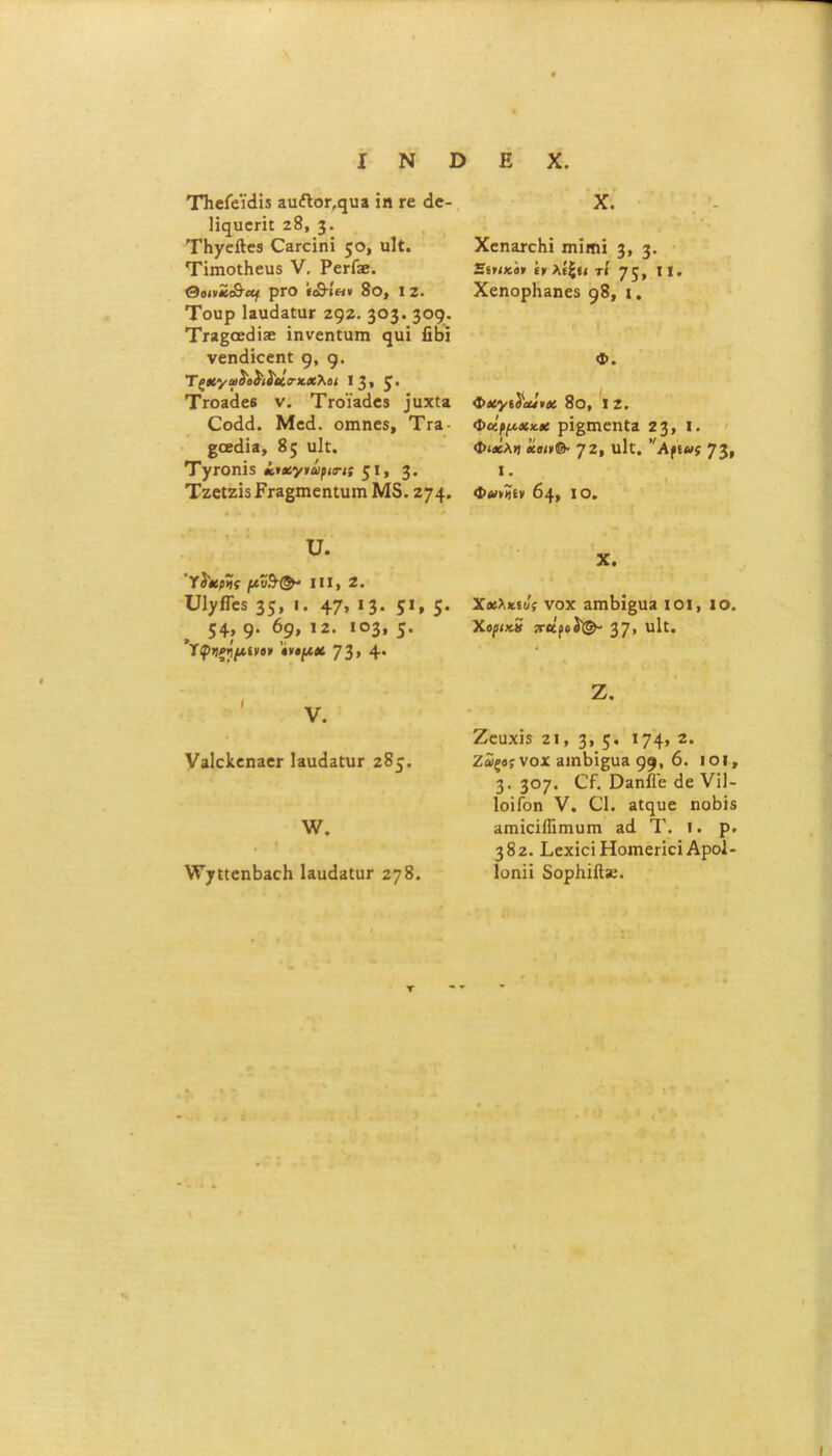 X Ν ϋ Ιϊ^υεπί 28, 3· ΤΗγεΛεβ θ3Γθΐηΐ 50» «1ί. Τΐιηοΐΐιευδ V. Ρει-ί». ΟοινϋιΟ-αι ρΓΟ «<δ·ίβ* 8θ, I 2. Τουρ 1α\κΐ3£υΓ 292. 3°3· 3°9- ’Ττζζαεά'ιχ ϊηνεη£υπι (^ϊ β&ί νεη(1ΐοεη£ 9. 9· Τς#«/α>£ο$ι1)αίιηιχλοι 13, 5* ΤΓΟίάεβ ν. ΤΓ0Ϊ3άβ5 3υχία Οοάά. Μεά. οιηηεδ, Τγε ξ,αάΐζ, 85 ιιΐ£. ΤγΓΟηϊδ ίιχγνάρισ-ι; ζΐ, 3· Τζεΐζΐϊ ΡΓ3§πιεη£ΐητι Μ5.274· υ. 'Ύί'χρΐίς [Λν?Η&· III, 2. υΐ^ίΓεδ 35» «· 47» »3· 5». 5· 54» 9· 69» Ι2· ιο3» 5· Ύφ>Ιξημ.ί)ΐβ· »νΐ[Λ0ί 73» 4· ν3ΐε1ίεη3εΓ Ι3ΐκΐ2£υι· 285. \ν. ν^γκεηΙίΕςΙι 13ικ13£ιιγ 278. Ε X. ΧεπΕτοΚΐ πιϊηπ 3» 3· Βοικο* ί» λίζίί τί 75» 11 · Χεηορ1ι<ιηε8 98, ι. Φ. Φχ’/ί^αίίνχ 8ο, 12. Φάρμακα ρΐ§πιεη£α 23» I. Φιάλη «υ»»©· 72, 1ΐΐ£. νΑρΕ»ί 73» I. φΛ»»ίν 04, ίο. X. Χαλκοί; νοχ ΕΠΐΙ)ΐ§αΕ ΙΟΙ, ΙΟ. Χθρΐχ.5 {ΓΚροί^ 37» νΐΐΐ. Ζ. Ζευχί$ 2ΐ, 3» 5· 174» 2· ζ5ςβ;νοχ 3ΐηΙή£ϋ3 99· 6. ιοί, 3· 3°7· 03ηί1ε (1ε VI]- ΙοϊΓοη V. 01. 3£<3£ΐε ηοβΐδ ΗπήαΐΓίΓηυπι 3(1 Τ. ι. ρ. 382. Ι,εχία Ηοιηςπεΐ Αροΐ- Ιοηπ δορΗίί!»;.