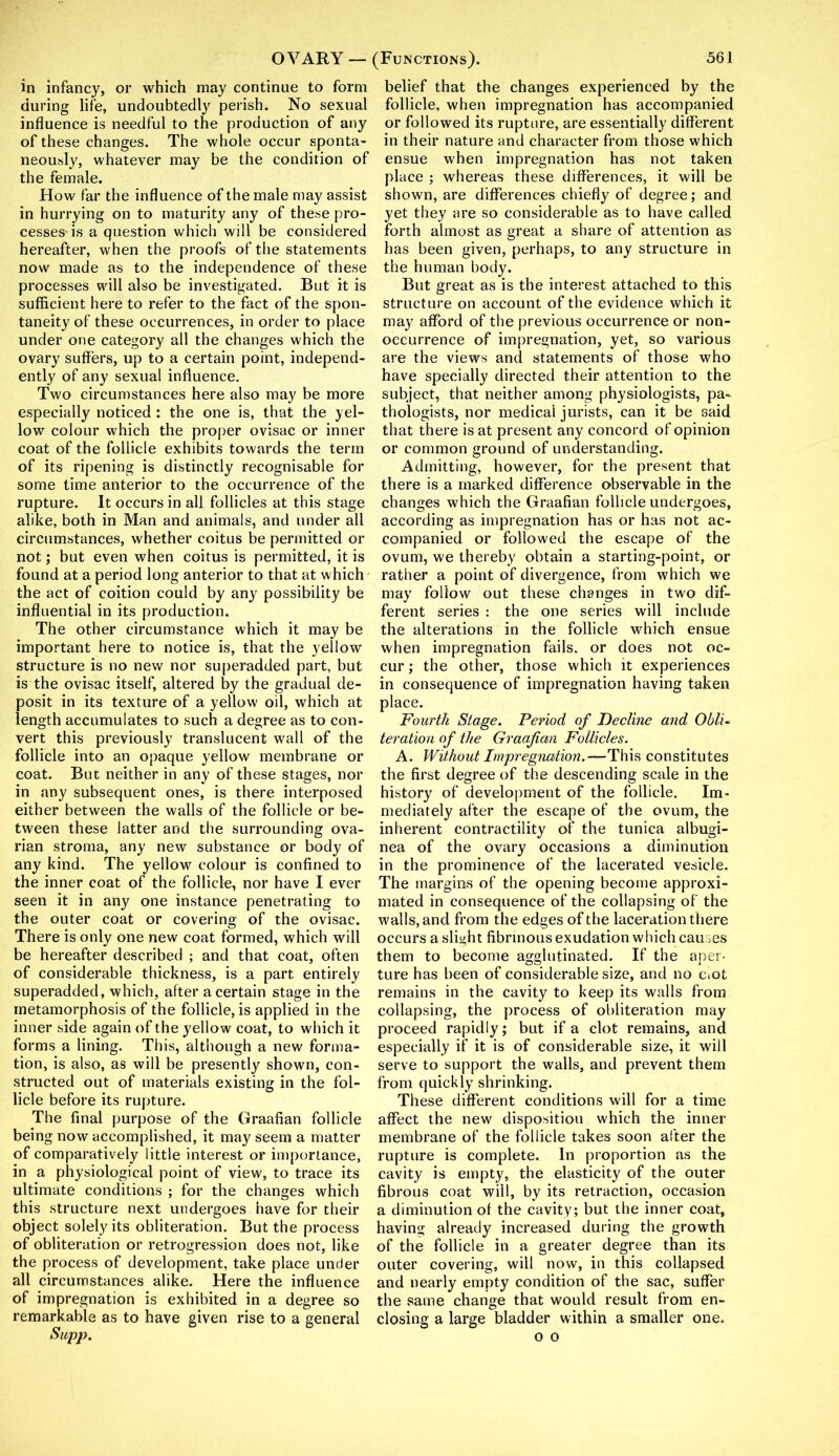 in infancy, or which may continue to form during life, undoubtedly perish. No sexual influence is needful to the production of any of these changes. The whole occur sponta- neously, whatever may be the condition of the female. How far the influence of the male may assist in hurrying on to maturity any of these pro- cesses-is a question which will be considered hereafter, when the proofs of the statements now made as to the independence of these processes will also be investigated. But it is sufficient here to refer to the fact of the spon- taneity of these occurrences, in order to place under one category all the changes which the ovary suffers, up to a certain point, independ- ently of any sexual influence. Two circumstances here also may be more especially noticed: the one is, that the yel- low colour which the proper ovisac or inner coat of the follicle exhibits towards the term of its ripening is distinctly recognisable for some time anterior to the occurrence of the rupture. It occurs in all follicles at this stage alike, both in Man and animals, and under all circumstances, whether coitus be permitted or not; but even when coitus is permitted, it is found at a period long anterior to that at which the act of coition could by any possibility be influential in its production. The other circumstance which it may be important here to notice is, that the yellow structure is no new nor superadded part, but is the ovisac itself, altered by the gradual de- posit in its texture of a yellow oil, which at length accumulates to such a degree as to con- vert this previously translucent wall of the follicle into an opaque yellow membrane or coat. But neither in any of these stages, nor in any subsequent ones, is there interposed either between the walls of the follicle or be- tween these latter and the surrounding ova- rian stroma, any new substance or body of any kind. The yellow colour is confined to the inner coat of the follicle, nor have I ever seen it in any one instance penetrating to the outer coat or covering of the ovisac. There is only one new coat formed, which will be hereafter described ; and that coat, often of considerable thickness, is a part entirely superadded, which, after a certain stage in the metamorphosis of the follicle, is applied in the inner side again of the yellow coat, to which it forms a lining. This, although a new forma- tion, is also, as will be presently shown, con- structed out of materials existing in the fol- licle before its rupture. The final purpose of the Graafian follicle being now accomplished, it may seem a matter of comparatively little interest or importance, in a physiological point of view, to trace its ultimate conditions ; for the changes which this structure next undergoes have for their object solely its obliteration. But the process of obliteration or retrogression does not, like the process of development, take place under all circumstances alike. Here the influence of impregnation is exhibited in a degree so remarkable as to have given rise to a general Supp. belief that the changes experienced by the follicle, when impregnation has accompanied or followed its rupture, are essentially different in their nature and character from those which ensue when impregnation has not taken place ; whereas these differences, it will be shown, are differences chiefly of degree; and yet they are so considerable as to have called forth almost as great a share of attention as has been given, perhaps, to any structure in the human body. But great as is the interest attached to this structure on account of the evidence which it may afford of the previous occurrence or non- occurrence of impregnation, yet, so various are the views and statements of those who have specially directed their attention to the subject, that neither among physiologists, pa- thologists, nor medical jurists, can it be said that there is at present any concord of opinion or common ground of understanding. Admitting, however, for the present that there is a marked difference observable in the changes which the Graafian follicle undergoes, according as impregnation has or has not ac- companied or followed the escape of the ovum, we thereby obtain a starting-point, or rather a point of divergence, from which we may follow out these changes in two dif- ferent series : the one series will include the alterations in the follicle which ensue when impregnation fails, or does not oc- cur ; the other, those which it experiences in consequence of impregnation having taken place. Fourth Stage. Period of Decline and Obli~ teration of the Graafian Follicles. A. Without Impregnation.—This constitutes the first degree of the descending scale in the history of development of the follicle. Im- mediately after the escape of the ovum, the inherent contractility of the tunica albugi- nea of the ovary occasions a diminution in the prominence of the lacerated vesicle. The margins of the opening become approxi- mated in consequence of the collapsing of the walls, and from the edges of the laceration there occurs a slight fibrinous exudation which causes them to become agglutinated. If the aper- ture has been of considerable size, and no cmt remains in the cavity to keep its walls from collapsing, the process of obliteration may proceed rapidly; but if a clot remains, and especially if it is of considerable size, it will serve to support the walls, and prevent them from quickly shrinking. These different conditions will for a time affect the new disposition which the inner membrane of the follicle takes soon after the rupture is complete. In proportion as the cavity is empty, the elasticity of the outer fibrous coat will, by its retraction, occasion a diminution of the cavity; but the inner coat, having already increased during the growth of the follicle in a greater degree than its outer covering, will now, in this collapsed and nearly empty condition of the sac, suffer the same change that would result from en- closing a large bladder within a smaller one. o o