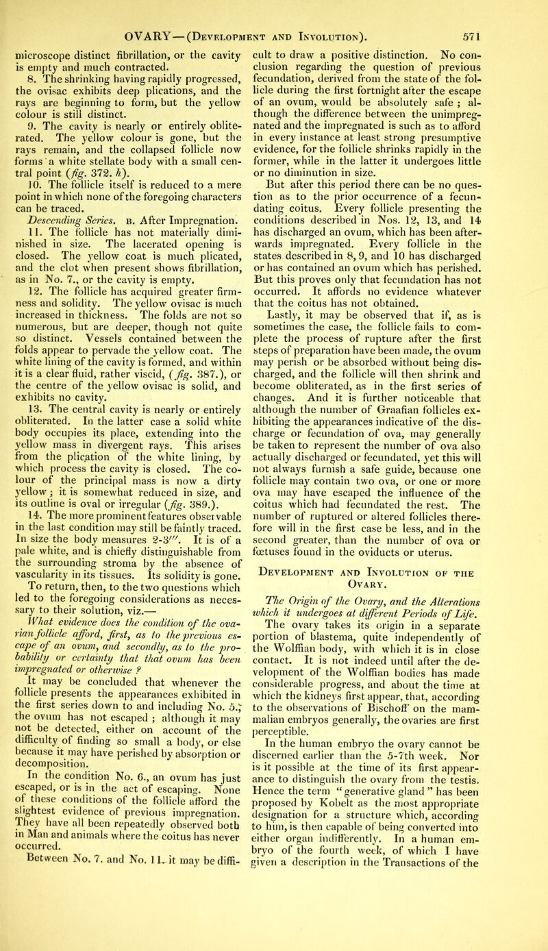microscope distinct fibrillation, or the cavity is empty and much contracted. 8. The shrinking having rapidly progressed, the ovisac exhibits deep plications, and the rays are beginning to form, but the yellow colour is still distinct. 9. The cavity is nearly or entirely oblite- rated. The yellow colour is gone, but the rays remain, and the collapsed follicle now forms a white stellate body with a small cen- tral point {fig. 372. h). 10. The follicle itself is reduced to a mere point in which none of the foregoing characters can be traced. Descending Series, b. After Impregnation. 11. The follicle has not materially dimi- nished in size. The lacerated opening is closed. The yellow coat is much plicated, and the clot when present shows fibrillation, as in No. 7., or the cavity is empty. 12. The follicle has acquired greater firm- ness and solidity. The yellow ovisac is much increased in thickness. The folds are not so numerous, but are deeper, though not quite so distinct. Vessels contained between the folds appear to pervade the yellow coat. The white lining of the cavity is formed, and within it is a clear fluid, rather viscid, (fig. 387.), or the centre of the yellow ovisac is solid, and exhibits no cavity. 13. The central cavity is nearly or entirely obliterated. In the latter case a solid white body occupies its place, extending into the yellow mass in divergent rays. This arises from the plication of the white lining, by which process the cavity is closed. The co- lour of the principal mass is now a dirty yellow; it is somewhat reduced in size, and its outline is oval or irregular {fig. 389.). 14. The more prominent features observable in the last condition may still be faintly traced. In size the body measures 2-3///. It is of a pale white, and is chiefly distinguishable from the surrounding stroma by the absence of vascularity in its tissues. Its solidity is gone. To return, then, to the two questions which led to the foregoing considerations as neces- sary to their solution, viz.— What evidence does the condition of the ova- rian follicle afford, first, as to the previous es- cape of an ovum, and secondly, as to the pro- bability or certainty that that ovum has been impregnated or otherwise ? It may be concluded that whenever the follicle presents the appearances exhibited in the first series down to and including No. 5.J the ovum has not escaped ; although it may not be detected, either on account of the difficulty of finding so small a body, or else because it may have perished by absorption or decomposition. In the condition No. 6., an ovum has just escaped, or is in the act of escaping. None of these conditions of the follicle afford the slightest evidence of previous impregnation. They have all been repeatedly observed both in Man and animals where the coitus has never occurred. Between No, 7. and No. 1 Hit may be diffi- cult to draw a positive distinction. No con- clusion regarding the question of previous fecundation, derived from the state of the fol- licle during the first fortnight after the escape of an ovum, would be absolutely safe ; al- though the difference between the unimpreg- nated and the impregnated is such as to afford in every instance at least strong presumptive evidence, for the follicle shrinks rapidly in the former, while in the latter it undergoes little or no diminution in size. But after this period there can be no ques- tion as to the prior occurrence of a fecun- dating coitus. Every follicle presenting the conditions described in Nos. 12, 13, and 14 has discharged an ovum, which has been after- wards impregnated. Every follicle in the states described in 8,9, and 10 has discharged or has contained an ovum which has perished. But this proves only that fecundation has not occurred. It affords no evidence whatever that the coitus has not obtained. Lastly, it may be observed that if, as is sometimes the case, the follicle fails to com- plete the process of rupture after the first steps of preparation have been made, the ovum may perish or be absorbed without being dis- charged, and the follicle will then shrink and become obliterated, as in the first series of changes. And it is further noticeable that although the number of Graafian follicles ex- hibiting the appearances indicative of the dis- charge or fecundation of ova, may generally be taken to represent the number of ova also actually discharged or fecundated, yet this will not always furnish a safe guide, because one follicle may contain two ova, or one or more ova may have escaped the influence of the coitus which had fecundated the rest. The number of ruptured or altered follicles there- fore will in the first case be less, and in the second greater, than the number of ova or foetuses found in the oviducts or uterus. Development and Involution of the Ovary. The Origin of the Ovary, and the Alterations which it undergoes at different Periods of Life. The ovary takes its origin in a separate portion of blastema, quite independently of the Wolffian body, with which it is in close contact. It is not indeed until after the de- velopment of the Wolffian bodies has made considerable progress, and about the time at which the kidneys first appear, that, according to the observations of Bischoff on the mam- malian embryos generally, the ovaries are first perceptible. In the human embryo the ovary cannot be discerned earlier than the 5-7th week. Nor is it possible at the time of its first appear- ance to distinguish the ovary from the testis. Hence the term “generative gland ” has been proposed by Kobelt as the most appropriate designation for a structure which, according to him, is then capable of being converted into either organ indifferently. In a human em- bryo of the fourth week, of which I have given a description in the Transactions of the