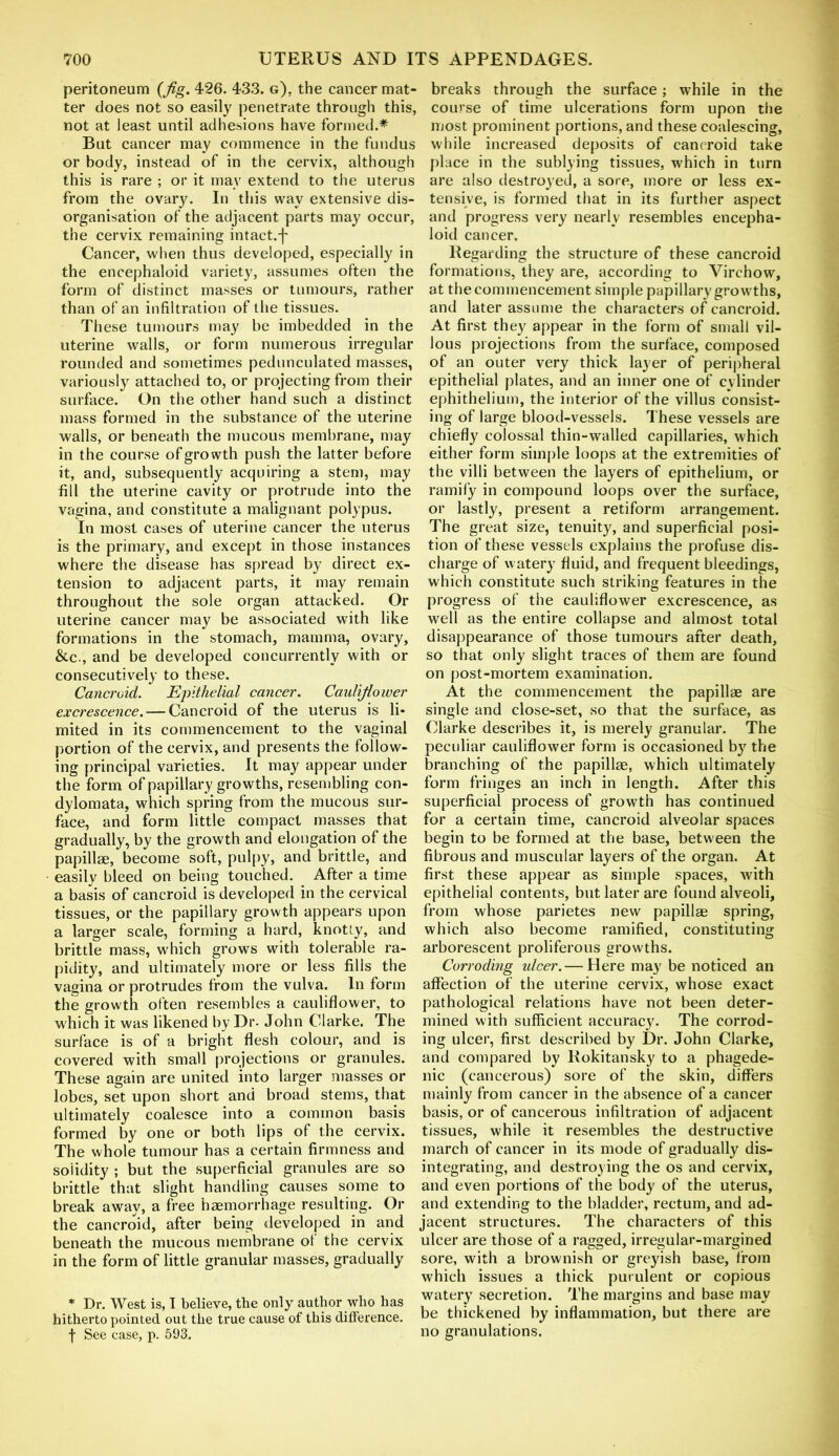 peritoneum (Jig. 426. 433. g). the cancer mat- ter does not so easily penetrate through this, not at least until adhesions have formed.* But cancer may commence in the fundus or body, instead of in the cervix, although this is rare ; or it may extend to the uterus from the ovary. In this way extensive dis- organisation of the adjacent parts may occur, the cervix remaining intact.f Cancer, when thus developed, especially in the encephaloid variety, assumes often the form of distinct masses or tumours, rather than of an infiltration of the tissues. These tumours may be imbedded in the uterine walls, or form numerous irregular rounded and sometimes pedunculated masses, variously attached to, or projecting from their surface. On the other hand such a distinct mass formed in the substance of the uterine walls, or beneath the mucous membrane, may in the course of growth push the latter before it, and, subsequently acquiring a stem, may fill the uterine cavity or protrude into the vagina, and constitute a malignant polypus. In most cases of uterine cancer the uterus is the primary, and except in those instances where the disease has spread by direct ex- tension to adjacent parts, it may remain throughout the sole organ attacked. Or uterine cancer may be associated with like formations in the stomach, mamma, ovary, &c., and be developed concurrently with or consecutively to these. Cancroid. Epithelial cancer. Cauliflower excrescence. — Cancroid of the uterus is li- mited in its commencement to the vaginal portion of the cervix, and presents the follow- ing principal varieties. It may appear under the form of papillary growths, resembling con- dylomata, which spring from the mucous sur- face, and form little compact masses that gradually, by the growth and elongation of the papillae, become soft, pulpy, and brittle, and easily bleed on being touched. After a time a basis of cancroid is developed in the cervical tissues, or the papillary growth appears upon a larger scale, forming a hard, knotty, and brittle mass, which grows with tolerable ra- pidity, and ultimately more or less fills the vagina or protrudes from the vulva. Inform the growth often resembles a cauliflower, to which it was likened by Dr. John Clarke. The surface is of a bright flesh colour, and is covered with small projections or granules. These again are united into larger masses or lobes, set upon short and broad stems, that ultimately coalesce into a common basis formed by one or both lips of the cervix. The whole tumour has a certain firmness and solidity ; but the superficial granules are so brittle that slight handling causes some to break away, a free haemorrhage resulting. Or the cancroid, after being developed in and beneath the mucous membrane of the cervix in the form of little granular masses, gradually * Dr. West is, I believe, the only author who has hitherto pointed out the true cause of this difference. f See case, p. 593. breaks through the surface; while in the course of time ulcerations form upon the most prominent portions, and these coalescing, while increased deposits of cancroid take place in the sublying tissues, which in turn are also destroyed, a sore, more or less ex- tensive, is formed that in its further aspect and progress very nearly resembles encepha- loid cancer. Regarding the structure of these cancroid formations, they are, according to Virchow, at the commencement simple papillary growths, and later assume the characters of cancroid. At first they appear in the form of small vil- lous projections from the surface, composed of an outer very thick layer of peripheral epithelial plates, and an inner one of cylinder ephithelium, the interior of the villus consist- ing of large blood-vessels. These vessels are chiefly colossal thin-walled capillaries, which either form simple loops at the extremities of the villi between the layers of epithelium, or ramify in compound loops over the surface, or lastly, present a retiform arrangement. The great size, tenuity, and superficial posi- tion of these vessels explains the profuse dis- charge of watery fluid, and frequent bleedings, which constitute such striking features in the progress of the cauliflower excrescence, as well as the entire collapse and almost total disappearance of those tumours after death, so that only slight traces of them are found on post-mortem examination. At the commencement the papillae are single and close-set, so that the surface, as Clarke describes it, is merely granular. The peculiar cauliflower form is occasioned by the branching of the papillae, which ultimately form fringes an inch in length. After this superficial process of growth has continued for a certain time, cancroid alveolar spaces begin to be formed at the base, between the fibrous and muscular layers of the organ. At first these appear as simple spaces, with epithelial contents, but later are found alveoli, from whose parietes new papillae spring, which also become ramified, constituting arborescent proliferous growths. Corroding ulcer.— Here may be noticed an affection of the uterine cervix, whose exact pathological relations have not been deter- mined with sufficient accuracy. The corrod- ing ulcer, first described by Dr. John Clarke, and compared by Rokitansky to a phagede- nic (cancerous) sore of the skin, differs mainly from cancer in the absence of a cancer basis, or of cancerous infiltration of adjacent tissues, while it resembles the destructive march of cancer in its mode of gradually dis- integrating, and destroying the os and cervix, and even portions of the body of the uterus, and extending to the bladder, rectum, and ad- jacent structures. The characters of this ulcer are those of a ragged, irregular-margined sore, with a brownish or greyish base, from which issues a thick purulent or copious watery secretion. The margins and base may be thickened by inflammation, but there are no granulations.