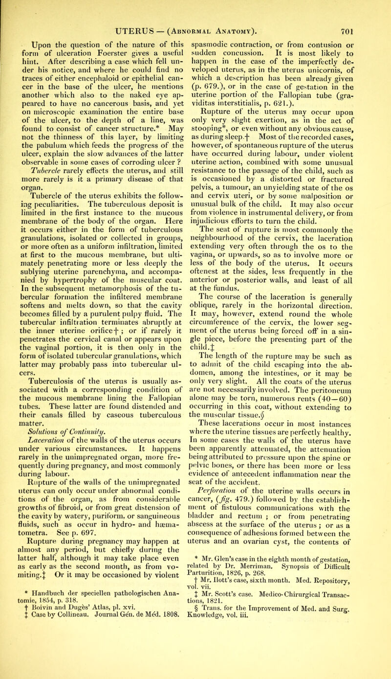 Upon the question of the nature of this form of ulceration Foerster gives a useful hint. After describing a case which fell un- der his notice, and where he could find no traces of either encephaloid or epithelial can- cer in the base of the ulcer, he mentions another which also to the naked eye ap- peared to have no cancerous basis, and yet on microscopic examination the entire base of the ulcer, to the depth of a line, was found to consist of cancer structure.* May not the thinness of this layer, by limiting the pabulum which feeds the progress of the ulcer, explain the slow advances of the latter observable in some cases of corroding ulcer ? Tubercle rarely effects the uterus, and still more rarely is it a primary disease of that organ. Tubercle of the uterus exhibits the follow- ing peculiarities. The tuberculous deposit is limited in the first instance to the mucous membrane of the body of the organ. Here it occurs either in the form of tuberculous granulations, isolated or collected in groups, or more often as a uniform infiltration, limited at first to the mucous membrane, but ulti- mately penetrating more or less deeply the sublying uterine parenchyma, and accompa- nied by hypertrophy of the muscular coat. In the subsequent metamorphosis of the tu- bercular formation the infiltered membrane softens and melts down, so that the cavity becomes filled by a purulent pulpy fluid. The tubercular infiltration terminates abruptly at the inner uterine orifice-f- ; or if rarely it penetrates the cervical canal or appears upon the vaginal portion, it is then only in the form of isolated tubercular granulations, which latter may probably pass into tubercular ul- cers. Tuberculosis of the uterus is usually as- sociated with a corresponding condition of the mucous membrane lining the Fallopian tubes. These latter are found distended and their canals filled by caseous tuberculous matter. Solutions of Continuily. Laceration of the walls of the uterus occurs under various circumstances. It happens rarely in the unimpregnated organ, more fre- quently during pregnancy, and most commonly during labour. Rupture of the walls of the unimpregnated uterus can only occur under abnormal condi- tions of the organ, as from considerable growths of fibroid, or from great distension of the cavity by watery, puriform, or sanguineous fluids, such as occur in hydro- and haema- tometra. See p. 697. Rupture during pregnancy may happen at almost any period, but chiefly during the latter half, although it may take place even as early as the second month, as from vo- miting.! Or it may be occasioned by violent * Handbuch der speciellen pathologischen Ana- tomie, 1854, p. 318. f Boivin and Dugas’ Atlas, pi. xvi. I Case by Collineau. Journal Gen. de Med. 1808. spasmodic contraction, or from contusion or sudden concussion. It is most likely to happen in the case of the imperfectly de- veloped uterus, as in the uterus unicornis, of which a description has been already given (p. 679.), or in the case of gestation in the uterine portion of the Fallopian tube (gra- viditas interstitialis, p. 621.). Rupture of the uterus may occur upon only very slight exertion, as in the act of stooping*, or even without any obvious cause, as during sleep.f Most of the recorded cases, however, of spontaneous rupture of the uterus have occurred during labour, under violent uterine action, combined with some unusual resistance to the passage of the child, such as is occasioned by a distorted or fractured pelvis, a tumour, an unyielding state of the os and cervix uteri, or by some malposition or unusual bulk of the child. It may also occur from violence in instrumental delivery, or from injudicious efforts to turn the child. The seat of rupture is most commonly the neighbourhood of the cervix, the laceration extending very often through the os to the vagina, or upwards, so as to involve more or less of the body of the uterus. It occurs oftenest at the sides, less frequently in the anterior or posterior walls, and least of all at the fundus. The course of the laceration is generally oblique, rarely in the horizontal direction. It may, however, extend round the whole circumference of the cervix, the lower seg- ment of the uterus being forced off’ in a sin- gle piece, before the presenting part of the child.J The length of the rupture may be such as to admit of the child escaping into the ab- domen, among the intestines, or it may be only very slight. All the coats of the uterus are not necessarily involved. The peritoneum alone may be torn, numerous rents (40—60) occurring in this coat, without extending to the muscular tissue.^ These lacerations occur in most instances where the uterine tissues are perfectly healthy. In some cases the walls of the uterus have been apparently attenuated, the attenuation being attributed to pressure upon the spine or pelvic bones, or there has been more or less evidence of antecedent inflammation near the seat of the accident. Perforation of the uterine walls occurs in cancer, {fig. 479.) followed by the establish- ment of fistulous communications with the bladder and rectum ; or from penetrating abscess at the surface of the uterus ; or as a consequence of adhesions formed between the uterus and an ovarian cyst, the contents of * Mr. Glen’s case in the eighth month of gestation, related by Dr. Merriman. Synopsis of Difficult Parturition, 1826, p. 268. f Mr. Ilott’s case, sixth month. Med. Repository, vol. vii. t Mr. Scott’s case. Medico- Chirurgical Transac- tions, 1821. § Trans, for the Improvement of Med. and Surg, Knowledge, vol. iii.