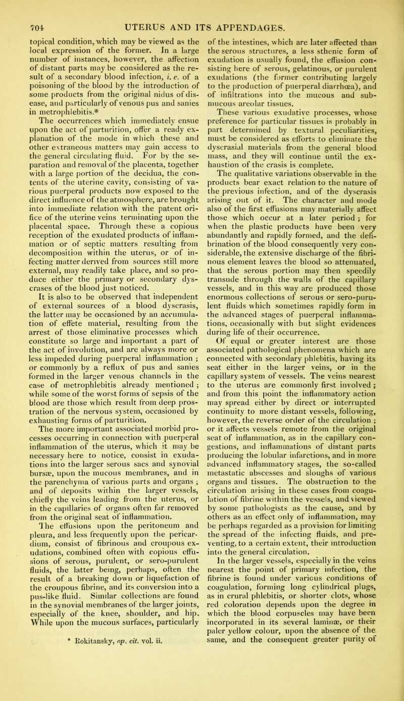 topical condition, which may be viewed as the local expression of the former. In a large number of instances, however, the affection of distant parts may be considered as the re- sult of a secondary blood infection, i. e. of a poisoning of the blood by the introduction of some products from the original nidus of dis- ease, and particularly of venous pus and sanies in metrophlebitis * The occurrences which immediately ensue upon the act of parturition, offer a ready ex- planation of the mode in which these and other extraneous matters may gain access to the general circulating fluid. For by the se- paration and removal of the placenta, together with a large portion of the decidua, the con- tents of the uterine cavity, consisting of va- rious puerperal products now exposed to the direct influence of the atmosphere, are brought into immediate relation with the patent ori- fice of the uterine veins terminating upon the placental space. Through these a copious reception of the exudated products of inflam- mation or of septic matters resulting from decomposition within the uterus, or of in- fecting matter derived from sources still more external, may readily take place, and so pro- duce either the primary or secondary dys- crases of the blood just noticed. It is also to be observed that independent of external sources of a blood dyscrasis, the latter may be occasioned by an accumula- tion of effete material, resulting from the arrest of those eliminative processes which constitute so large and important a part of the act of involution, and are always more or less impeded during puerperal inflammation ; or commonly by a reflux of pus and sanies formed in the larger venous channels in the case of metrophlebitis already mentioned ; while some of the worst forms of sepsis of the blood are those which result from deep pros- tration of the nervous system, occasioned by exhausting forms of parturition. The more important associated morbid pro- cesses occurring in connection with puerperal inflammation of the uterus, which it may be necessary here to notice, consist in exuda- tions into the larger serous sacs and synovial bursae, upon the mucous membranes, and in the parenchyma of various parts and organs ; and of deposits within the larger vessels, chiefly the veins leading from the uterus, or in the capillaries of organs often far removed from the original seat of inflammation. The effusions upon the peritoneum and pleura, and less frequently upon the pericar- dium, consist of fibrinous and croupous ex- udations, combined often with copious effu- sions of serous, purulent, or sero-purulent fluids, the latter being, perhaps, often the result of a breaking down or liquefaction of the croupous fibrine, and its conversion into a pus-like fluid. Similar collections are found in the synovial membranes of the larger joints, especially of the knee, shoulder, and hip. While upon the mucous surfaces, particularly * Rokitansky, op. cit. vol. ii. of the intestines, which are later affected than the serous structures, a less sthenic form of exudation is usually found, the effusion con- sisting here of serous, gelatinous, or purulent exudations (the former contributing largely to the production of puerperal diarrhoea), and of infiltrations into the mucous and sub- mucous areolar tissues. These various exudative processes, whose preference for particular tissues is probably in part determined by textural peculiarities, must be considered as efforts to eliminate the dyscrasial materials from the general blood mass, and they will continue until the ex- haustion of the crasis is complete. The qualitative variations observable in the products bear exact relation to the nature of the previous infection, and of the dyscrasis arising out of it. The character and mode also of the first effusions may materially affect those which occur at a later period ; for when the plastic products have been very abundantly and rapidly formed, and the defi- brination of the blood consequently very con- siderable, the extensive discharge of the fibri- nous element leaves the blood so attenuated, that the serous portion may then speedily transude through the walls of the capillary vessels, and in this way are produced those enormous collections of serous or sero-puru- lent fluids which sometimes rapidly form in the advanced stages of puerperal inflamma- tions, occasionally with but slight evidences during life of their occurrence. Of equal or greater interest are those associated pathological phenomena which are connected with secondary phlebitis, having its seat either in the larger veins, or in the capillary system of vessels. The veins nearest to the uterus are commonly first involved ; and from this point the inflammatory action may spread either by direct or interrupted continuity to more distant vessels, following, however, the reverse order of the circulation ; or it affects vessels remote from the original seat of inflammation, as in the capillary con- gestions, and inflammations of distant parts producing the lobular infarctions, and in more advanced inflammatory stages, the so-called metastatic abscesses and sloughs of various organs and tissues. The obstruction to the circulation arising in these cases from coagu- lation of fibrine within the vessels, and viewed by some pathologists as the cause, and by others as an effect only of inflammation, may be perhaps regarded as a provision for limiting the spread of the infecting fluids, and pre- venting, to a certain extent, their introduction into the general circulation. In the larger vessels, especially in the veins nearest the point of primary infection, the fibrine is found under various conditions of coagulation, forming long cylindrical plugs, as in crural phlebitis, or shorter clots, whose red coloration depends upon the degree in which the blood corpuscles may have been incorporated in its several laminae, or their paler yellow colour, upon the absence of the same, and the consequent greater purity of