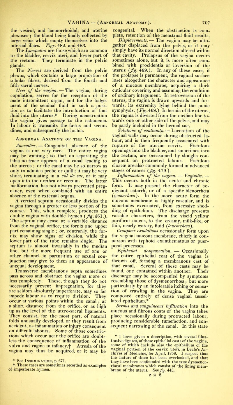 the vesical, and haemorrhoidal, and uterine plexuses ; the blood being finally collected by large veins which empty themselves into the internal iliacs. Figs. 482. and 483. The Lympatics are those which are common to the bladder, cervix uteri, and lower part of the rectum. They terminate in the pelvic glands. The Nerves are derived from the pelvic plexus, which contains a large proportion of tubular fibres, derived from the fourth and fifth sacral nerves. Uses of the vagina. — The vagina, during copulation, serves for the reception of the male intromittent organ, and for the lodge- ment of the seminal fluid in such a posi- tion as to facilitate the introduction of that fluid into the uterus.* During menstruation the vagina gives passage to the catamenia. In labour it transmits the foetus and secun- dines, and subsequently the lochia. Abnormal Anatomy of the Vagina. Anomalies. — Congenital absence of the vagina is not very rare. The entire vagina may be wanting ; so that on separating the labia no trace appears of a canal leading to the uterus ; or the canal may be so narrow as only to admit a probe or quill; it may be very short, terminating in a cul de sac, or it may open into the urethra or rectum. The latter malformation has not always prevented preg- nancy, even when combined with an entire absence of the external organs. A vertical septum occasionally divides the vagina through a greater or less portion of its course. This, when complete, produces the double vagina with double hymen (Jig. 461.). The septum may cease at a variable distance from the vaginal orifice, the fornix and upper part remaining single ; or, contrarily, the for- nix may show signs of division, while the lower part of the tube remains single. The septum is almost invariably in the median line, but the more frequent use of one or other channel in parturition or sexual con- junction may give to them an appearance of unequal development. Transverse membranous septa sometimes pass across and obstruct the vagina more or less completely. These, though they do not necessarily prevent impregnation, for they are seldom absolutely imperforate, may so far impede labour as to require division. They occur at various points within the canal ; at a short distance from the orifice, or as high up as the level of the utero-saeral ligaments. They consist, for the most part, of natural folds unusually developed, or they result from accident, as inflammation or injury consequent on difficult labours. Some of those constric- tions which occur near the orifice are doubt- less the consequence of inflammation of the vulva and vagina in infancy.f Atresia of the vagina may thus be acquired, or it may be * See Insemination, p. 671. f These cases are sometimes recorded as examples of imperforate hymen. congenital. When the obstruction is com- plete, retention of the menstrual fluid results. Displacements. — The vagina may be alto- gether displaced from the pelvis, or it may simply have its normal direction altered within that cavity. Prolapsus of the vagina occurs sometimes alone, but it is more often com- bined with procidentia or inversion of the uterus (Jig. 469.). In any of these cases, if the prolapse is permanent, the vaginal surface loses altogether the character and appearance of a mucous membrane, acquiring a thick cuticular covering, and assuming the condition of ordinary integument. In retroversion of the uterus, the vagina is drawn upwards and for- wards, its extremity lying behind the pubic symphysis, (i^g.468.) In hernia of the uterus, the vagina is diverted from the median line to- wards one or other side of the pelvis, and may be partly included in the hernial sac. Solutions of continuity.— Laceration of the vaginal walls may occur during obstructed la- bour, and is then frequently associated with rupture of the uterine cervix. Fistulous openings into the bladder, and sometimes into the rectum, are occasioned by sloughs con- sequent on protracted labour. Fistulous cloacae are also commonly formed in advanced stages of cancer (Jig. 479 ). Inflammation of the vagina. — Vaginitis. — This occurs both in the acute and chronic form. It may present the character of be- nignant catarrh, or of a specific blenorrhoea (gonorrhoea). In the more acute form the mucous membrane is highly vascular, and is sometimes excoriated, from excessive shed- * ding of epithelium. The discharge presents variable characters, from the viscid yellow puriform mucus, to the creamy, milk-like, or thin, nearly watery, fluid (leucorrhcea). Croupous exudations occasionally form upon the vaginal mucous membrane, chiefly in con- nexion with typhoid exanthematous or puer- peral processes. Epithelial desquamation. — Occasionally the entire epithelial coat of the vagina is thrown off, forming a membranous cast of that canal. Several of these casts may be found, one contained within another. Their discharge may be accompanied by symptoms resembling those of dysmenorrhoea; but more particularly by an intolerable itching or sensa- tion of crawling in the vagina. They are composed entirely of dense vaginal tessel- lated epithelium.* Serous and sanguineous infiltration into the mucous and fibrous coats of the vagina takes place occasionally during protracted labour, producing considerable tumefaction, and con- sequent narrowing of the canal. In this state * I have given a description, with several illus- trative figures, of these epithelial casts of the vagina, some of which include also the epithelium of the vaginal portion of the cervix uteri, in Beale’s Ar- chives of Medicine, for April, 1858. I suspect that the nature of these has been overlooked, and that they have been confounded with the true dysmenor- rlioeal membranes which consist of the lining mem- brane of the uterus. See fig. 443.