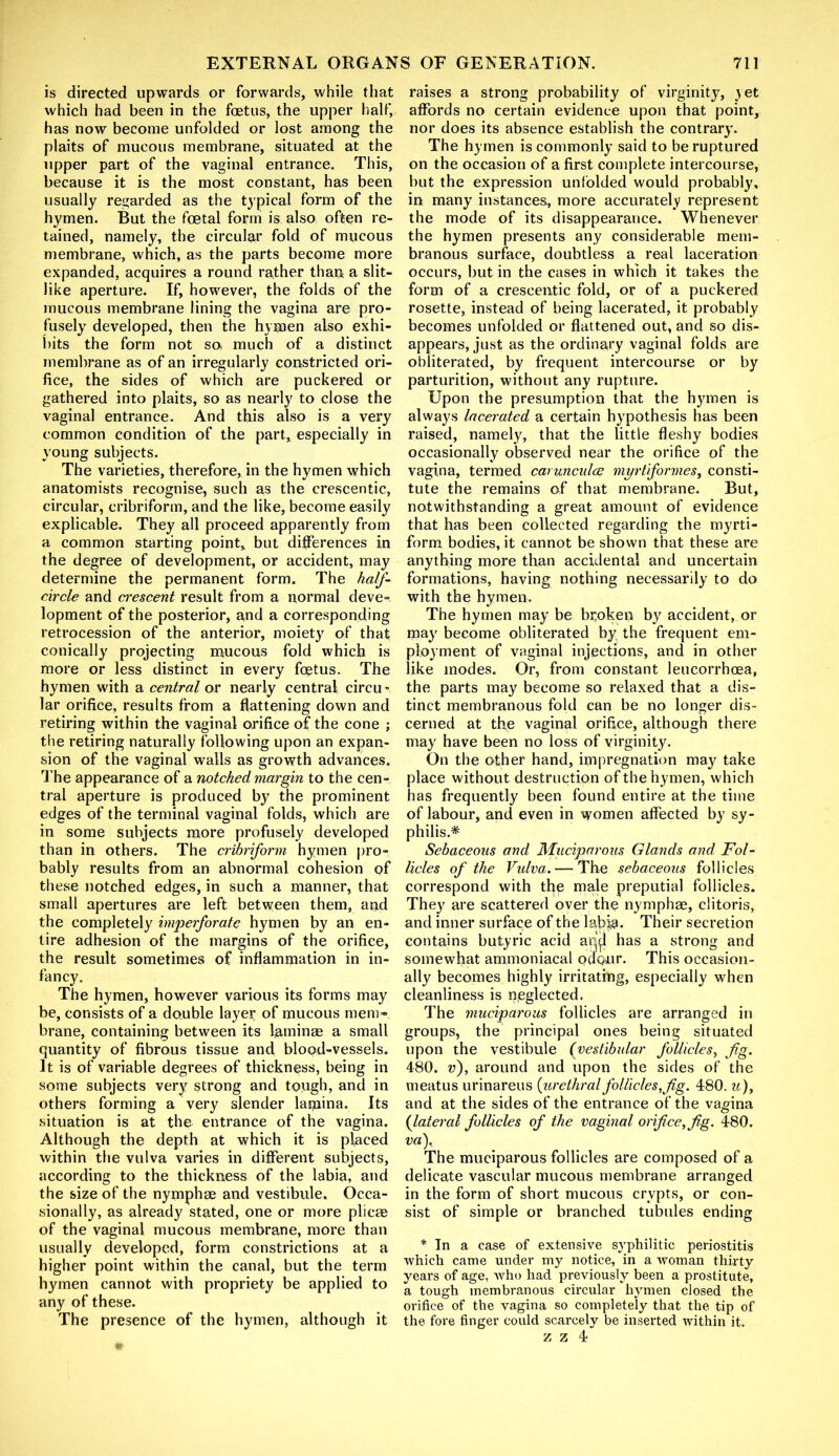 is directed upwards or forwards, while that which had been in the foetus, the upper half, has now become unfolded or lost among the plaits of mucous membrane, situated at the upper part of the vaginal entrance. This, because it is the most constant, has been usually regarded as the typical form of the hymen. But the foetal form is also often re- tained, namely, the circular fold of mucous membrane, which, as the parts become more expanded, acquires a round rather than a slit- like aperture. If, however, the folds of the mucous membrane lining the vagina are pro- fusely developed, then the hymen also exhi- bits the form not so much of a distinct membrane as of an irregularly constricted ori- fice, the sides of which are puckered or gathered into plaits, so as nearly to close the vaginal entrance. And this also is a very common condition of the part, especially in young subjects. The varieties, therefore, in the hymen which anatomists recognise, such as the crescentic, circular, cribriform, and the like, become easily explicable. They all proceed apparently from a common starting point, but differences in the degree of development, or accident, may determine the permanent form. The half- circle and crescent result from a normal deve- lopment of the posterior, and a corresponding retrocession of the anterior, moiety of that conically projecting mucous fold which is more or less distinct in every foetus. The hymen with a central or nearly central circu lar orifice, results from a flattening down and retiring within the vaginal orifice of the cone ; the retiring naturally following upon an expan- sion of the vaginal walls as growth advances. The appearance of a notched margin to the cen- tral aperture is produced by the prominent edges of the terminal vaginal folds, which are in some subjects more profusely developed than in others. The cribriform hymen pro- bably results from an abnormal cohesion of these notched edges, in such a manner, that small apertures are left between them, and the completely imperforate hymen by an en- tire adhesion of the margins of the orifice, the result sometimes of inflammation in in- fancy. The hymen, however various its forms may be, consists of a double layer of mucous mem- brane, containing between its laminae a small quantity of fibrous tissue and blood-vessels. It is of variable degrees of thickness, being in some subjects very strong and tough, and in others forming a very slender lamina. Its situation is at the entrance of the vagina. Although the depth at which it is placed within the vulva varies in different subjects, according to the thickness of the labia, and the size of the nymphae and vestibule. Occa- sionally, as already stated, one or more plicae of the vaginal mucous membrane, more than usually developed, form constrictions at a higher point within the canal, but the term hymen cannot with propriety be applied to any of these. The presence of the hymen, although it raises a strong probability of virginity, yet affords no certain evidence upon that point, nor does its absence establish the contrary. The hymen is commonly said to be ruptured on the occasion of a first complete intercourse, but the expression unfolded would probably, in many instances, more accurately represent the mode of its disappearance. Whenever the hymen presents any considerable mem- branous surface, doubtless a real laceration occurs, but in the eases in which it takes the form of a crescentic fold, or of a puckered rosette, instead of being lacerated, it probably becomes unfolded or flattened out, and so dis- appears, just as the ordinary vaginal folds are obliterated, by frequent intercourse or by parturition, without any rupture. Upon the presumption that the hymen is always lacerated a certain hypothesis has been raised, namely, that the little fleshy bodies occasionally observed near the orifice of the vagina, termed carunculce myrtiformes, consti- tute the remains of that membrane. But, notwithstanding a great amount of evidence that has been collected regarding the myrti- form bodies, it cannot be shown that these are anything more than accidental and uncertain formations, having nothing necessarily to do with the hymen. The hymen may be broken by accident, or may become obliterated by. the frequent em- ployment of vaginal injections, and in other like modes. Or, from constant leucorrhcea, the parts may become so relaxed that a dis- tinct membranous fold can be no longer dis- cerned at the vaginal orifice, although there may have been no loss of virginity. On the other hand, impregnation may take place without destruction of the hymen, which has frequently been found entire at the time of labour, and even in women affected by sy- philis.* Sebaceous and Muciparous Glands and Fol- licles of the Vidva.— The sebaceous follicles correspond with the male preputial follicles. They are scattered over the nymphae, clitoris, and inner surface of the laj)ja. Their secretion contains butyric acid an\l has a strong and somewhat ammoniacal ocloair. This occasion- ally becomes highly irritating, especially when cleanliness is neglected. The muciparous follicles are arranged in groups, the principal ones being situated upon the vestibule (vestibular follicles, fig. 480. v), around and upon the sides of the meatus urinareus {urethral follicles,fig. 480. u), and at the sides of the entrance of the vagina (lateral follicles of the vaginal orifice, fig. 480. va), The muciparous follicles are composed of a delicate vascular mucous membrane arranged in the form of short mucous crypts, or con- sist of simple or branched tubules ending * In a case of extensive syphilitic periostitis which came under my notice, in a woman thirty years of age, who had previously been a prostitute, a tough membranous circular hymen closed the orifice of the vagina so completely that the tip of the fore finger could scarcely be inserted within it. z z 4