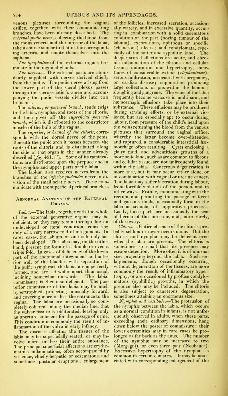 venous plexuses surrounding the vaginal orifice, together with their communicating branches, have been already described. The external pudic veins, collecting the blood from the mons veneris and the interior of the labia, take a course similar to that of the correspond- ing arteries, and empty themselves into the saphena. The lymphatics of the external organs ter- minate in the inguinal glands. The nerves.—The external parts are abun- dantly supplied with nerves derived chiefly from the pudic. The pudic nerve arising from the lower part of the sacral plexus passes through the sacro-sciatic foramen and accom- panying the pudic vessels divides into two branches. The inferior, or perineal branch, sends twigs to the labia, nymph®, and roots of the clitoris, and then gives off the superficial perineal branch, which is distributed to the constrictor muscle of the bulb of the vagina. The superior, or branch of the clitoris, corre- sponds with the dorsal nerve of the penis. Beneath the pubic arch it passes between the roots of the clitoris and is distributed along the side of that organ in the manner already described (fig. 481. i i). Some of its ramifica- tions are distributed upon the prepuce and in the nymph® and upper parts of the labia. The labium also receives nerves from the branches of the inferior pudendal nerve, a di- vision of the small sciatic nerve. These com- municate with the superficial perineal branches. Abnormal Anatomy of the External Organs. Labia.—The labia, together with the whole of the external generative organs, may be deficient, or they may retain through life an undeveloped or foetal condition, consisting only of a very narrow fold of integument. In rarer cases, the labium of one side only has been developed. The labia may, on the other hand, present the form of a double or even a triple fold. In cases of deficiency of the lower part of the abdominal integument and ante- rior wall of the bladder, with separation of the pubic symphysis, the labia are imperfectly formed, and are set wider apart than usual, inclining somewhat outwards. The labial commissure is then also deficient- The pos- terior commissure of the labia may be much hypertrophied, projecting unusually forward, and covering more or less the entrance to the vagina. The labia are occasionally so com- pletely coherent along the median line, that the vulvar fissure is obliterated, leaving only an aperture sufficient for the passage of urine. This condition is commonly the result of in- flammation of the vulva in early infancy. The diseases affecting the tissues of the labia may be superficially seated, or may in- volve more or less their entire substance. The principal superficial affections are erythe- matous inflammations, often accompanied by vesicular, chiefly herpetic or eczematous, and sometimes pustular eruptions ; enlargement of the follicles, increased secretion, occasion- ally watery, and in excessive quantity, occur- ring in combination with a solid cedematous condition of the part (oozing tumour of the labium), excoriations, aphthous or specific (chancrous) ulcers ; and condylomata, espe- cially of the softer and syphilitic kind. The deeper seated affections are acute, and chro- nic inflammation of the fibrous and cellular tissue; induration and hypertrophy, some- times of considerable extent (elephantiasis')-, serous infiltration, associated with pregnancy, or cardiac disease; suppuration producing large collections of pus within the labium ; sloughing and gangrene. The veins of the labia frequently become varicose in multipar®, and h®morrhagic effusions take place into their substance. These effusions may be produced during straining efforts, or by external vio- lence, but are especially apt to occur during labour, from pressure of the child’s head upon the veins returning the blood from the venous plexuses that surround the vaginal orifice, whereby the latter become over-distended and ruptured, a considerable interstitial h®- morrhage often resulting. Cysts enclosing a glairy fluid, and adventitious growths of a more solid kind, such as are common to fibrous and cellular tissue, are not unfrequently found within the labia. Cancerous degeneration is more rare, but it may occur, either alone, or in combination with vaginal or uterine cancer. The labia may suffer laceration during labour, from forcible violation of the person, and in other ways. Fistul®, communicating with the rectum, and permitting the passage of foecal and gaseous fluids, occasionally form in the labia as sequel® of suppurative processes. Lastly, these parts are occasionally the seat of hernia of the intestine, and, more rarely, of the ovary. Clitoris.—Entire absence of the clitoris pro- bably seldom or never occurs alone. But the clitoris and nymph® may be deficient even when the labia are present. The clitoris is sometimes so small that its presence may escape detection. More often it is of unusual size, projecting beyond the labia. Such en- largements, though occasionally occurring without degeneration of the tissues, are more commonly the result of inflammatory hyper- trophy, or are occasioned by profuse condylo- matous (syphilitic) growths, in which the prepuce also may be included. The clitoris is also subject to cancerous degeneration, sometimes attaining an enormous size. Nymphce and vestibule.—The protrusion of the nymph® between the labia, which occurs as a normal condition in infants, is not unfre- quently observed in adults, when these parts, exceeding their ordinary dimensions, hang down below the posterior commissure: their lower extremities may in rare cases be pro- longed as far back as the anus. The number of the nymph® may be increased to two (Morgagni), or even three pair (Neubauer). Excessive hypertrophy of the nymph® is common in certain climates. It may be asso- ciated with corresponding enlargement of the