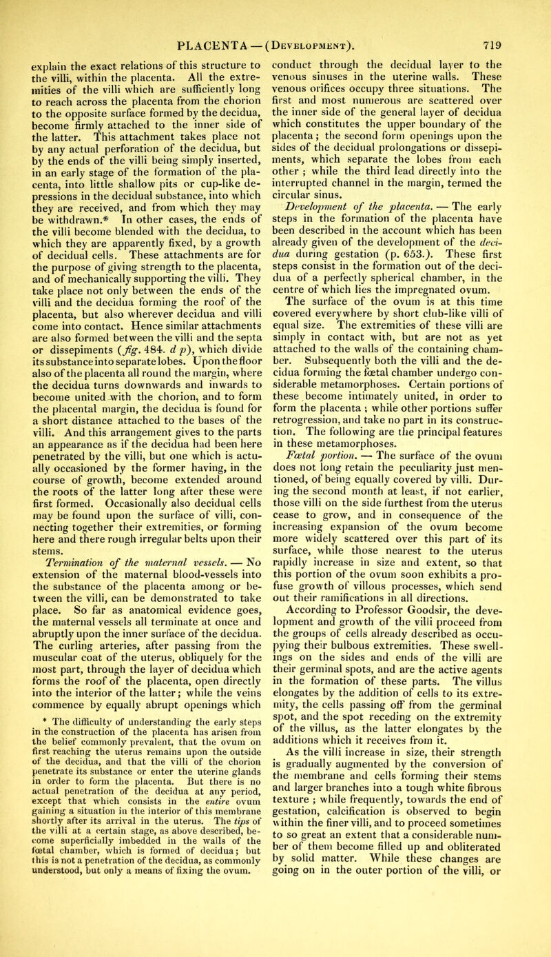 explain the exact relations of this structure to the villi, within the placenta. All the extre- mities of the villi which are sufficiently long to reach across the placenta from the chorion to the opposite surface formed by the decidua, become firmly attached to the inner side of the latter. This attachment takes place not by any actual perforation of the decidua, but by the ends of the villi being simply inserted, in an early stage of the formation of the pla- centa, into little shallow pits or cup-like de- pressions in the decidual substance, into which they are received, and from which they may be withdrawn.* In other cases, the ends of the villi become blended with the decidua, to which they are apparently fixed, by a growth of decidual cells. These attachments are for the purpose of giving strength to the placenta, and of mechanically supporting the villi. They take place not only between the ends of the villi and the decidua forming the roof of the placenta, but also wherever decidua and villi come into contact. Hence similar attachments are also formed between the villi and the septa or dissepiments {Jig. 484. d p), which divide its substance into separate lobes. Upon the floor also of the placenta all round the margin, where the decidua turns downwards and inwards to become united with the chorion, and to form the placental margin, the decidua is found for a short distance attached to the bases of the villi. And this arrangement gives to the parts an appearance as if the decidua had been here penetrated by the villi, but one which is actu- ally occasioned by the former having, in the course of growth, become extended around the roots of the latter long after these were first formed. Occasionally also decidual cells may be found upon the surface of villi, con- necting together their extremities, or forming here and there rough irregular belts upon their stems. Termination of the maternal vessels. — No extension of the maternal blood-vessels into the substance of the placenta among or be- tween the villi, can be demonstrated to take place. So far as anatomical evidence goes, the maternal vessels all terminate at once and abruptly upon the inner surface of the decidua. The curling arteries, after passing from the muscular coat of the uterus, obliquely for the most part, through the layer of decidua which forms the roof of the placenta, open directly into the interior of the latter; while the veins commence by equally abrupt openings which * The difficulty of understanding the early steps in the construction of the placenta has arisen from the belief commonly prevalent, that the ovum on first reaching the uterus remains upon the outside of the decidua, and that the villi of the chorion penetrate its substance or enter the uterine glands in order to form the placenta. But there is no actual penetration of the decidua at any period, except that which consists in the entire ovum gaining a situation in the interior of this membrane shortly after its arrival in the uterus. The tips of the villi at a certain stage, as above described, be- come superficially imbedded in the walls of the foetal chamber, which is formed of decidua; but this is not a penetration of the decidua, as commonly understood, but only a means of fixing the ovum. conduct through the decidual layer to the venous sinuses in the uterine walls. These venous orifices occupy three situations. The first and most numerous are scattered over the inner side of the general layer of decidua which constitutes the upper boundary of the placenta; the second form openings upon the sides of the decidual prolongations or dissepi- ments, which separate the lobes from each other ; while the third lead directly into the interrupted channel in the margin, termed the circular sinus. Development of the placenta. — The early steps in the formation of the placenta have been described in the account which has been already given of the development of the deci- dua during gestation (p. 653.). These first steps consist in the formation out of the deci- dua of a perfectly spherical chamber, in the centre of which lies the impregnated ovum. The surface of the ovum is at this time covered everywhere by short club-like villi of equal size. The extremities of these villi are simply in contact with, but are not as yet attached to the walls of the containing cham- ber. Subsequently both the villi and the de- cidua forming the foetal chamber undergo con- siderable metamorphoses. Certain portions of these become intimately united, in order to form the placenta ; while other portions suffer retrogression, and take no part in its construc- tion. The following are the principal features in these metamorphoses. Foetal portion. — The surface of the ovum does not long retain the peculiarity just men- tioned, of being equally covered by villi. Dur- ing the second month at least, if not earlier, those villi on the side furthest from the uterus cease to grow, and in consequence of the increasing expansion of the ovum become more widely scattered over this part of its surface, while those nearest to the uterus rapidly increase in size and extent, so that this portion of the ovum soon exhibits a pro- fuse growth of villous processes, which send out their ramifications in all directions. According to Professor Goodsir, the deve- lopment and growth of the villi proceed from the groups of cells already described as occu- pying their bulbous extremities. These swell- ings on the sides and ends of the villi are their germinal spots, and are the active agents in the formation of these parts. The villus elongates by the addition of cells to its extre- mity, the cells passing off from the germinal spot, and the spot receding on the extremity of the villus, as the latter elongates by the additions which it receives from it. As the villi increase in size, their strength is gradually augmented by the conversion of the membrane and cells forming their stems and larger branches into a tough white fibrous texture ; while frequently, towards the end of gestation, calcification is observed to begin within the finer villi, and to proceed sometimes to so great an extent that a considerable num- ber of them become filled up and obliterated by solid matter. While these changes are going on in the outer portion of the villi, or