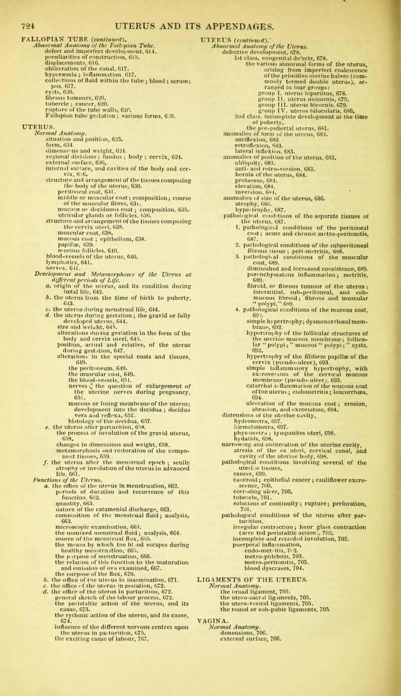 FALLOPIAN TUBE (continued). Abnormal Anatomy of the Fallopian Tube. defect and imperfect development, 614. peculiarities of construction, 615. displacements, 616. obliteration of the canal, 617. hyperaemia; inflammation 617. collections of fluid within the tube ; blood ; serum; pus, 617. cysts, 620. fibrous tumours, 620. tubercle ; cancer, 620. rupture of the tube walls, 620. Fallopian tube gestation ; various forms, 620. UTERUS. Normal Anatomy. situation and position, 623. form, 624. dimensions and weight, 624. regional divisions ; fundus ; body ; cervix, 624. external surface, 626. internal surface, and cavities of the body and cer- vix, 6‘26. structure and arrangement of the tissues composing the body of the uterus, 630. peritoneal coat, 631. middle or muscular coat; composition; course of the muscular fibres, 63i. mucous or deciduous coat; composition, 635. utricular glands or follicles, 636. structure and arrangement of the tissues composing the cervix uteri, 638. muscular coat, 638. mucous coat ; epithelium, 638. papillae, 639. mucous follicles, 640. blood-vessels of the uterus, 640, lymphatics, 641. nerves, 641. Development and Metamorphoses of the Uterus at different periods of Life. a. origin of the uterus, and its condition during foetal life, 642. b. the uterus from the time of birth to pubertv, 643. c. the uterus during menstrual life, 644. d. the uterus during gestation ; the gravid or fully developed uterus, 644. size and weieht, 645. alterations during gestation in the form of the body and cervix uteri, 645. position, actual and relative, of the uterus during gestation, 647. alterations in the special coats and tissues, 649. the peritoneum, 649. the muscular coat, 649. the blood-vessels, 651. nerves the question of enlargement of the uterine nerves during pregnancy, 651. mucous or lining membrane of the uterus; development into the decidua ; decidua vera and reflexa, 652. histology of the decidua, 657. e. the uterus after parturition, 658. the process of involution of the gravid uterus, 658. changes in dimensions and weight, 658. metamorphosis and restoration of the compo- nent tissues, 659. /. the uterus after the menstrual epoch ; senile atrophy or involution of the uterus in advanced life, 661. Functions of the Uterus. a. the ottice of the uterus in menstruation, 662. periods of duration and recurrence of this function, 662. quantity, 663. nature of the catamenial discharge, 663. composition of the menstrual fluid; analysis, 663. microscopic examination, 663. the unmixed menstrual fluid; analysis, 664. source of the menstrual flux, 665. the means by which the bl >od escapes during healthy menstruation, 665. the purpose of menstruation, 666. the relation of this function to the maturation and emission of ova examined, 667. the purpose of the flux, 670. b. the office of toe uterus in insemination, 671. c. the office of the uterus in gestation, 672. d. the office of the uterus in parturition, 672. general sketch of the labour process, 672. the peristaltic action of the uterus, and its cause, 673. the rythmic action of the uterus, and its cause, 674. influence of the different nervous centres upon the uterus in pai turition, 675. the exciting cause of labour, 767. UTERUS (continued).' Abnormal Anatomy of the Uterus. defective development, 678. 1st class, congenital defects, 678. the various abnormal forms of the uterus, arising from imperfect coalescence of the primitive uterine halves (com- monly termed double uterus), ar- ranged in four groups: group I. uterus bipartitus, 678. group 11. uterus unicornis, 679. group III. uterus bicornis, 679. group IV. uterus bilocularis, 680. 2nd class, incomplete development at the time of puberty. the pre-pubertal uterus, 681. anomalies of form of the uterus, 682. antiflexion, 682. retroflexion, 683. lateral inflexion, 683. anomalies of position of the uterus, 683. obliquity, 683. anti- and retro-version, 683. hernia of the uterus, 684. prolapsus, 684. elevation, 684. inversion, 6*4. anomalies of size of the uterus, 686. atrophy, 686. hypei trophy, 687. pathological conditions of the separate tissues of the uterus, 687. 1. pathological conditions of the peritoneal coat; acute and chronic metro-peritonitis, 687. 2. pathological conditions of the subperitoneal fibrous tissue ; peri-metritis, 688. 3. pathologital conditions of the muscular coat, 689. diminished and increased consistence, 689. parenchymatous inflammation; metritis, 689. fibroid, or fibrous tumour of the uterus ; interstitial, sub-peritoneal, and sub- mucous fibroid; fibrous and muscular “ polypi,” 6*9. 4. pathological conditions of the mucous coat, 692. simple hypertrophy; dysmenorrheeal mem- brane, 692. hypertrophy of the follicular structures of the uterine mucous membrane; follicu- lar “ polypi; ” mucous “ polypi; ” cysts, 692. hypertrophy of the filiform papillas of the cervix (pseudo-ulcer), 693. simple inflammatory hypertrophy, with extroversion of the cervical mucous membrane (pseudo-ulcer;, 693. catarrhal inflammation of the mucous coat oftheuterus; endometritis; leucorrhcea, 694. ulceration of the mucous coat; erosion, abrasion, and excoriation, 694. distensions of the uterine cavity, hydrometra, 697. hasmatometra, 697. physotnetra ; tympanites uteri, 698. hydatids, 698. narrowing and obliteration of the uterine cavity, atresia of the os uteri, cervical canal, and cavity of the uterine body, 698. pathological conditions involving several of the uteri ie tissues, cancer, 699. cancroid; epithelial cancer; cauliflower excre- scence, 700. corroding ulcer, 700. tubercle, 701. solutions of continuity; rupture; perforation, 701. pathological conditions of the uterus after par- turition, irregular contraction ; hour glass contraction (arre ted peristaltic action), 702. incomplete and retarded involution, 702. puerperal inflammation, endo-meti itis, 7( 2. metro-phlebitis, 703. metro-peritonitis, 703. blood dyscrases, 704. LIGAMENTS OF THE UTERUS. Normal Anatomy. the hroad ligament, 705. the utero-sacral ligaments, 705. the utero-vesical ligaments, 705. the round or sub-pubic ligaments, 705. VAGINA. Normal Anatomy. dimensions, 706. external surface, 706.