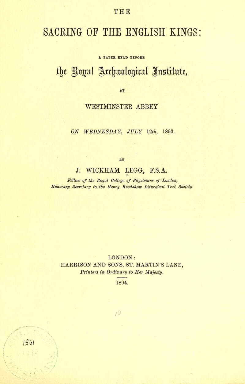 THE SACRING OP THE ENGLISH KINGS A PAPEB BEAD BEEOBE % |jkrpl Institute, AT WESTMINSTER ABBEY ON WEDNESDAY, JULY 12th, 1893. BY J. WICKHAM LEGG, F.S.A. c. Fellow of the Royal College of Physicians of London, Honorary Secretary to the Henry Bradshaw Liturgical Text Society. LONDON: HARRISON AND SONS, ST. MARTIN’S LANE, Printers in Ordinary to Her Majesty. 1894. fO