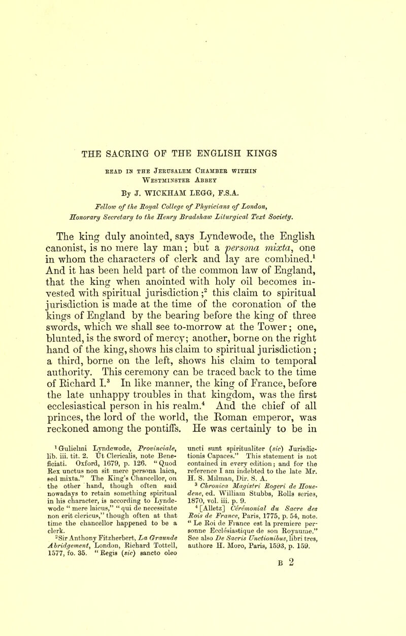 BEAD IH THE JERUSALEM CHAMBER WITHIN Westminster Abbey By J. WICKHAM LEGG, F.S.A. Fellow of the Royal College of Physicians of London, Honorary Secretary to the Henry Bradshaw Liturgical Text Society. The king duly anointed, says Lyndewode, the English canonist, is no mere lay man; but a persona mixta, one in whom the characters of clerk and lay are combined.1 And it has been held part of the common law of England, that the king when anointed with holy oil becomes in- vested with spiritual jurisdiction ;2 this claim to spiritual jurisdiction is made at the time of the coronation of the kings of England by the bearing before the king of three swords, which we shall see to-morrow at the Tower; one, blunted, is the sword of mercy; another, borne on the right hand of the king, shows his claim to spiritual jurisdiction ; a third, borne on the left, shows his claim to temporal authority. This ceremony can be traced back to the time of Richard I.3 In like manner, the king of France, before the late unhappy troubles in that kingdom, was the first ecclesiastical person in his realm.4 And the chief of all princes, the lord of the world, the Roman emperor, was reckoned among the pontiffs. He was certainly to be in 1 Gulielmi Lyndewode, Provinciate, lib. iii. tit. 2. Ut Clericalis, note Bene- ficiati. Oxford, 1679, p. 126. “ Quod Bex unctus non sit mere persona laica, eed mixta.” The King’s Chancellor, on the other hand, though often said nowadays to retain something spiritual in his character, is according to Lynde- wode “ mere laicus,” “ qui de necessitate non erit eiericus,” though often at that time the chancellor happened to he a clerk. -Sir Anthony Fitzherbert, La Graunde Abridgement, London, Richard Tottell, 1577, fo. 35. “ Regis (sic) sancto oleo uncti sunt spiritualiter (sic) Jurisdic- tionis Capaces.” This statement is not contained in every edition; and for the reference I am indebted to the late Mr. H. S. Milman, Dir. S. A. 3 Chronica Magistri Rogeri de Houe- dene, ed. William Stubbs, Rolls series, 1870, vol. iii. p. 9. 4 [Alletz] Ceremonial du Sacre des Rois de France, Paris, 1775, p. 54, note. “ Le Roi de France est la premiere per- sonne Eeclesiastique de son Royaume.” See also De Sacris Unction thus, libri tres, authore H. Moro, Paris, 1593, p. 159.