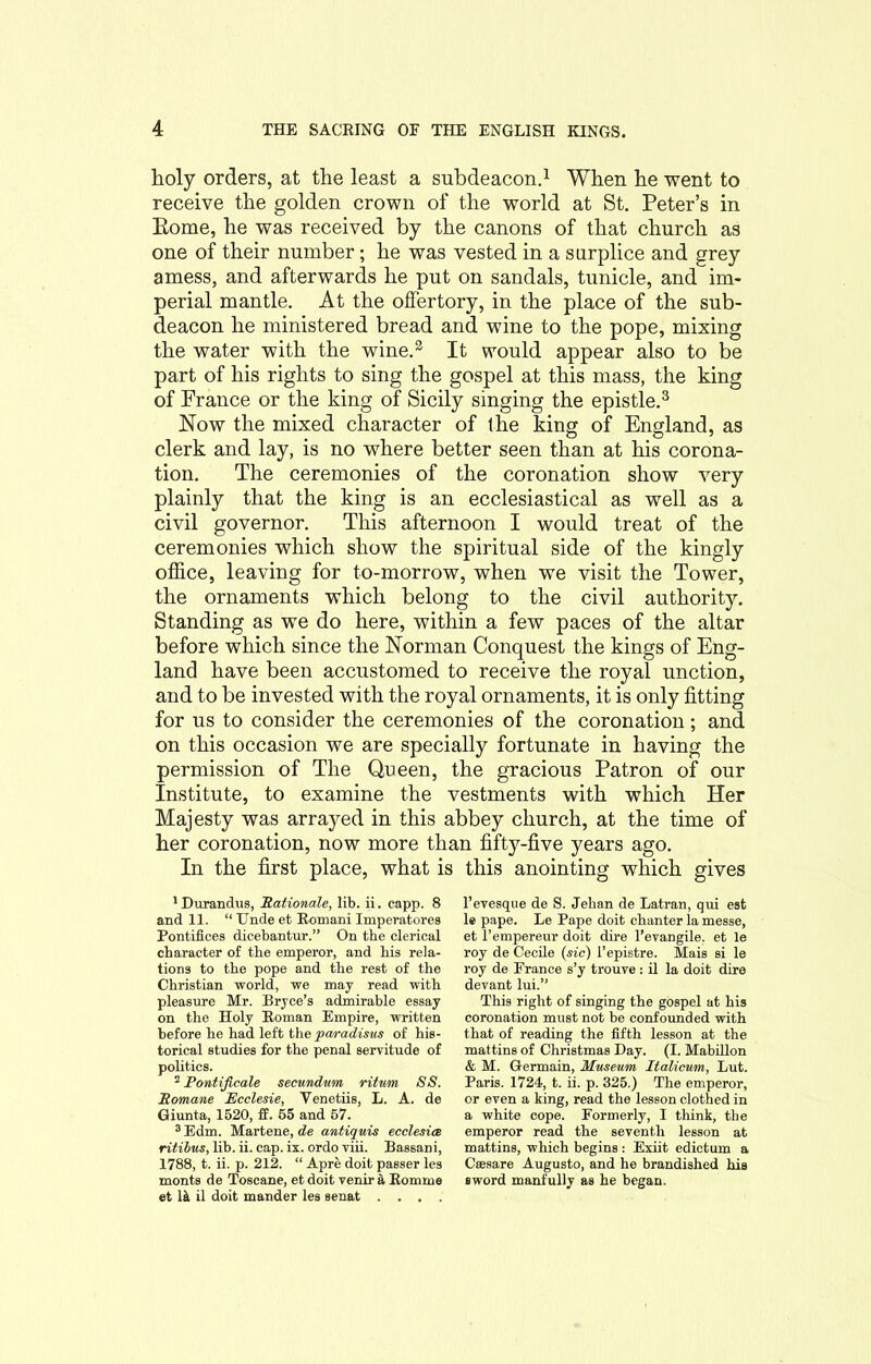 holy orders, at the least a subdeacon.1 When he went to receive the golden crown of the world at St. Peter’s in Eome, he was received by the canons of that church as one of their number; he was vested in a surplice and grey a mess, and afterwards he put on sandals, tunicle, and im- perial mantle. At the offertory, in the place of the sub- deacon he ministered bread and wine to the pope, mixing the water with the wine.2 It would appear also to be part of his rights to sing the gospel at this mass, the king of France or the king of Sicily singing the epistle.3 Now the mixed character of the king of England, as clerk and lay, is no where better seen than at his corona- tion. The ceremonies of the coronation show very plainly that the king is an ecclesiastical as well as a civil governor. This afternoon I would treat of the ceremonies which show the spiritual side of the kingly office, leaving for to-morrow, when we visit the Tower, the ornaments which belong to the civil authority. Standing as we do here, within a few paces of the altar before which since the Norman Conquest the kings of Eng- land have been accustomed to receive the royal unction, and to be invested with the royal ornaments, it is only fitting for us to consider the ceremonies of the coronation; and on this occasion we are specially fortunate in having the permission of The Queen, the gracious Patron of our Institute, to examine the vestments with which Her Majesty was arrayed in this abbey church, at the time of her coronation, now more than fifty-five years ago. In the first place, what is this anointing which gives 1 Durandus, 'Rationale, lib. ii. capp. 8 and 11. “ Unde et Romani Imperatores Pontifices dicebantur.” On the clerical character of the emperor, and his rela- tions to the pope and the rest of the Christian world, we may read with pleasure Mr. Bryce’s admirable essay on the Holy Roman Empire, written before he had left the paradisus of his- torical studies for the penal servitude of politics. 2 Pontificate secundum ritum SS. Romane Ecclesie, Venetiis, L. A. de Giunta, 1520, if. 55 and 57. 3Edm. Martene,de antiquis ecclesice ritibus, lib. ii. cap. ix. ordo viii. Bassani, 1788, t. ii. p. 212. “ Apre doit passer les monts de Toseane, et doit venir a Romme et 1& il doit mander les senat .... l’evesque de S. Jehan de Latran, qui est le pape. Le Pape doit chanter la messe, et l’empereur doit dire l’evangile. et le roy de Cecile (sic) l’epistre. Mais si le roy de France s’y trouve: il la doit dire devant lui.” This right of singing the gospel at his coronation must not be confounded with that of reading the fifth lesson at the mattins of Christmas Day. (I. Mabillon & M. Germain, Museum Italicum, Lut. Paris. 1724, t. ii. p. 325.) The emperor, or even a king, read the lesson clothed in a white cope. Formerly, I think, the emperor read the seventh lesson at mattins, which begins : Exiit edictum a Csesare Augusto, and he brandished his sword manfully as he began.