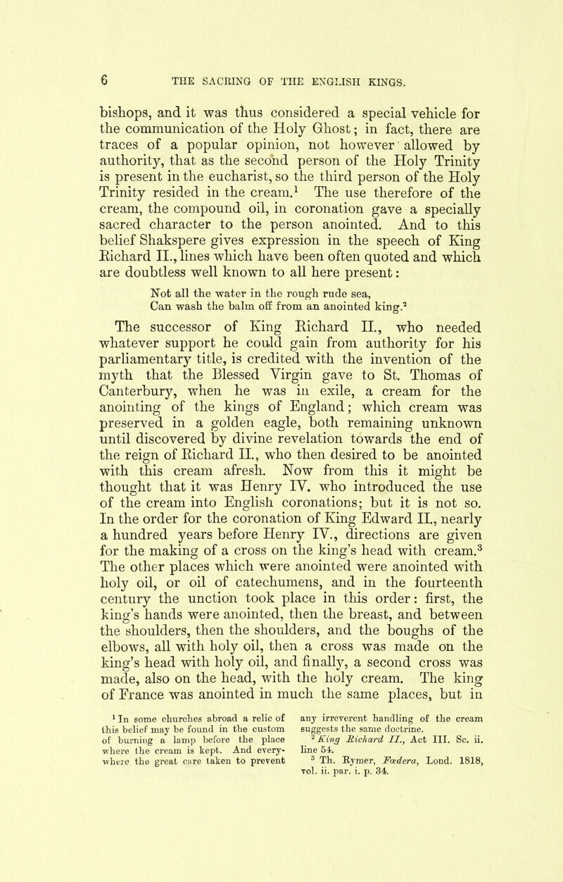 bishops, and it was thus considered a special vehicle for the communication of the Holy Ghost; in fact, there are traces of a popular opinion, not however allowed by authority, that as the second person of the Holy Trinity is present in the eucharist, so the third person of the Holy Trinity resided in the cream.1 The use therefore of the cream, the compound oil, in coronation gave a specially sacred character to the person anointed. And to this belief Shakspere gives expression in the speech of King Richard II., lines which have been often quoted and which are doubtless well known to all here present: Not all the water in the rough rude sea, Can wash the balm off from an anointed king.2 The successor of King Richard II., who needed whatever support he could gain from authority for his parliamentary title, is credited with the invention of the myth that the Blessed Virgin gave to St. Thomas of Canterbury, when he was in exile, a cream for the anointing of the kings of England; which cream was preserved in a golden eagle, both remaining unknown until discovered by divine revelation towards the end of the reign of Richard II., who then desired to be anointed with this cream afresh. Now from this it might be thought that it was Henry IV. who introduced the use of the cream into English coronations; but it is not so. In the order for the coronation of King Edward II., nearly a hundred years before Henry IV., directions are given for the making of a cross on the king’s head with cream.3 The other places which were anointed were anointed with holy oil, or oil of catechumens, and in the fourteenth century the unction took place in this order: first, the king’s hands were anointed, then the breast, and between the shoulders, then the shoulders, and the boughs of the elbows, all with holy oil, then a cross was made on the king’s head with holy oil, and finally, a second cross was made, also on the head, with the holy cream. The king of France was anointed in much the same places, but in 1 In some churches abroad a relic of any irreverent handling of the cream this belief may be found in the custom suggests the same doctrine, of burning a lamp before the place 2 King Richard II., Act III. Sc. ii. where the cream is kept. And every- line 54. where the great care taken to prevent 3 Th. Kymer, Foedera, Lond. 1818, vol. ii. par. i. p. 34.