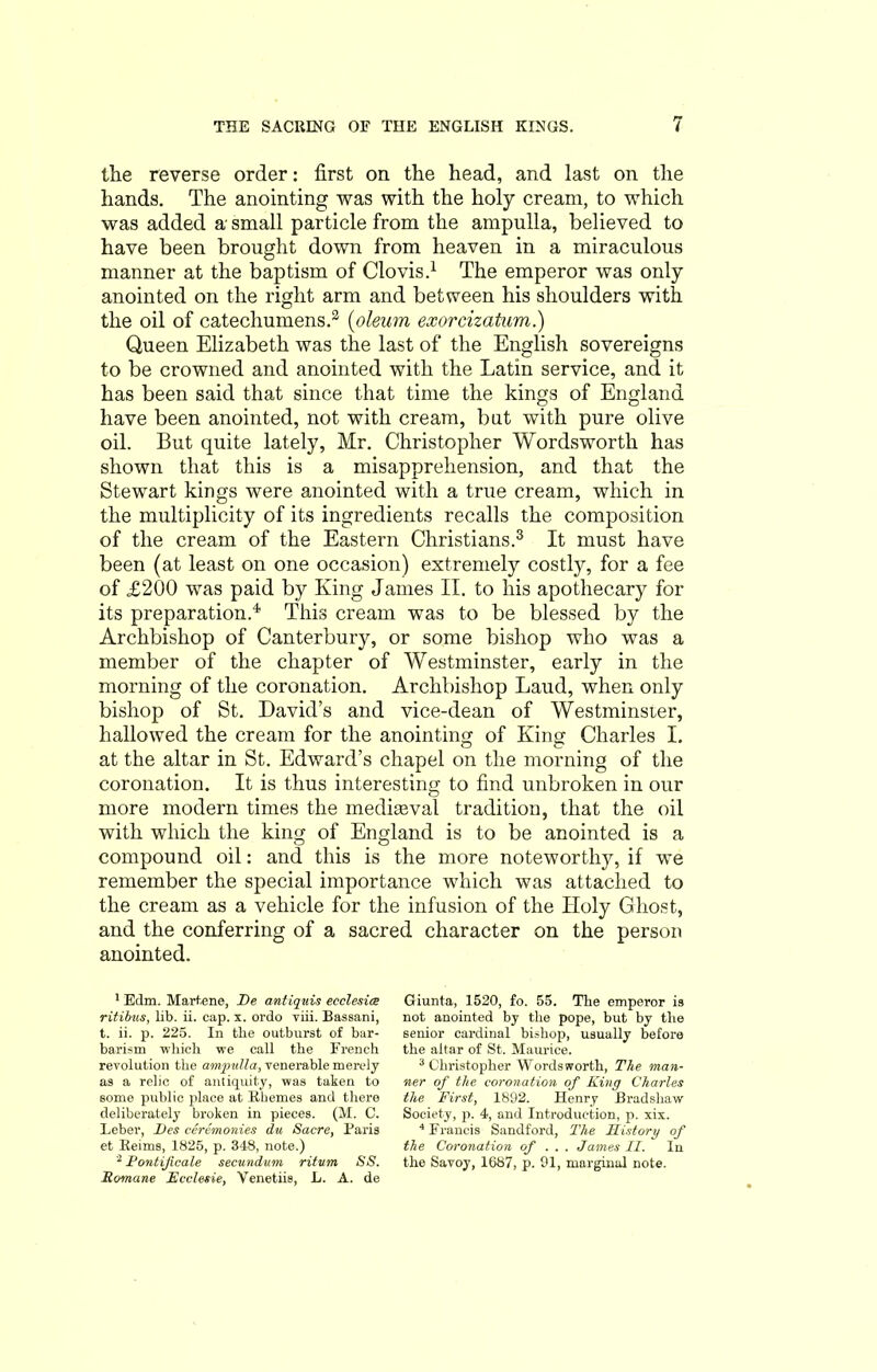 tlie reverse order: first on the head, and last on the hands. The anointing was with the holy cream, to which was added a- small particle from the ampulla, believed to have been brought down from heaven in a miraculous manner at the baptism of Clovis.1 2 The emperor was only anointed on the right arm and between his shoulders with the oil of catechumens.3 (oleum exorcizatum.) Queen Elizabeth was the last of the English sovereigns to be crowned and anointed with the Latin service, and it has been said that since that time the kings of England have been anointed, not with cream, but with pure olive oil. But quite lately, Mr. Christopher Wordsworth has shown that this is a misapprehension, and that the Stewart kings were anointed with a true cream, which in the multiplicity of its ingredients recalls the composition of the cream of the Eastern Christians.3 It must have been (at least on one occasion) extremely costly, for a fee of £200 was paid by King James II. to his apothecary for its preparation.4 This cream was to be blessed by the Archbishop of Canterbury, or some bishop who was a member of the chapter of Westminster, early in the morning of the coronation. Archbishop Laud, when only bishop of St. David’s and vice-dean of Westminsier, hallowed the cream for the anointing of King Charles I. at the altar in St. Edward’s chapel on the morning of the coronation. It is thus interesting to find unbroken in our more modern times the mediasval tradition, that the oil with which the king of England is to be anointed is a compound oil: and this is the more noteworthy, if we remember the special importance which was attached to the cream as a vehicle for the infusion of the Holy Ghost, and the conferring of a sacred character on the person anointed. 1 Edm. Martene, I)e antiquis eeclesia ritibns, lib. ii. cap. x. ordo viii. Bassani, t. ii. p. 225. In the outburst of bar- barism which we call the French revolution the ampulla, venerable merely as a relic of antiquity, was taken to some public place at Rhemes and there deliberately broken in pieces. (M. G. Leber, Des ceremonies du Sucre, Baris et Reims, 1825, p. 348, note.) 2 Pontificate secundum ritum SS. Romane Ecclesie, Venetiis, L. A. de Giunta, 1520, fo. 55. The emperor is not anointed by the pope, but by the senior cardinal bishop, usually before the altar of St. Maurice. 3 Christopher Wordsworth, The man- ner of the coronation of King Charles the First, 1892. Henry Bradshaw Society, p. 4, and Introduction, p. xix. 4 Francis Sandford, The History of the Coronation of .. . James II. In the Savoy, 1687, p. 91, marginal note.