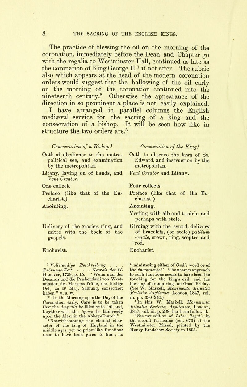 The practice of blessing the oil on the morning of the coronation, immediately before the Dean and Chapter go with the regalia to Westminster Hall, continued as late as the coronation of King George II.1 if not after. The rubric also which appears at the head of the modern coronation orders would suggest that the hallowing of the oil early on the morning of the coronation continued into the nineteenth century.2 Otherwise the appearance of the direction in so prominent a place is not easily explained. I have arranged in parallel columns the English medigeval service for the sacring of a king and the consecration of a bishop. It will be seen how like in structure the two orders are.3 Consecration of a Bishop} Oath of obedience to the metro- political see, and examination by the metropolitan. Litany, laying on of hands, and Veni Creator. One collect. Preface (like that of the Eu- charist.) Anointing. Delivery of the crosier, ring, and mitre with the book of the gospels. Eucharist. Consecration of the King} Oath to observe the laws of St. Edward, and instruction by the metropolitan. Veni Creator and Litany. Four collects. Preface (like that of the Eu- charist.) Anointing. Vesting with alb and tunicle and perhaps with stole. Girding with the sword, delivery of bracelets, (or stole) pallium regale, crown, ring, sceptre, and rod. Eucharist. 1 Yollstdndige Beschreibung . . . Kronungs-Fest . . . Georgii des II. Hanover, 1728, p. 15. “ Wenn nun der Decanus und die Prsebendarii von West- minster, des Morgens friihe, das lieilige Oel, zu Sr Maj. Salbung, consecriret haben ” u. s. w. 2“ In the Morning upon tbe Day of the Coronation early, Care is to be taken that the Ampulla be filled with Oil, and, together with the Spoon, be laid ready upon the Altar in the Abbey-Church.” 3 Notwithstanding the clerical char- acter of the king of England in the middle ages, yet no priest-like functions seem to have been given to him; no “ ministering either of God’s word or of the Sacraments.” The nearest approach to such functions seems to have been the touching for the king’s evil, and the blessing of cramp-rings on Good Friday. (See W. Masked, Monumenta Ritualia Ecclesice Anglicance, London, 1847, vol. iii. pp. 330-340.) 4 In this W. Masked, Monumenta Ritualia Ecclesice Anglicance, London, 1847, vol. iii. p. 238, has been followed. 5 See my edition of Liber Regalis in the second fasciculus (col. 673) of the Westminster Missal, printed by the Henry Bradshaw Society in 1893.