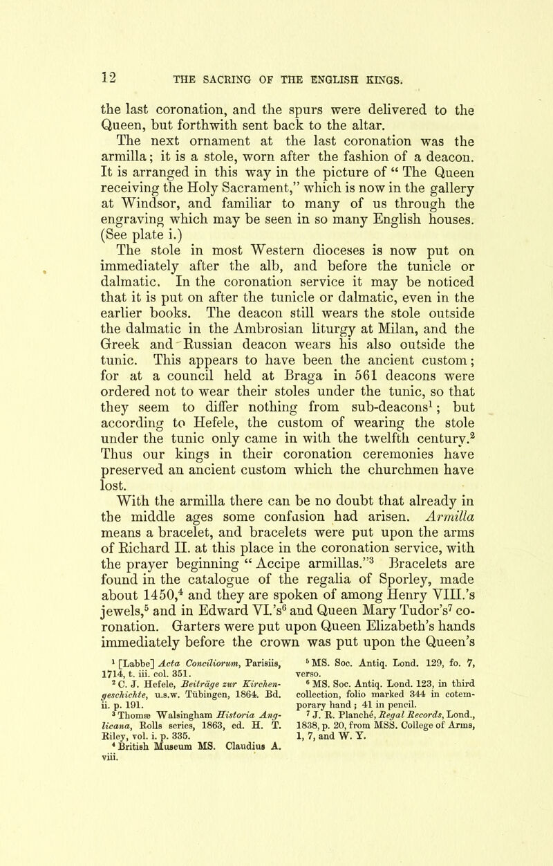 the last coronation, and the spurs were delivered to the Queen, but forthwith sent back to the altar. The next ornament at the last coronation was the armilla; it is a stole, worn after the fashion of a deacon. It is arranged in this way in the picture of “ The Queen receiving the Holy Sacrament,” which is now in the gallery at Windsor, and familiar to many of us through the engraving which may be seen in so many English houses. (See plate i.) The stole in most Western dioceses is now put on immediately after the alb, and before the tunicle or dalmatic. In the coronation service it may be noticed that it is put on after the tunicle or dalmatic, even in the earlier books. The deacon still wears the stole outside the dalmatic in the Ambrosian liturgy at Milan, and the Greek andRussian deacon wears his also outside the tunic. This appears to have been the ancient custom; for at a council held at Braga in 561 deacons were ordered not to wear their stoles under the tunic, so that they seem to differ nothing from sub-deacons1; but according to Hefele, the custom of wearing the stole under the tunic only came in with the twelfth century.2 Thus our kings in their coronation ceremonies have preserved an ancient custom which the churchmen have lost. With the armilla there can be no doubt that already in the middle ages some confusion had arisen. Armilla means a bracelet, and bracelets were put upon the arms of Richard II. at this place in the coronation service, with the prayer beginning “ Accipe armillas.”3 Bracelets are found in the catalogue of the regalia of Sporley, made about 1450,4 and they are spoken of among Henry VIII.’s jewels,6 and in Edward VI.’s6 and Queen Mary Tudor’s7 co- ronation. Garters were put upon Queen Elizabeth’s hands immediately before the crown was put upon the Queen’s 1 [Labbc] Acta Conciliorum, Parisiis, 6 MS. Soc. Antiq. Lond. 129, fo. 7, 1714, t. iii. col. 351. verso. 2 C. J. Hefele, Beitrdge zur Kirchen- 6 MS. Soc. Antiq. Lond. 123, in third geschichte, u.s.w. Tubingen, 1864. Bd. collection, folio marked 344 in cotem- ii. p. 191. porary hand ; 41 in pencil. 3 Thornfe Walsingham Historia Ang- 7 J. R. Planche, Regal Records, Lond., licana, Rolls series, 1863, ed. H. T. 1838, p. 20, from MSS. College of Arms, Riley, vol. i. p. 335. 1, 7, and W. Y. 4 British Museum MS. Claudius A. viii.