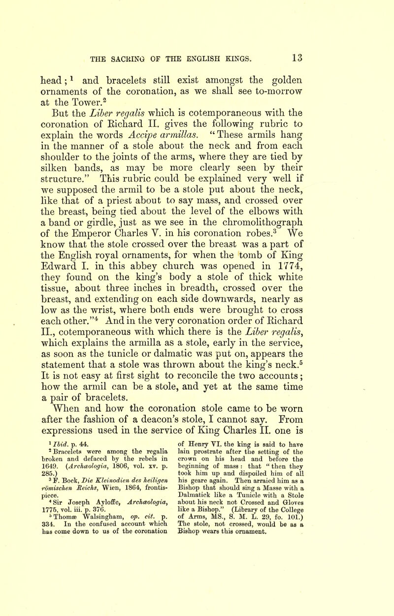 head;1 2 and bracelets still exist amongst the golden ornaments of the coronation, as we shall see to-morrow at the Tower.3 But the Liber regalis which is cotemporaneous with the coronation of Bichard II. gives the following rubric to explain the words Accipe armillas. “ These armils hang in the manner of a stole about the neck and from each shoulder to the joints of the arms, where they are tied by silken bands, as may be more clearly seen by their structure.” This rubric could be explained very well if we supposed the armil to be a stole put about the neck, like that of a priest about to say mass, and crossed over the breast, being tied about the level of the elbows with a band or girdle, just as we see in the chromolithograph of the Emperor Charles Y. in his coronation robes.3 We know that the stole crossed over the breast was a part of the English royal ornaments, for when the tomb of King Edward I. in this abbey church was opened in 1774, they found on the king’s body a stole of thick white tissue, about three inches in breadth, crossed over the breast, and extending on each side downwards, nearly as low as the wrist, where both ends were brought to cross each other.”4 And in the very coronation order of Bichard II., cotemporaneous with which there is the Liber regalis, which explains the armilla as a stole, early in the service, as soon as the tunicle or dalmatic was put on, appears the statement that a stole was thrown about the king’s neck.5 It is not easy at first sight to reconcile the two accounts; how the armil can be a stole, and yet at the same time a pair of bracelets. When and how the coronation stole came to be worn after the fashion of a deacon’s stole, I cannot say. From expressions used in the service of King Charles II. one is 1 Ibid. p. 44. 2 Bracelets were among tlie regalia broken and defaced by the rebels in 1649. (Archaeologia, 1806, toI. xv. p. 285.) 3F. Bock, Die Kleinodien des heiligen romischen Ileichs, Wien, 1864, frontis- piece. 4 Sir Joseph Ayloffc, Archceologia, 1775, vol. iii. p. 376. ° Thomse Walsingham, op. cit. p. 334. In the confused account which has come down to us of the coronation of Henry VI. the king is said to have lain prostrate after the setting of the crown on his head and before the beginning of mass : that “ then they took him up and dispoiled him of all his geare again. Then arraied him as a Bishop that should sing a Masse with a Dalmatick like a Tunicle with a Stole about his neck not Crossed and Gloves like a Bishop.” (Library of the College of Arms, MS., S. M. L. 29, fo. 101.) The stole, not crossed, would be as a Bishop wears this ornament.