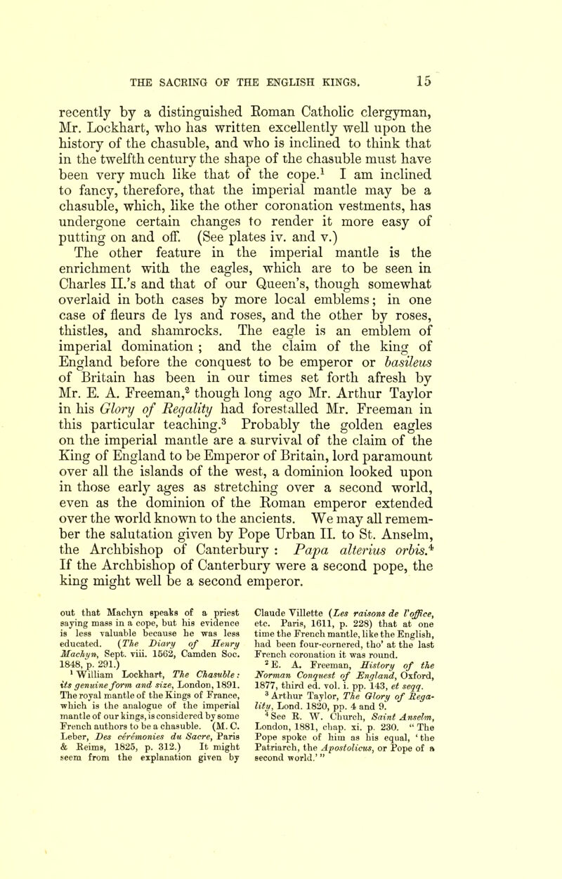 recently by a distinguished Roman Catholic clergyman, Mr. Lockhart, who has written excellently well upon the history of tlie chasuble, and who is inclined to think that in the twelfth century the shape of the chasuble must have been very much like that of the cope.1 I am inclined to fancy, therefore, that the imperial mantle may be a chasuble, which, like the other coronation vestments, has undergone certain changes to render it more easy of putting on and off. (See plates iv. and v.) The other feature in the imperial mantle is the enrichment with the eagles, which are to be seen in Charles II.’s and that of our Queen’s, though somewhat overlaid in both cases by more local emblems; in one case of fleurs de lys and roses, and the other by roses, thistles, and shamrocks. The eagle is an emblem of imperial domination ; and the claim of the king of England before the conquest to be emperor or basileus of Britain has been in our times set forth afresh by Mr. E. A. Freeman,2 though long ago Mr. Arthur Taylor in his Glory of Regality had forestalled Mr. Freeman in this particular teaching.3 Probably the golden eagles on the imperial mantle are a survival of the claim of the King of England to be Emperor of Britain, lord paramount over all the islands of the west, a dominion looked upon in those early ages as stretching over a second world, even as the dominion of the Roman emperor extended over the world known to the ancients. We may all remem- ber the salutation given by Pope Urban II. to St. Anselm, the Archbishop of Canterbury : Papa alterius or bis* If the Archbishop of Canterbury were a second pope, the king might well be a second emperor. out that Machyn speaks of a priest saying mass in a cope, but his evidence is less valuable because he was less educated. (The Diary of Henry Machyn, Sept. viii. 1562, Camden Soc. 1848, p. 291.) •William Lockhart, The Chasuble: its genuine form and size, London, 1891. The royal mantle of the Kings of France, which is the analogue of the imperial mantle of our kings, is considered by some French authors to be a chasuble. (M. C. Leber, Des ceremonies du Sacre, Paris & Reims, 1825, p. 312.) It might seem from the explanation given by Claude Villette (Les raisons de Voffice, etc. Paris, 1611, p. 228) that at one time the French mantle, like the English, had been four-cornered, tho’ at the last French coronation it was round. 2 E. A. Freeman, History of the Norman Conquest of England, Oxford, 1877, third ed. vol. i. pp. 143, et seqq. 3 Arthur Taylor, The Glory of Reg a- litu, Lond. 1820, pp. 4 and 9. 4 See R. W. Church, Saint Anselm, London, 1881, chap. xi. p. 230. “ The Pope spoke of him as his equal, ‘ the Patriarch, the Apostolicus, or Pope of a Becond world.’ ”