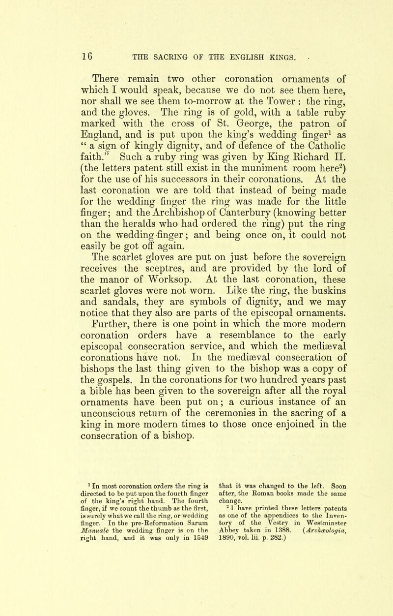 There remain two other coronation ornaments of which I would speak, because we do not see them here, nor shall we see them to-morrow at the Tower : the riim, and the gloves. The ring is of gold, with a table ruby marked with the cross of St. George, the patron of England, and is put upon the king’s wedding finger1 as “ a sign of kingly dignity, and of defence of the Catholic faith.” Such a ruby ring was given by King Richard II. (the letters patent still exist in the muniment room here2) for the use of his successors in their coronations. At the last coronation we are told that instead of being made for the wedding finger the ring was made for the little finger; and the Archbishop of Canterbury (knowing better than the heralds who had ordered the ring) put the ring on the wedding -finger; and being once on, it could not easily be got off again. The scarlet gloves are put on just before the sovereign receives the sceptres, and are provided by the lord of the manor of Worksop. At the last coronation, these scarlet gloves were not worn. Like the ring, the buskins and sandals, they are symbols of dignity, and we may notice that they also are parts of the episcopal ornaments. Eurther, there is one point in which the more modern coronation orders have a resemblance to the early episcopal consecration service, and which the medieval coronations have not. In the mediaeval consecration of bishops the last thing given to the bishop was a copy of the gospels. In the coronations for two hundred years past a bible has been given to the sovereign after all the royal ornaments have been put on; a curious instance of an unconscious return of the ceremonies in the sacring of a king in more modern times to those once enjoined in the consecration of a bishop. 1 In most coronation orders the ring is directed to be put upon the fourth finger of the king’s right hand. The fourth finger, if we count the thumb as the first, is surely what we call the ring, or wedding finger. In the pre-Reformation Sarum Manuale the wedding finger is on the right hand, and it was only in 1549 that it was changed to the left. Soon after, the Roman books made the same change. 2 1 have printed these letters patents as one of the appendices to the Inven- tory of the Vestry in Westminster Abbey taken in 1388. (Archceologia, 1890, vol. lii. p. 282.)