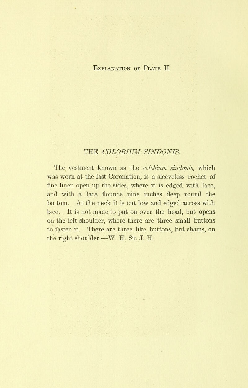 THE COLOBIUM SINDONIS. The vestment known as the colobium sindonis, which was worn at the last Coronation, is a sleeveless rochet of fine linen open up the sides, where it is edged with lace, and with a lace flounce nine inches deep round the bottom. At the neck it is cut low and edged across with lace. It is not made to put on over the head, but opens on the left shoulder, where there are three small buttons to fasten it. There are three like buttons, but shams, on the right shoulder.—W. H. St. J. H.
