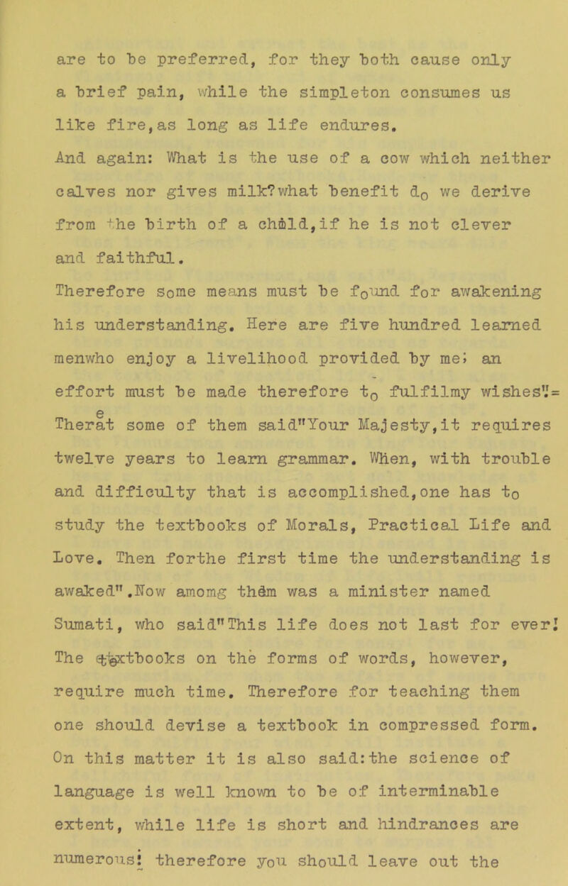 are to be preferred, for they both cause only a brief pain, while the simpleton consumes us like fire,as long as life endures. And again: What is the use of a cow which neither calves nor gives milk?what benefit d0 we derive from the birth of a chmld,if he is not clever and faithful. Therefore some means must be f0und for awakening his under st anding. Here are five hundred leamed menwho enjoy a livelihood provided by raeJ an effort must be made therefore t0 fulfilmy wishes’J 0 Therat some of them saidT,Your Majesty,it requires twelve years to leam grammar. Men, with trouble and difficulty that is accomplished,one has to study the textbooks of Morals, Practical life and Love. Then forthe first time the understanding is awaked.How amomg thdm was a minister named Sumati, who saidThis life does not last for ever The efclöxtboolcs on the forms of words, however, require much time. Therefore for teaching them one should devise a textbook in compressed form. On this matter it is also saidrthe Science of language is well known to be of interminable extent, while life is short and hindrances are numerous! therefore you should leave out the