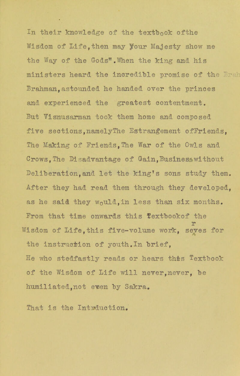 Wisdom of Life,then may )fonr Majesty Show me the Way of the G-ods,T.When the king and his ministers heard the incrediBle promise of the Brahman,astounded he handed over the princes and experieneed the greatest contentment. But Visnusarman took them home and composed five sections,namelyThe Estrangement ofFriends, The Making of Friends,The War of the Owls and Crows,The Bisadvantage of Gain,Businesswithout Beliheration,and let the kingTs sons study them. After they had read them through they developed, as he said they w0uld,in less than six months. From that time onwards this fextBookof the r Wisdom of Life,this five-'volume work, seves for the instruction of youth.In Brief, He who stedfastly reads or hears thes TextBook of the Wisdom of Life will never,never, Be humiliated,not even By Sakra. That is the IntMuction.
