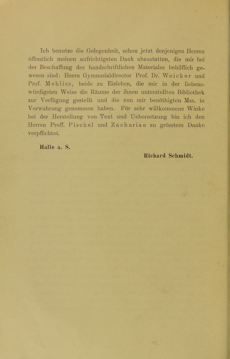 Ich benutze die Gelegenheit, schon jetzt denjenigen Herren öffentlich meinen aufrichtigsten Dank abzustatten, die mir bei der Beschaffung des handschriftlichen Materiales behilflich ge- wesen sind: Herrn Gymnasialdirector Prof. Dr. Weicker und Prof. Mehl iss, beide zu Eisleben, die mir in der liebens- würdigsten Weise die Räume der ihnen unterstellten Bibliothek zur Verfügung gestellt und die von mir benöthigten Mss. in Verwahrung genommen haben. Für sehr willkommene Winke bei der Herstellung von Text und Uebersetzung bin ich den Herren Proff. Pischel und Zachariae zu grösstem Danke verpflichtet. Halle a. S. Richard Schmidt.