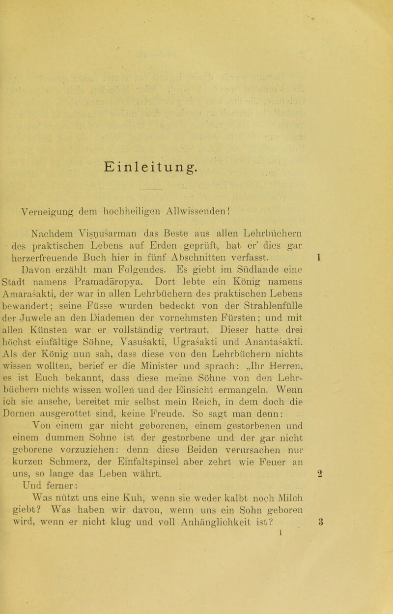 Einleitung. Verneigung dem hochheiligen Allwissenden! Nachdem Visnusarman das Beste aus allen Lehrbüchern des praktischen Lebens auf Erden geprüft, hat er' dies gar herzerfreuende Buch hier in fünf Abschnitten verfasst. 1 Davon erzählt man Folgendes. Es giebt im Südlande eine Stadt namens Pramadäropya. Dort lebte ein König namens Amarasakti, der war in allen Lehrbüchern des praktischen Lebens bewandert; seine Füsse wurden bedeckt von der Strahlenfülle der Juwele an den Diademen der vornehmsten Fürsten; und mit allen Künsten war er vollständig vertraut. Dieser hatte drei höchst einfältige Söhne, Vasusakti, Ugrasakti und Anantasakti. Als der König nun sah, dass diese von den Lehrbüchern nichts wissen wollten, berief er die Minister und sprach: „Ihr Herren, es ist Euch bekannt, dass diese meine Söhne von den Lehr- büchern nichts wissen wollen und der Einsicht ermangeln. Wenn ich sie ansehe, bereitet mir selbst mein Reich, in dem doch die Dornen ausgerottet sind, keine Freude. So sagt man denn: Von einem gar nicht geborenen, einem gestorbenen und einem dummen Sohne ist der gestorbene und der gar nicht geborene vorzuziehen: denn diese Beiden verursachen nur kurzen Schmerz, der Einfaltspinsel aber zehrt wie Feuer an uns, so lange das Leben währt. 2 Und ferner: Was nützt uns eine Kuh, wenn sie weder kalbt noch Milch giebt? Was haben wir davon, wenn uns ein Sohn geboren wird, wenn er nicht klug und voll Anhänglichkeit ist? 3