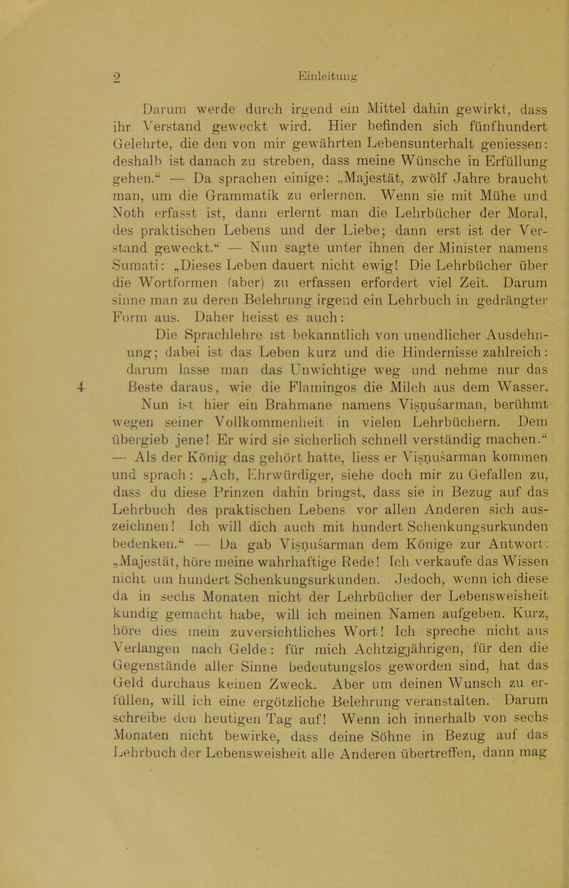 Darum werde durch irgend ein Mittel dahin gewirkt, dass ihr Verstand geweckt wird. Hier befinden sich fünfhundert Gelehrte, die den von mir gewährten Lebensunterhalt geniessen: deshalb ist danach zu streben, dass meine Wünsche in Erfüllung gehen.“ — Da sprachen einige: „Majestät, zwölf Jahre braucht man, um die Grammatik zu erlernen. Wenn sie mit Mühe und Noth erfasst ist, dann erlernt man die Lehrbücher der Moral, des praktischen Lebens und der Liebe; dann erst ist der Ver- stand geweckt.“ — Nun sagte unter ihnen der Minister namens Sumati: „Dieses Leben dauert nicht ewig! Die Lehrbücher über die Wortformen (aber) zu erfassen erfordert viel Zeit. Darum sinne man zu deren Belehrung irgend ein Lehrbuch in gedrängter Form aus. Daher heisst es auch: Die Sprachlehre ist bekanntlich von unendlicher Ausdehn- ung; dabei ist das Leben kurz und die Hindernisse zahlreich: darum lasse man das Unwichtige weg und nehme nur das Beste daraus, wie die Flamingos die Milch aus dem Wasser. Nun ist hier ein Brahmane namens Visnusarman, berühmt wegen seiner Vollkommenheit in vielen Lehrbüchern. Dem übergieb jene! Er wird sie sicherlich schnell verständig machen.“ — Als der König das gehört hatte, liess er Visnusarman kommen und sprach : „Ach, Ehrwürdiger, siehe doch mir zu Gefallen zu, dass du diese Prinzen dahin bringst, dass sie in Bezug auf das Lehrbuch des praktischen Lebens vor allen Anderen sich aus- zeichnen ! Ich will dich auch mit hundert Schenkungsurkunden bedenken.“ — Da gab Visnusarman dem Könige zur Antwort: „Majestät, höre meine wahrhaftige Rede! Ich verkaufe das Wissen nicht um hundert Schenkungsurkunden. Jedoch, wenn ich diese da in sechs Monaten nicht der Lehrbücher der Lebensweisheit kundig gemacht habe, will ich meinen Namen aufgeben. Kurz, höre dies mein zuversichtliches Wort! Ich spreche nicht aus Verlangen nach Gelde : für mich Achtzigjährigen, für den die Gegenstände aller Sinne bedeutungslos geworden sind, hat das Geld durchaus keinen Zweck. Aber um deinen Wunsch zu er- füllen, will ich eine ergötzliche Belehrung veranstalten. Darum schreibe den heutigen Tag auf! Wenn ich innerhalb von sechs Monaten nicht bewirke, dass deine Söhne in Bezug auf das Lehrbuch der Lebensweisheit alle Anderen übertreffen, dann mag