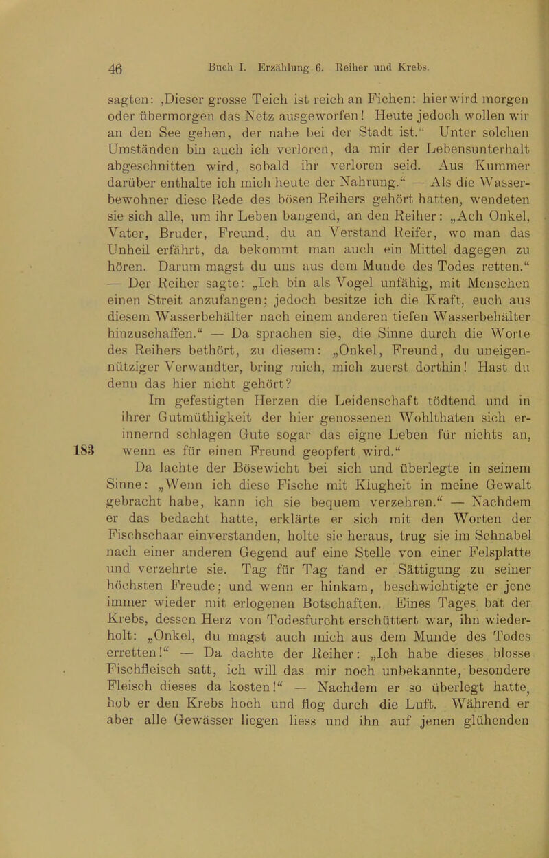 sagten: ,Dieser grosse Teich ist reich an Fichen: hierwird morgen oder übermorgen das Netz ausgeworfen ! Heute jedoch wollen wir an den See gehen, der nahe bei der Stadt ist.“ Unter solchen Umständen bin auch ich verloren, da mir der Lebensunterhalt abgeschnitten wird, sobald ihr verloren seid. Aus Kummer darüber enthalte ich mich heute der Nahrung.“ — Als die Wasser- bewohner diese Rede des bösen Reihers gehört hatten, wendeten sie sich alle, um ihr Leben bangend, an den Reiher: „Ach Onkel, Vater, Bruder, Freund, du an Verstand Reifer, wo man das Unheil erfährt, da bekommt man auch ein Mittel dagegen zu hören. Darum magst du uns aus dem Munde des Todes retten.“ — Der Reiher sagte: „Ich bin als Vogel unfähig, mit Menschen einen Streit anzufangen; jedoch besitze ich die Kraft, euch aus diesem Wasserbehälter nach einem anderen tiefen Wasserbehälter hinzuschaffen.“ — Da sprachen sie, die Sinne durch die Worte des Reihers bethört, zu diesem: „Onkel, Freund, du uneigen- nütziger Verwandter, bring mich, mich zuerst dorthin! Hast du denn das hier nicht gehört? Im gefestigten Herzen die Leidenschaft tödtend und in ihrer Gutmüthigkeit der hier genossenen Wohlthaten sich er- innernd schlagen Gute sogar das eigne Leben für nichts an, 183 wenn es für einen Freund geopfert wird.“ Da lachte der Bösewicht bei sich und überlegte in seinem Sinne: „Wenn ich diese Fische mit Klugheit in meine Gewalt gebracht habe, kann ich sie bequem verzehren.“ — Nachdem er das bedacht hatte, erklärte er sich mit den Worten der Fischschaar einverstanden, holte sie heraus, trug sie im Schnabel nach einer anderen Gegend auf eine Stelle von einer Felsplatte und verzehrte sie. Tag für Tag fand er Sättigung zu seiner höchsten Freude; und wenn er hinkam, beschwichtigte er jene immer wieder mit erlogenen Botschaften. Eines Tages bat der Krebs, dessen Herz von Todesfurcht erschüttert war, ihn wieder- holt: „Onkel, du magst auch mich aus dem Munde des Todes erretten!“ — Da dachte der Reiher: „Ich habe dieses blosse Fischfleisch satt, ich will das mir noch unbekannte, besondere Fleisch dieses da kosten!“ — Nachdem er so überlegt hatte, hob er den Krebs hoch und flog durch die Luft. Während er aber alle Gewässer liegen liess und ihn auf jenen glühenden