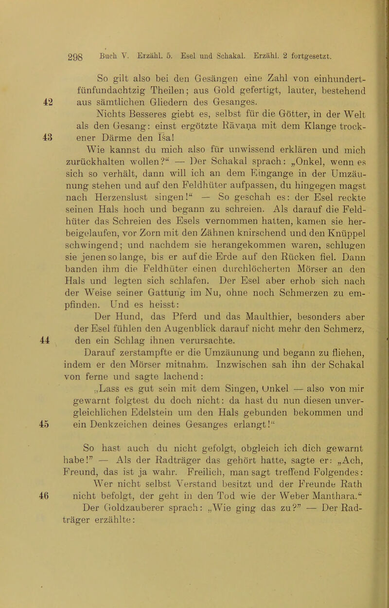 So gilt also bei den Gesängen eine Zahl von einhundert- fünfundachtzig Theilen; aus Gold gefertigt, lauter, bestehend aus sämtlichen Gliedern des Gesanges. Nichts Besseres giebt es, selbst für die Götter, in der Welt als den Gesang: einst ergötzte Rävana mit dem Klange trock- ener Därme den Isa! Wie kannst du mich also für unwissend erklären und mich zurückhalten wollen?“ — Der Schakal sprach: „Onkel, wenn es sich so verhält, dann will ich an dem Eingänge in der Umzäu- nung stehen und auf den Feldhüter aufpassen, du hingegen magst nach Herzenslust singen!“ — So geschah es: der Esel reckte seinen Hals hoch und begann zu schreien. Als darauf die Feld- hüter das Schreien des Esels vernommen hatten, kamen sie her- beigelaufen, vor Zorn mit den Zähnen knirschend und den Knüppel schwingend; und nachdem sie herangekommen waren, schlugen sie jenen so lange, bis er auf die Erde auf den Rücken fiel. Dann banden ihm die Feldhüter einen durchlöcherten Mörser an den Hals und legten sich schlafen. Der Esel aber erhob sich nach der Weise seiner Gattung im Nu, ohne noch Schmerzen zu em- pfinden. Und es heisst: Der Hund, das Pferd und das Maulthier, besonders aber der Esel fühlen den Augenblick darauf nicht mehr den Schmerz, den ein Schlag ihnen verursachte. Darauf zerstampfte er die Umzäunung und begann zu fliehen, indem er den Mörser mitnahm. Inzwischen sah ihn der Schakal von ferne und sagte lachend: „Lass es gut sein mit dem Singen, Unkel — also von mir gewarnt folgtest du doch nicht: da hast du nun diesen unver- gleichlichen Edelstein um den Hals gebunden bekommen und ein Denkzeichen deines Gesanges erlangt!“ So hast auch du nicht gefolgt, obgleich ich dich gewarnt habe!” — Als der Radträger das gehört hatte, sagte er: „Ach, Freund, das ist ja wahr. Freilich, man sagt treffend Folgendes: Wer nicht selbst Arerstand besitzt und der Freunde Rath nicht befolgt, der geht in den Tod wie der Weber Manthara.“ Der Goldzauberer sprach: „Wie ging das zu?” — Der Rad- träger erzählte: