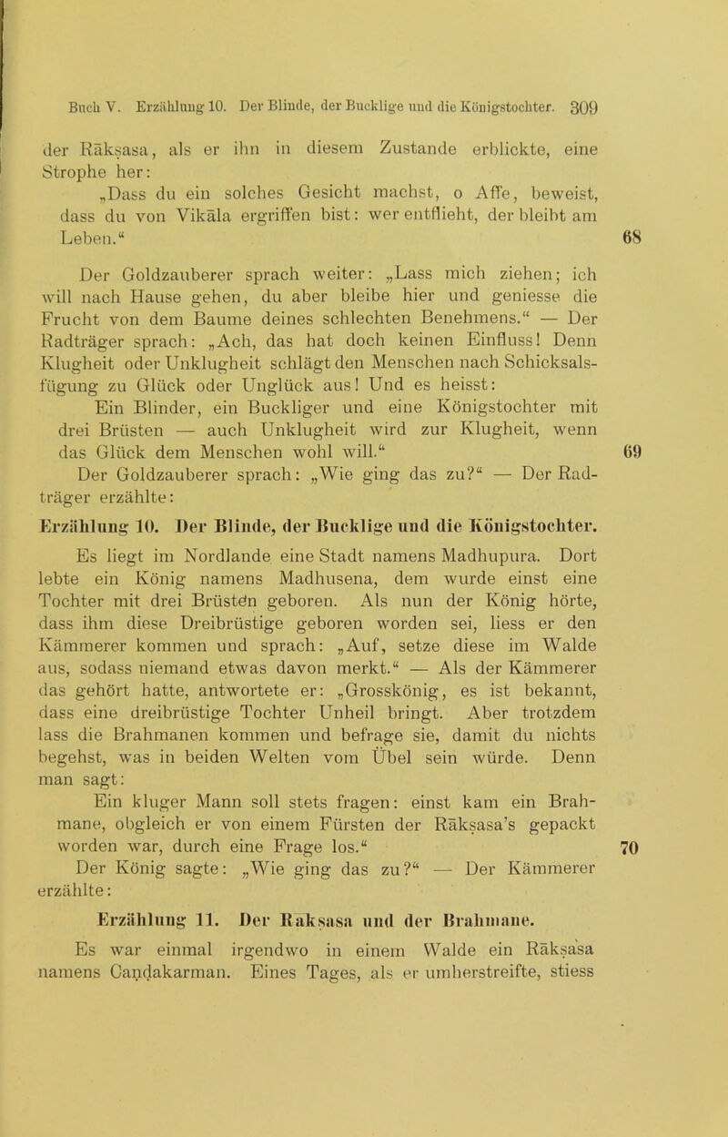 der Räksasa, als er ihn in diesem Zustande erblickte, eine Strophe her: „Dass du ein solches Gesicht machst, o Affe, beweist, dass du von Vikäla ergriffen bist: wer entflieht, der bleibt am Leben.“ Der Goldzauberer sprach weiter: „Lass mich ziehen; ich will nach Hause gehen, du aber bleibe hier und geniesse die Frucht von dem Baume deines schlechten Benehmens.“ — Der Radträger sprach: „Ach, das hat doch keinen Einfluss 1 Denn Klugheit oder Unklugheit schlägt den Menschen nach Schicksals- fügung zu Glück oder Unglück aus! Und es heisst: Ein Blinder, ein Buckliger und eine Königstochter mit drei Brüsten — auch Unklugheit wird zur Klugheit, wenn das Glück dem Menschen wohl will.“ Der Goldzauberer sprach: „Wie ging das zu?“ — Der Rad- träger erzählte: Erzählung 10. Der Blinde, der Bucklige und die Königstochter. Es liegt im Nordlande eine Stadt namens Madhupura. Dort lebte ein König namens Madhusena, dem wurde einst eine Tochter mit drei Brüstdn geboren. Als nun der König hörte, dass ihm diese Dreibrüstige geboren worden sei, liess er den Kämmerer kommen und sprach: „Auf, setze diese im Walde aus, sodass niemand etwas davon merkt.“ — Als der Kämmerer das gehört hatte, antwortete er: „Grosskönig, es ist bekannt, dass eine dreibrüstige Tochter Unheil bringt. Aber trotzdem lass die Brahmanen kommen und befrage sie, damit du nichts begehst, was in beiden Welten vom Übel sein würde. Denn man sagt: Ein kluger Mann soll stets fragen: einst kam ein Brah- mane, obgleich er von einem Fürsten der Räksasa’s gepackt worden war, durch eine Frage los.“ Der König sagte: „Wie ging das zu?“ — Der Kämmerer erzählte: Erzählung 11. Der Raksasa und der Brahmane. Es war einmal irgendwo in einem Walde ein Räksasa namens Oandakarman. Eines Tages, als er umherstreifte, stiess