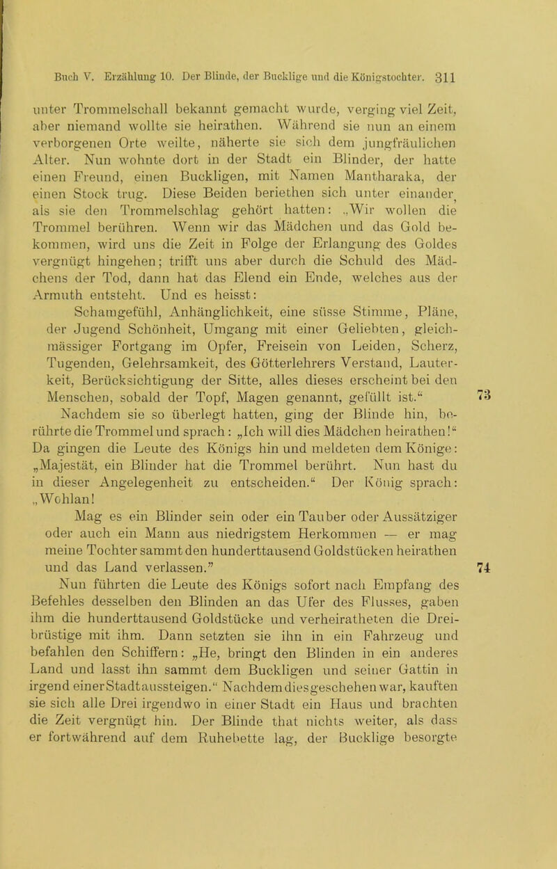 unter Trommelschall bekannt gemacht wurde, verging viel Zeit, aber niemand wollte sie heirathen. Während sie nun an einem verborgenen Orte weilte, näherte sie sich dem jungfräulichen Alter. Nun wohnte dort in der Stadt ein Blinder, der hatte einen Freund, einen Buckligen, mit Namen Mantharaka, der einen Stock trug. Diese Beiden beriethen sich unter einander^ als sie den Trommelschlag gehört hatten: ,,Wir wollen die Trommel berühren. Wenn wir das Mädchen und das Gold be- kommen, wird uns die Zeit in Folge der Erlangung des Goldes vergnügt hingehen; trifft uns aber durch die Schuld des Mäd- chens der Tod, dann hat das Elend ein Ende, welches aus der Armuth entsteht. Und es heisst: Schamgefühl, Anhänglichkeit, eine süsse Stimme, Pläne, der Jugend Schönheit, Umgang mit einer Geliebten, gleich- massiger Fortgang im Opfer, Freisein von Leiden, Scherz, Tugenden, Gelehrsamkeit, des Götterlehrers Verstand, Lauter- keit, Berücksichtigung der Sitte, alles dieses erscheint bei den Menschen, sobald der Topf, Magen genannt, gefüllt ist.“ Nachdem sie so überlegt hatten, ging der Blinde hin, be- rührte die Trommel und sprach : „Ich will dies Mädchen heirathen!“ Da gingen die Leute des Königs hin und meldeten dem Könige: „Majestät, ein Blinder hat die Trommel berührt. Nun hast du in dieser Angelegenheit zu entscheiden.“ Der König sprach: „Wohlan! Mag es ein Blinder sein oder ein Tauber oder Aussätziger oder auch ein Mann aus niedrigstem Herkommen — er mag meine Tochter sammt den hunderttausend Goldstücken heirathen und das Land verlassen.” Nun führten die Leute des Königs sofort nach Empfang des Befehles desselben den Blinden an das Ufer des Flusses, gaben ihm die hunderttausend Goldstücke und verheiratheten die Drei- brüstige mit ihm. Dann setzten sie ihn in ein Fahrzeug und befahlen den Schiffern: „He, bringt den Blinden in ein anderes Land und lasst ihn sammt dem Buckligen und seiner Gattin in irgend einerStadtaussteigen.“ Nachdem diesgeschehen war, kauften sie sich alle Drei irgendwo in einer Stadt ein Haus und brachten die Zeit vergnügt hin. Der Blinde that nichts weiter, als dass er fortwährend auf dem Ruhebette lag, der Bucklige besorgte