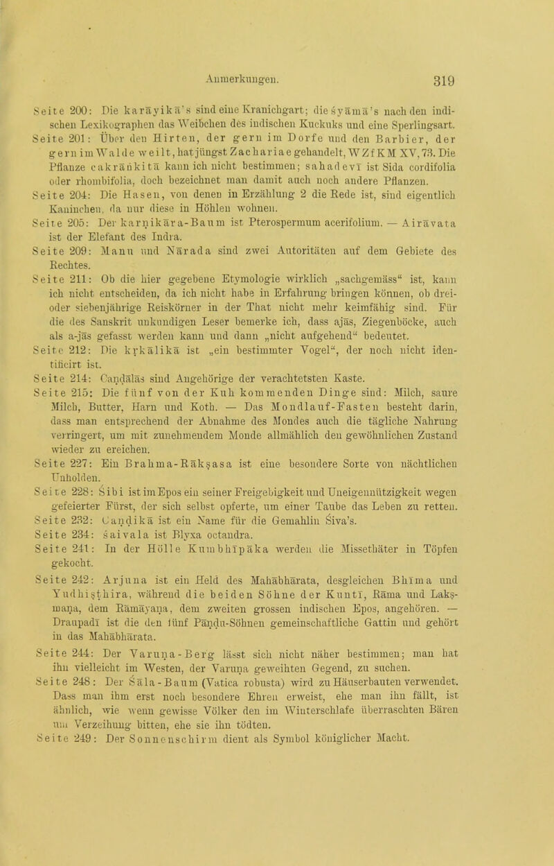 Seite 200: Die karäyikä's sind eine Kranichgart; diesyämä’s nach den indi- schen Lexikographen das Weibchen des indischen Kuckuks und eine Sperlingsart. Seite 201: Über den Hirten, der gern im Dorfe und den Barbier, der gern imWalde weilt, hat jüngst Zachariae gehandelt, W Z f K M XV,73. Die Pflanze cakränkitä kann ich nicht bestimmen; sahadevl ist Sida cordifolia oder rhombifolia, doch bezeichnet man damit auch noch andere Pflanzen. Seite 204: Die Hasen, von denen in Erzählung 2 die Rede ist, sind eigentlich Kaninchen, da nur diese in Höhlen wohnen. Seite 205: Der ltarnikära-Baum ist Pterospennum acerifolium. — Airävata ist der Elefant des Indra. Seite 209: Manu und Närada sind zwei Autoritäten auf dem Gebiete des Rechtes. Seite 211: Ob die hier gegebene Etymologie wirklich „sacligemäss“ ist, kann ich nicht entscheiden, da ich nicht habe in Erfahrung bringen können, ob drei- oder siebenjährige Reiskörner in der That nicht mehr keimfähig sind. Für die des Sanskrit unkundigen Leser bemerke ich, dass ajäs, Ziegenböcke, auch als a-jls gefasst werden kann und dann „nicht aufgehend“ bedeutet. Seite 212: Die krkälikä ist „ein bestimmter Vogel“, der noch nicht iden- tificirt ist. Seite 214: Gandäläs sind Angehörige der verachtetsten Kaste. Seite 215: Die fünf von der Kuh kommenden Dinge sind: Milch, saure Milch, Butter, Harn und Kotb. — Das Mondlauf-Fasten besteht darin, dass man entsprechend der Abnahme des Mondes auch die tägliche Nahrung verringert, um mit zunehmendem Monde allmählich den gewöhnlichen Zustand wieder zu ereichen. Seite 227: Ein Brahina-Räk§asa ist eine besondere Sorte von nächtlichen Unholden. Seite 228: Sibi ist im Epos ein seiner Freigebigkeit und Uneigennützigkeit wegen gefeierter Fürst, der sich selbst opferte, um einer Taube das Leben zu retten. Seite 232: Gandikä ist ein Name für die Gemahlin Öiva’s. Seite 234: saivala ist Blyxa octandra. Seite 241: In der Hölle Kumbhlpäka werden die Missethäter in Töpfen gekocht. Seite 242: Arjuna ist ein Held des Mahäbhärata, desgleichen Bklrna und Yudhi§thira, während die beiden Söhne der KuntI, Räma und Laks- mana, dem Rämäyana, dem zweiten grossen indischen Epos, angehören. — Dranpadl ist die den iünf Pändu-Söhnen gemeinschaftliche Gattin und gehört in das Mahäbhärata. Seite 244: Der Varuna-Berg lässt sich nicht näher bestimmen; man hat ihn vielleicht im Westen, der Varuna geweihten Gegend, zu suchen. Seite 248: Der Ssäla-Baum (Vatica robusta) wird zu Häuserbauten verwendet. Dass man ihm erst noch besondere Ehren erweist, ehe man ihn fällt, ist ähnlich, wie wenn gewisse Völker den im Wiuterschlafe überraschten Bären um Verzeihung bitten, ehe sie ihn tödten. Seite 249: Der Sonnenschirm dient als Symbol königlicher Macht.