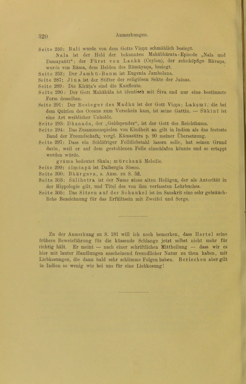 Seite 250: Bali wurde von dem Gotte Visnu schmählich besiegt. Mala ist der Held der bekannten Mahäbhärata-Episode „Nala und Damayantl“; der Fürst von Lanka (Ceylon), der zehnköpfige Rävana, wurde von Räma, dem Helden des Rämäyana, besiegt. Seite 252: Der Jambü-Baum ist Eugenia Jambolana. Seite 287: Jina ist der Stifter der religiösen Sekte der Jainas. Seite 289: Die Kiräta’s sind die Kaufleute. Seite 290: Der Gott Makäkäla ist identisch mit Siva und nur eine bestimmte Form desselben. Seite 291: Der Besieger des Madlnr ist der Gott Visnu; Lak§ml, die bei dem Quirlen des Oceans zum Vorschein kam, ist seine Gattin. — Sakinl ist eine Art weiblicher Unholde. Seite 293: Dhanada, der „Geldspender“, ist der Gott des Beichthums. Seite 294: Das Zusammenspielen von Kindheit an gilt in Indien als das festeste Band der Freundschaft; vergl. Kamasutra p. 90 meiner Übersetzung. Seite 297: Dass ein Schläfriger Felldiebstahl lassen solle, hat seinen Grund darin, weil er auf dem gestohlenen Felle einschlafen könnte und so ertappt werden würde. gräma bedeutet Skala; mürchanä Melodie. Seite 299: simsapä ist Dalbergia Sissoo. Seite 300: Bhärgava, s. Anm. zu S. 52. Seite 303: Sälihotra ist der Name eines alten Heiligen, der als Autorität in der Hippologie gilt, und Titel des von ihm verfassten Lehrbuches. Seite 305: Das Sitzen auf der Schaukel ist im Sanskrit eine sehr gebräuch- liche Bezeichnung für das Erfülltsein mit Zweifel und Sorge. Zu der Anmerkung zu S. 181 will ich noch bemerken, dass Hertel seine frühere Beweisführung für die küssende Schlange jetzt selbst nicht mehr für richtig hält. Er meint — nach einer schriftlichen Mittheilung — dass wir es hier mit lauter Handlungen anscheinend freundlicher Natur zu thun haben, mit Liebkosungeu, die dann bald sehr schlimme Folgen haben. Beriechen aber gilt in Indien so wenig wie bei uns für eine Liebkosung!