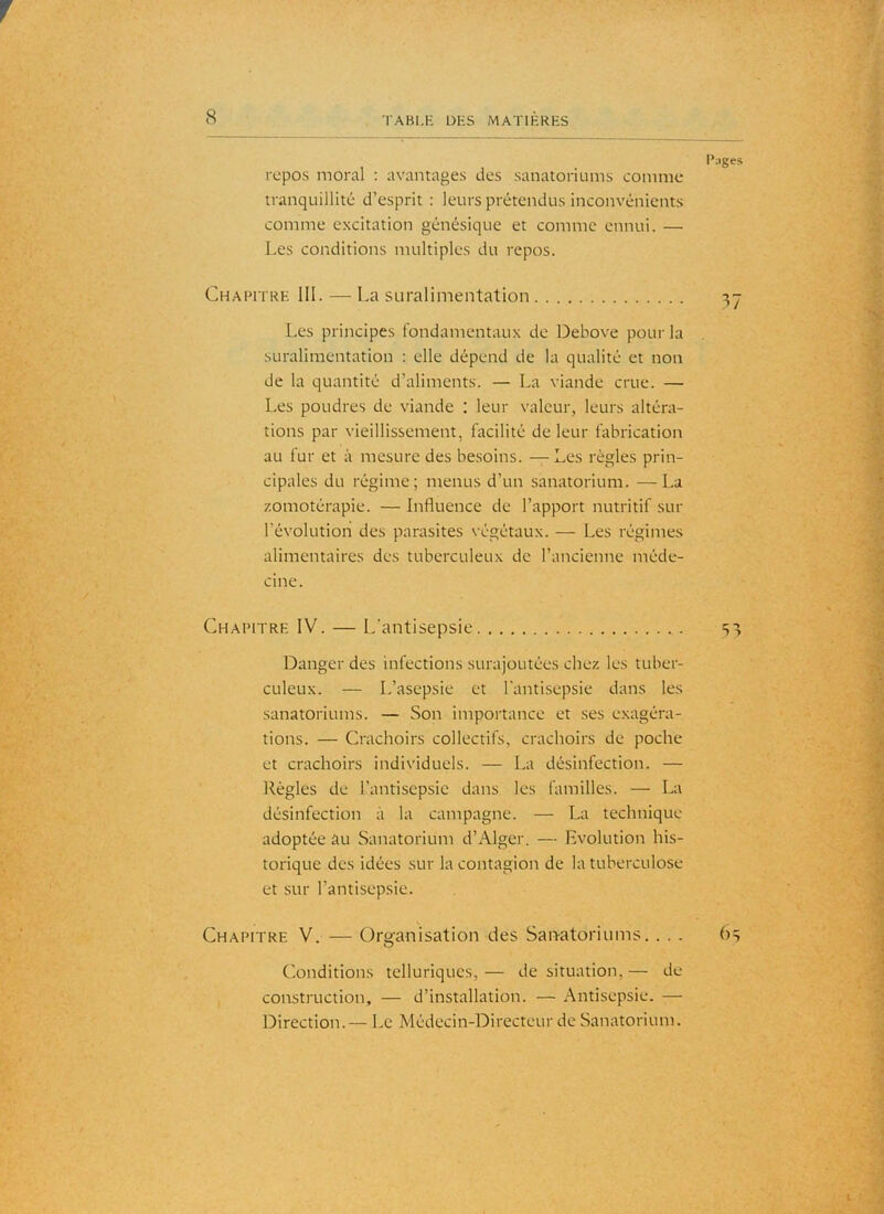 repos moral ; avantages des sanatoriums comme tranquillité d’esprit : leurs prétendus inconvénients comme excitation génésique et comme ennui. — Les conditions multiples du repos. Chapitre 111. — La suralimentation Les principes fondamentaux de Debove pour la suralimentation : elle dépend de la qualité et non de la quantité d’aliments. — La viande crue. — Les poudres de viande : leur valeur, leurs altéra- tions par vieillissement, facilité de leur fabrication au fur et à mesure des besoins. — Les règles prin- cipales du régime; menus d’un sanatorium. —La zomotérapie. — Influence de l’apport nutritif sur l’évolution des parasites végétaux. — Les régimes alimentaires des tuberculeux de l’ancienne méde- cine. Chapitre IV. — L'antisepsie Danger des infections surajoutées chez les tuber- culeux. — L’asepsie et l'antisepsie dans les sanatoriums. — Son importance et ses exagéra- tions. — Crachoirs collectifs, crachoirs de poche et crachoirs individuels. — La désinfection. — Régies de l’antisepsie dans les familles. — La désinfection à la campagne. — La technique adoptée au Sanatorium d’Alger. — Evolution his- torique des idées sur la contagion de la tuberculose et .sur l’antisepsie. Chapitre V. — Organisation des San-atoriums. . . . Conditions telluriques, — de situation, — de construction, — d’installation. — Antisepsie. — Direction. — Le Médecin-Directeur de Sanatorium.