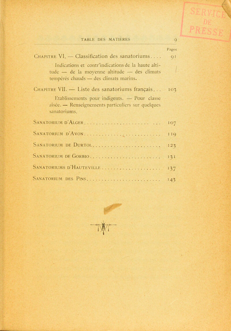 Pnges Chapitre VI. — Classification des sanatoriums. ... 91 Indications et contr’indications de la haute alti- tude — de la moyenne altitude — des climats ■ tempcTés chauds — des climats marins. Chapitre VII. — Liste des sanatoriums français. . . 103 Etablissements pour indigents. — Pour classe aisée. — Renseignements particuliers sur quelques sanatoriums. Sanatorium d’Ai.ger 107 Sanatorium d’Avon ^ 119 Sanatorium de Durtoi 123 Sanatorium DE Gorbio 131 Sanatoriums d’Hautevili.e 137 Sanatorium des Pins 1.43