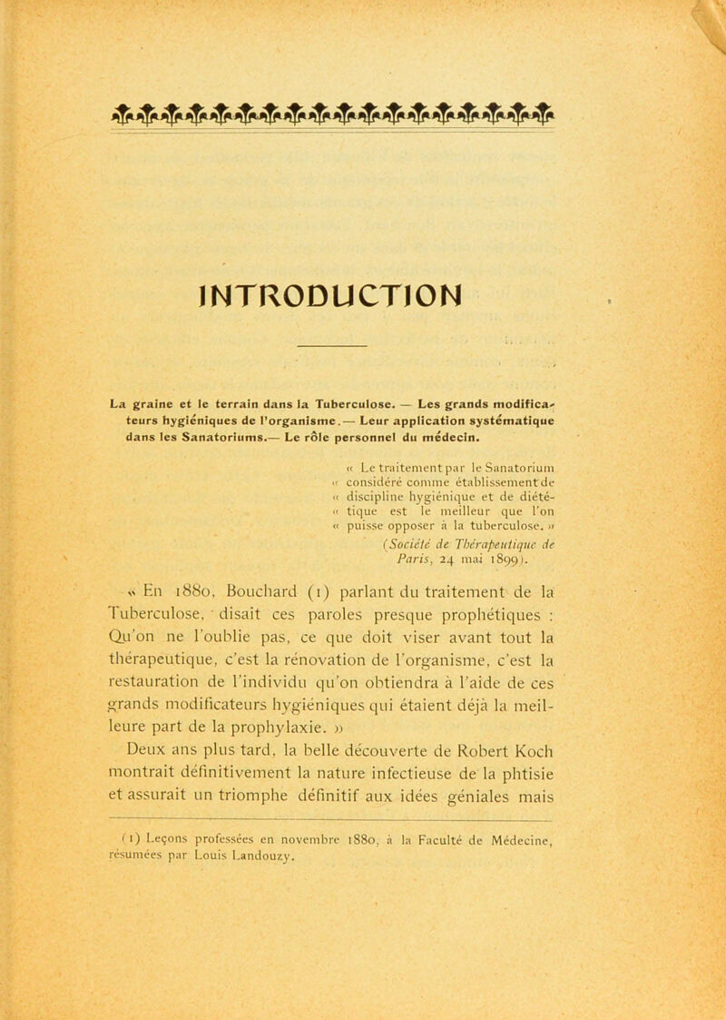 INTRODUCTION La graine et le terrain dans la Tuberculose. — Les grands modifica' teurs hygiéniques de l’organisme.— Leur application systématique dans les Sanatoriums.— Le rôle personnel du médecin. « Le traitement par le Sanatorium « considéré comme établissementde » discipline hygiénique et de diété- « tique est le meilleur que l’on « puisse opposer à la tuberculose. » (Société de Thérapeutique de Paris, 24 mai 1899). En 1880, Bouchard (1) parlant du traitement de la 1 Liberculose, ' disait ces paroles presque prophétiques : Qti’on ne l’oublie pas, ce que doit viser avant tout la thérapeutique, c’est la rénovation de l’organisme, c’est la restauration de l’individu qu’on obtiendra à l’aide de ces grands modificateurs hygiéniques qui étaient déjà la meil- leure part de la prophylaxie. » Deux ans plus tard, la belle découverte de Robert Koch montrait définitivement la nature infectieuse de la phtisie et assurait un triomphe définitif aux idées géniales mais f 1) Leçons professées en novembre 1880, à la Faculté de Médecine, résumées par Louis Landouzy.