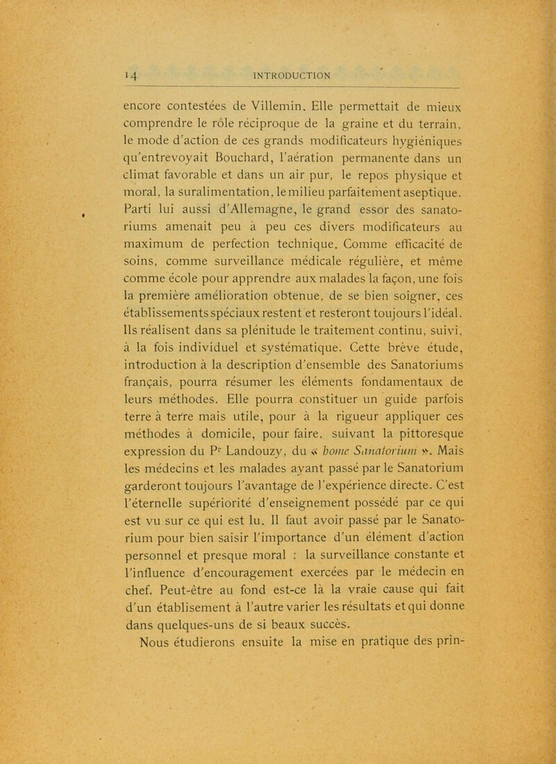 encore contestées de Villemin. Elle permettait de mieux comprendre le rôle réciproque de la graine et du terrain, le mode d’action de ces grands modificateurs hygiéniques qu’entrevoyait Bouchard, l’aération permanente dans un climat favorable et dans un air pur, le repos physique et moral, la suralimentation, le milieu parfaitement aseptique. Parti lui aussi d’Allemagne, le grand essor des sanato- riums amenait peu à peu ces divers modificateurs au maximum de perfection technique. Comme efficacité de soins, comme surveillance médicale régulière, et même comme école pour apprendre aux malades la façon, une fois la première amélioration obtenue, de se bien soigner, ces établissements spéciaux restent et resteront toujours l’idéal. Ils réalisent dans sa plénitude le traitement continu, suivi, à la fois individuel et systématique. Cette brève étude, introduction à la description d’ensemble des Sanatoriums français, pourra résumer les éléments fondamentaux de leurs méthodes. Elle pourra constituer un guide parfois terre à terre mais utile, pour à la rigueur appliquer ces méthodes à domicile, pour faire, suivant la pittoresque expression du P*’ Landouzy, du « home Sanaioviiim ». Mais les médecins et les malades ayant passé par le Sanatorium garderont toujours l’avantage de l’expérience directe. C’est l’éternelle supériorité d’enseignement possédé par ce qui est vu sur ce qui est lu. 11 faut avoir passé par le Sanato- rium pour bien saisir l’importance d’un élément d’action personnel et presque moral : la surveillance constante et l’influence d’encouragement exercées par le médecin en chef. Peut-être au fond est-ce là la vraie cause qui fait d’un établisement à l’autre varier les résultats et qui donne dans quelques-uns de si beaux succès. Nous étudierons ensuite la mise en pratique des prin-