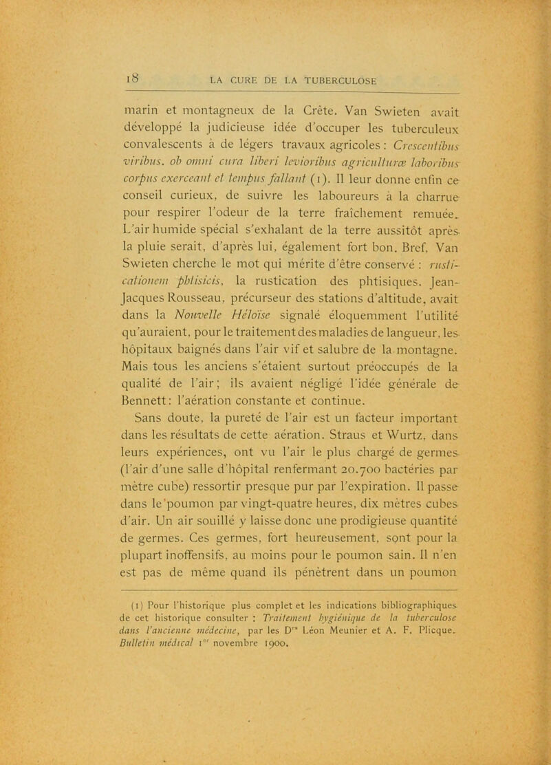 marin et montagneux de la Crête. Van Swieten avait développé la judicieuse idée d’occuper les tuberculeux convalescents à de légers travaux agricoles : CrcscenUhus viribus. oh omni cura libcri levioribiis agriculfuræ laboribits' corpus exerccaut et tciupus fallaut (i). 11 leur donne enfin ce conseil curieux, de suivre les laboureurs à la charrue pour respirer l’odeur de la terre fraîchement remuée. L’air humide spécial s’exhalant de la terre aussitôt après- la pluie serait, d’après lui, également fort bon. Bref, Van Swieten cherche le mot qui mérite d’être conservé : rusti- catioucm phtisicis, la rustication des phtisiques. Jean- Jacques Rousseau, précurseur des stations d’altitude, avait dans la Nouvelle Héloise signalé éloquemment l’utilité qu’auraient, pour le traitement des maladies de langueur, les- hôpitaux baignés dans l’air vif et salubre de la montagne. Mais tous les anciens s’étaient surtout préoccupés de la qualité de l’air ; ils avaient négligé l’idée générale de Bennett: l’aération constante et continue. Sans doute, la pureté de l’air est un facteur important dans les résultats de cette aération. Straus et Wurtz, dans leurs expériences, ont vu l’air le plus chargé de germes (l’air d’une salle d’hôpital renfermant 20.700 bactéries par mètre cube) ressortir presque pur par l’expiration. 11 passe dans le’poLimon par vingt-quatre heures, dix mètres cubes d’air. Un air souillé y laisse donc une prodigieuse quantité de germes. Ces germes, fort heureusement, sont pour la plupart inoflfensifs, au moins pour le poumon sain. 11 n’en est pas de même quand ils pénètrent dans un poumon (i) Pour l'historique plus complet et les indications bibliographiques de cet historique consulter : Traitement hygiénique de la tuberculose dans l’ancienne médecine, par les D” Léon Meunier et A. F. Plicque. Bulletin médical i' novembre 1900.