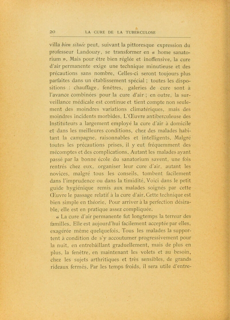 villa bien située peut, suivant la pittoresque expression du professeur Landouzy, se transformer en « home sanato- rium ». Mais pour être bien réglée et inofifensive, la cure d’air permanente exige une technique minutieuse et des précautions sans nombre. Celles-ci seront toujours plus parfaites dans un établissement spécial ; toutes les dispo- sitions : chauffage, fenêtres, galeries de cure sont à l’avance combinées pour la cure d’air ; en outre, la sur- veillance médicale est continue et tient compte non seule- ment des moindres variations climatériques, mais des moindres incidents morbides. L’Œuvre antiberculeuse des Instituteurs a largement employé la cure d’air à domicile et dans les meilleures conditions, chez des malades habi- tant la campagne, raisonnables et intelligents. Malgré toutes les précautions prises, il y eut fréquemment des mécomptes et des complications. Autant les malades ayant passé par la bonne école du sanatorium savent, une fois rentrés chez eux, organiser leur cure d’air, autant les novices, malgré tous les conseils, tombent facilement dans l’imprudence ou dans la timidité. Voici dans le petit guide hygiénique remis aux malades soignés par cette Œuvre le passage relatif à la cure d’air. Cette technique est bien simple en théorie. Pour arrivera la perfection désira- ble, elle est en pratique assez compliquée. « La cure d’air permanente fut longtemps la terreur des familles. Elle est aujourd’hui facilement acceptée par elles, exagérée même quelquefois. Tous les malades la suppor- tent à condition de s’y accoutumer progressivement pour la nuit, en entrebâillant graduellement, mais de plus en plus, la fenêtre, en maintenant les volets et au besoin, chez les sujets arthritiques et très sensibles, de grands rideaux fermés. Par les temps froids, il sera utile d’entre-