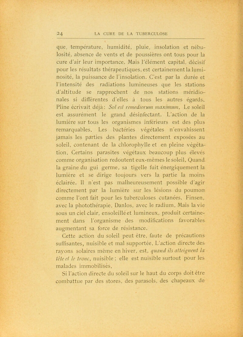 que, température, humidité, pluie, insolation et nébu- losité, absence de vents et de poussières ont tous pour la cure d’air leur importance. Mais l’élément capital, décisif pour les résultats thérapeutiques, est certainement la lumi- nosité, la puissance de l’insolation. C’est par la durée et l’intensité des radiations lumineuses que les stations d’altitude se rapprochent de nos stations méridio- nales si différentes d’elles à tous les autres égards-. Pline écrivait déjà: Sol est remediomm maximum. Le soleil est assurément le grand désinfectant. L’action de la lumière sur tous les organismes inférieurs est des plus remarquables. Les bactéries végétales n’envahissent jamais les parties des plantes directement exposées au soleil, contenant de la chlorophylle et en pleine végéta- tion. Certains parasites végétaux beaucoup plus élevés comme organisation redoutent eux-mêmes le soleil. Quand la graine du gui germe, sa tigelle fuit énergiquement la lumière et se dirige toujours vers la partie la moins éclairée. 11 n’est pas malheureusement possible d’agir directement par la lumière sur les lésions du poumon- comme l’ont fait pour les tuberculoses cutanées, Finsen, avec la photothérapie, Danlos, avec le radium. Mais la vie sous un ciel clair, ensoleilléet lumineux, produit certaine- ment dans l’organisme des modifications favorables augmentant sa force de résistance. Cette action du soleil peut être, faute de précautions suffisantes, nuisible et mal supportée. L’action directe des rayons solaires même en hiver, est, quand Us atteignent ta tête et te tronc, nuisible; elle est nuisible surtout pour les malades immobilisés. Si l’action directe du soleil sur le haut du corps doit être combattue par des stores, des parasols, des chapeaux de
