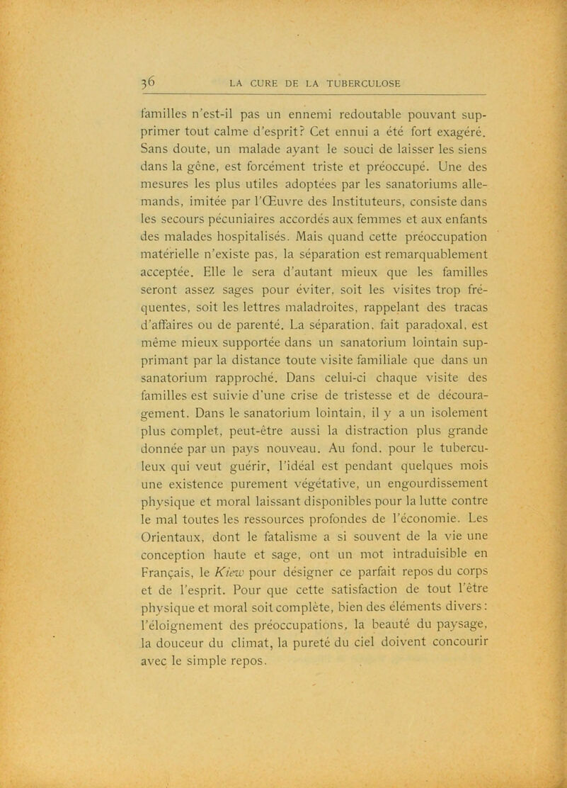 t'amilles n’est-il pas un ennemi redoutable pouvant sup- primer tout calme d’esprit? Cet ennui a été fort exagéré. Sans doute, un malade ayant le souci de laisser les siens dans la gêne, est forcément triste et préoccupé. Une des mesures les plus utiles adoptées par les sanatoriums alle- mands, imitée par l’Œuvre des Instituteurs, consiste dans les secours pécuniaires accordés aux femmes et aux enfants des malades hospitalisés. Mais quand cette préoccupation matérielle n’existe pas, la séparation est remarquablement acceptée. Elle le sera d’autant mieux que les familles seront assez sages pour éviter, soit les visites trop fré- quentes, soit les lettres maladroites, rappelant des tracas d’affaires ou de parenté. La séparation, fait paradoxal, est même mieux supportée dans un sanatorium lointain sup- primant par la distance toute visite familiale que dans un sanatorium rapproché. Dans celui-ci chaque visite des familles est suivie d’une crise de tristesse et de découra- gement. Dans le sanatorium lointain, il y a un isolement plus complet, peut-être aussi la distraction plus grande donnée par un pays nouveau. Au fond, pour le tubercu- leux qui veut guérir, l’idéal est pendant quelques mois une existence purement végétative, un engourdissement physique et moral laissant disponibles pour la lutte contre le mal toutes les ressources profondes de l’économie. Les Orientaux, dont le fatalisme a si souvent de la vie une conception haute et sage, ont un mot intraduisible en Français, le Kiew pour désigner ce parfait repos du corps et de l’esprit. Pour que cette satisfaction de tout l’être physique et moral soit complète, bien des éléments divers: l’éloignement des préoccupations, la beauté du paysage, la douceur du climat, la pureté du ciel doivent concourir avec le simple repos.