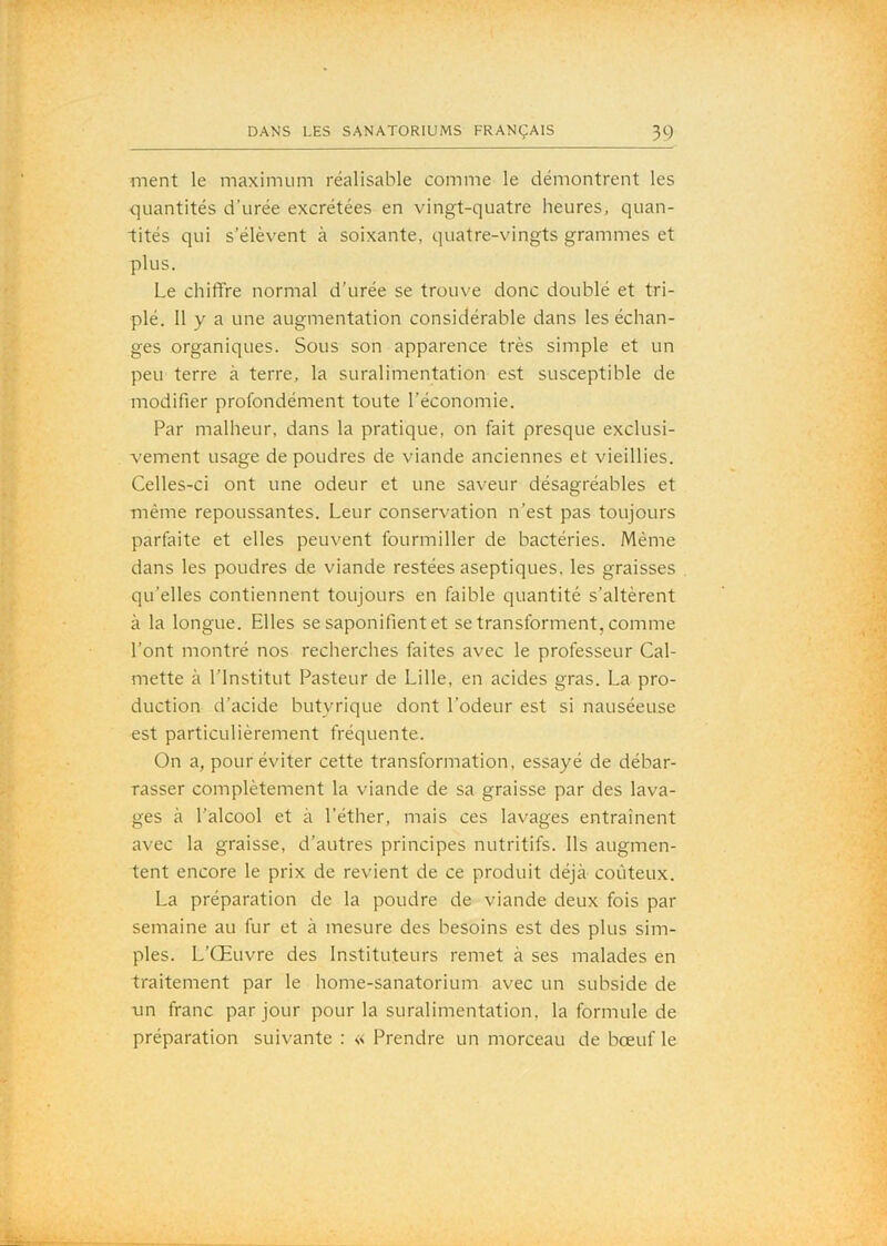 ment le maximum réalisable comme le démontrent les <]uantités d’urée excrétées en vingt-quatre heures, quan- tités qui s’élèvent à soixante, quatre-vingts grammes et plus. Le chiflFre normal d’urée se trouve donc doublé et tri- plé. 11 y a une augmentation considérable dans les échan- ges organiques. Sous son apparence très simple et un peu terre à terre, la suralimentation est susceptible de modifier profondément toute l’économie. Par malheur, dans la pratique, on fait presque exclusi- vement usage de poudres de viande anciennes et vieillies. Celles-ci ont une odeur et une saveur désagréables et même repoussantes. Leur conservation n’est pas toujours parfaite et elles peuvent fourmiller de bactéries. Même dans les poudres de viande restées aseptiques, les graisses qu’elles contiennent toujours en faible quantité s’altèrent à la longue. Elles se saponifient et se transforment, comme l’ont montré nos recherches faites avec le professeur Cal- mette à l’Institut Pasteur de Lille, en acides gras. La pro- duction d’acide butyrique dont l’odeur est si nauséeuse est particulièrement fréquente. On a, pour éviter cette transformation, essayé de débar- rasser complètement la viande de sa graisse par des lava- ges à l’alcool et à l’éther, mais ces lavages entraînent avec la graisse, d’autres principes nutritifs. Ils augmen- tent encore le prix de revient de ce produit déjà coûteux. La préparation de la poudre de viande deux fois par semaine au fur et à mesure des besoins est des plus sim- ples. L’Œuvre des Instituteurs remet à ses malades en traitement par le home-sanatorium avec un subside de un franc par jour pour la suralimentation, la formule de préparation suivante : « Prendre un morceau de bœuf le